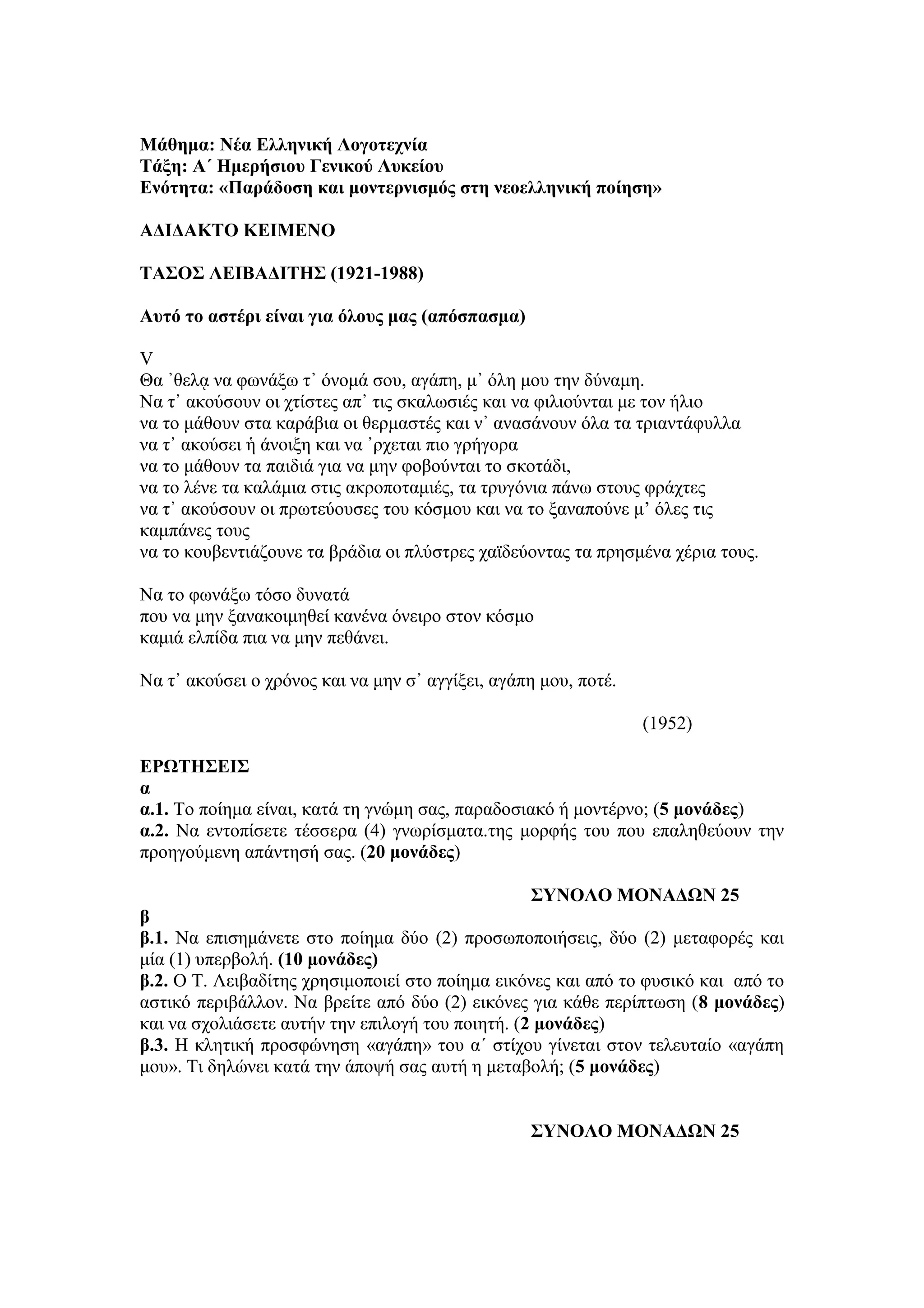 Μάθημα: Νέα Δλληνική Λογοηεσνία
Σάξη: Α΄ Ημεπήζιος Γενικού Λςκείος
Δνόηηηα: «Παπάδοζη και μονηεπνιζμόρ ζηη νεοελληνική ποίηζη»
ΑΓΙΓΑΚΣΟ ΚΔΙΜΔΝΟ
ΣΑ΢Ο΢ ΛΔΙΒΑΓΙΣΗ΢ (1921-1988)
Αςηό ηο αζηέπι είναι για όλοςρ μαρ (απόζπαζμα)
V
Θα ᾿ζειᾳ λα θσλάμσ η᾿ όλνκά ζνπ, αγάπε, κ᾿ όιε κνπ ηελ δύλακε.
Να η᾿ αθνύζνπλ νη ρηίζηεο απ᾿ ηηο ζθαισζηέο θαη λα θηιηνύληαη κε ηνλ ήιην
λα ην κάζνπλ ζηα θαξάβηα νη ζεξκαζηέο θαη λ᾿ αλαζάλνπλ όια ηα ηξηαληάθπιια
λα η᾿ αθνύζεη ἡ άλνημε θαη λα ᾿ξρεηαη πην γξήγνξα
λα ην κάζνπλ ηα παηδηά γηα λα κελ θνβνύληαη ην ζθνηάδη,
λα ην ιέλε ηα θαιάκηα ζηηο αθξνπνηακηέο, ηα ηξπγόληα πάλσ ζηνπο θξάρηεο
λα η᾿ αθνύζνπλ νη πξσηεύνπζεο ηνπ θόζκνπ θαη λα ην μαλαπνύλε κ’ όιεο ηηο
θακπάλεο ηνπο
λα ην θνπβεληηάδνπλε ηα βξάδηα νη πιύζηξεο ρατδεύνληαο ηα πξεζκέλα ρέξηα ηνπο.
Να ην θσλάμσ ηόζν δπλαηά
πνπ λα κελ μαλαθνηκεζεί θαλέλα όλεηξν ζηνλ θόζκν
θακηά ειπίδα πηα λα κελ πεζάλεη.
Να η᾿ αθνύζεη ν ρξόλνο θαη λα κελ ζ᾿ αγγίμεη, αγάπε κνπ, πνηέ.
(1952)
ΔΡΩΣΗ΢ΔΙ΢
α
α.1. Τν πνίεκα είλαη, θαηά ηε γλώκε ζαο, παξαδνζηαθό ή κνληέξλν; (5 μονάδερ)
α.2. Να εληνπίζεηε ηέζζεξα (4) γλσξίζκαηα.ηεο κνξθήο ηνπ πνπ επαιεζεύνπλ ηελ
πξνεγνύκελε απάληεζή ζαο. (20 μονάδερ)
΢ΤΝΟΛΟ ΜΟΝΑΓΩΝ 25
β
β.1. Να επηζεκάλεηε ζην πνίεκα δύν (2) πξνζσπνπνηήζεηο, δύν (2) κεηαθνξέο θαη
κία (1) ππεξβνιή. (10 μονάδερ)
β.2. Ο Τ. Λεηβαδίηεο ρξεζηκνπνηεί ζην πνίεκα εηθόλεο θαη από ην θπζηθό θαη από ην
αζηηθό πεξηβάιινλ. Να βξείηε από δύν (2) εηθόλεο γηα θάζε πεξίπησζε (8 μονάδερ)
θαη λα ζρνιηάζεηε απηήλ ηελ επηινγή ηνπ πνηεηή. (2 μονάδερ)
β.3. Η θιεηηθή πξνζθώλεζε «αγάπε» ηνπ α΄ ζηίρνπ γίλεηαη ζηνλ ηειεπηαίν «αγάπε
κνπ». Τη δειώλεη θαηά ηελ άπνςή ζαο απηή ε κεηαβνιή; (5 μονάδερ)
΢ΤΝΟΛΟ ΜΟΝΑΓΩΝ 25
 