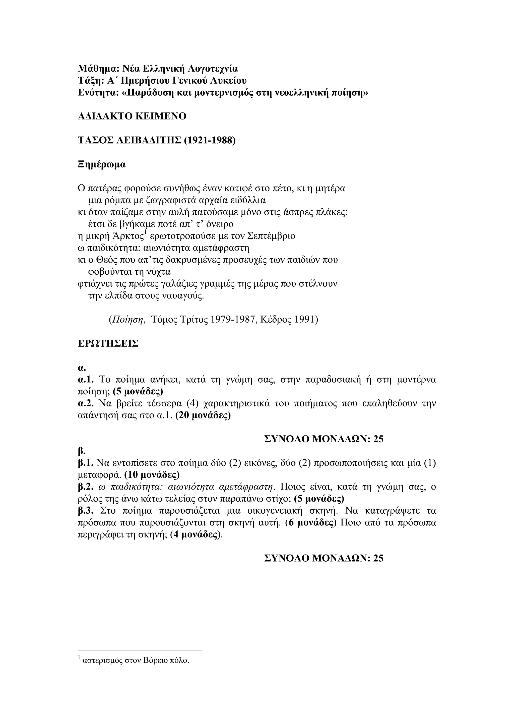 Μάθημα: Νέα Δλληνική Λογοηεσνία
Σάξη: Α΄ Ημεπήζιος Γενικού Λςκείος
Δνόηηηα: «Παπάδοζη και μονηεπνιζμόρ ζηη νεοελληνική ποίηζη»
ΑΓΙΓΑΚΣΟ ΚΔΙΜΔΝΟ
ΣΑ΢Ο΢ ΛΔΙΒΑΓΙΣΗ΢ (1921-1988)
Ξημέπωμα
Ο παηέρας θορούζε ζσλήζφς έλαλ θαηηθέ ζηο πέηο, θη ε κεηέρα
κηα ρόκπα κε δφγραθηζηά αρταία εηδύιιηα
θη όηαλ παίδακε ζηελ ασιή παηούζακε κόλο ζηης άζπρες πιάθες:
έηζη δε βγήθακε ποηέ απ’ η’ όλεηρο
ε κηθρή Άρθηος1
ερφηοηροπούζε κε ηολ Σεπηέκβρηο
φ παηδηθόηεηα: αηφληόηεηα ακεηάθραζηε
θη ο Θεός ποσ απ’ηης δαθρσζκέλες προζεστές ηφλ παηδηώλ ποσ
θοβούληαη ηε λύτηα
θηηάτλεη ηης πρώηες γαιάδηες γρακκές ηες κέρας ποσ ζηέιλοσλ
ηελ ειπίδα ζηοσς λασαγούς.
(Ποίηζη, Tόκος Tρίηος 1979-1987, Kέδρος 1991)
ΔΡΩΣΗ΢ΔΙ΢
α.
α.1. Το ποίεκα αλήθεη, θαηά ηε γλώκε ζας, ζηελ παραδοζηαθή ή ζηε κοληέρλα
ποίεζε; (5 μονάδερ)
α.2. Να βρείηε ηέζζερα (4) ταραθηερηζηηθά ηοσ ποηήκαηος ποσ επαιεζεύοσλ ηελ
απάληεζή ζας ζηο α.1. (20 μονάδερ)
΢ΤΝΟΛΟ ΜΟΝΑΓΩΝ: 25
β.
β.1. Να εληοπίζεηε ζηο ποίεκα δύο (2) εηθόλες, δύο (2) προζφποποηήζεης θαη κία (1)
κεηαθορά. (10 μονάδερ)
β.2. ω παιδικόηηηα: αιωνιόηηηα αμεηάθραζηη. Ποηος είλαη, θαηά ηε γλώκε ζας, ο
ρόιος ηες άλφ θάηφ ηειείας ζηολ παραπάλφ ζηίτο; (5 μονάδερ)
β.3. Σηο ποίεκα παροσζηάδεηαη κηα οηθογελεηαθή ζθελή. Να θαηαγράυεηε ηα
πρόζφπα ποσ παροσζηάδοληαη ζηε ζθελή ασηή. (6 μονάδερ) Ποηο από ηα πρόζφπα
περηγράθεη ηε ζθελή; (4 μονάδερ).
΢ΤΝΟΛΟ ΜΟΝΑΓΩΝ: 25
1
αζηερηζκός ζηολ Βόρεηο πόιο.
 