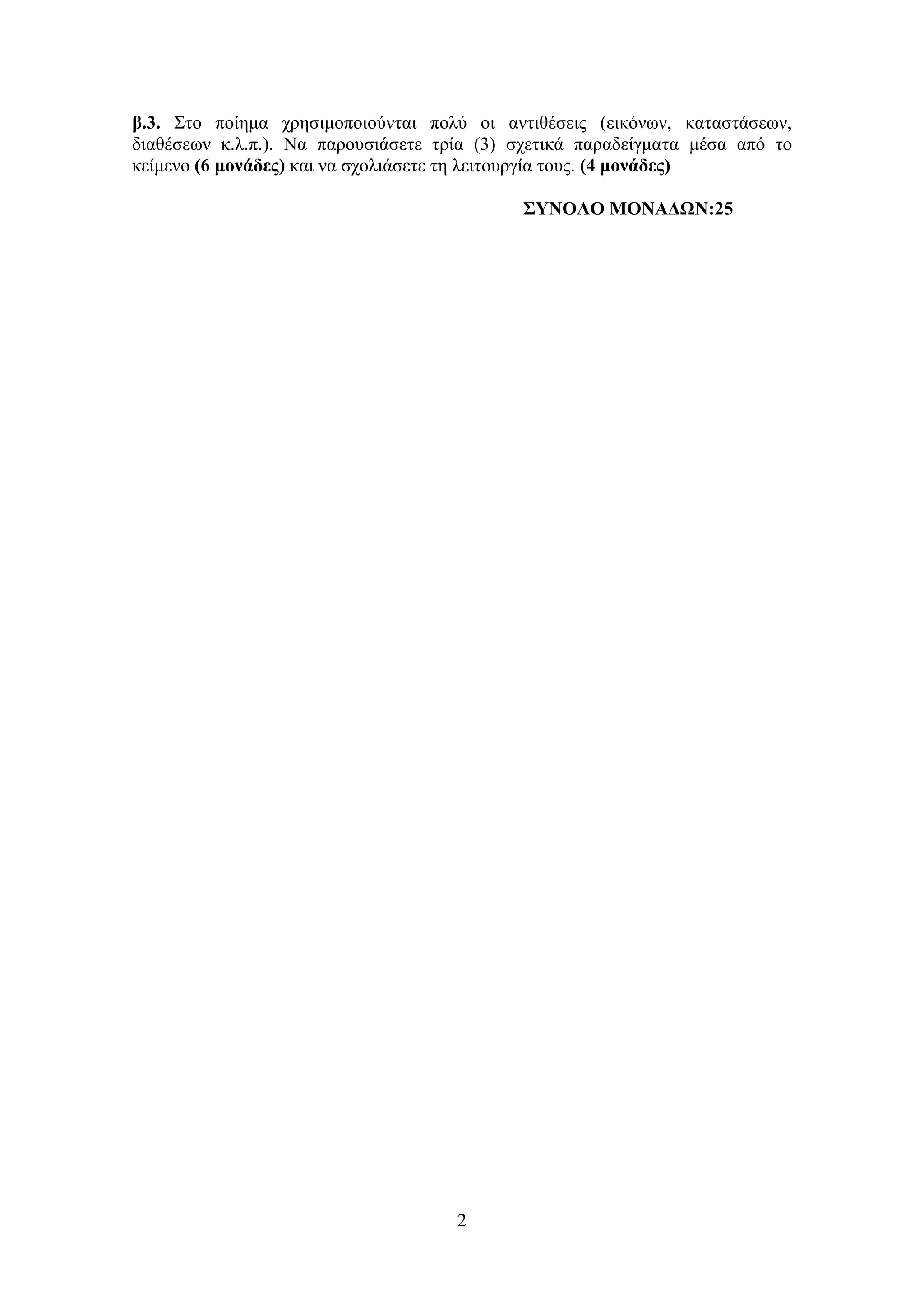 2
β.3. Σην πνίεκα ρξεζηκνπνηνύληαη πνιύ νη αληηζέζεηο (εηθόλσλ, θαηαζηάζεσλ,
δηαζέζεσλ θ.ι.π.). Να παξνπζηάζεηε ηξία (3) ζρεηηθά παξαδείγκαηα κέζα από ην
θείκελν (6 μονάδερ) θαη λα ζρνιηάζεηε ηε ιεηηνπξγία ηνπο. (4 μονάδερ)
΢ΤΝΟΛΟ ΜΟΝΑΔΩΝ:25
 
