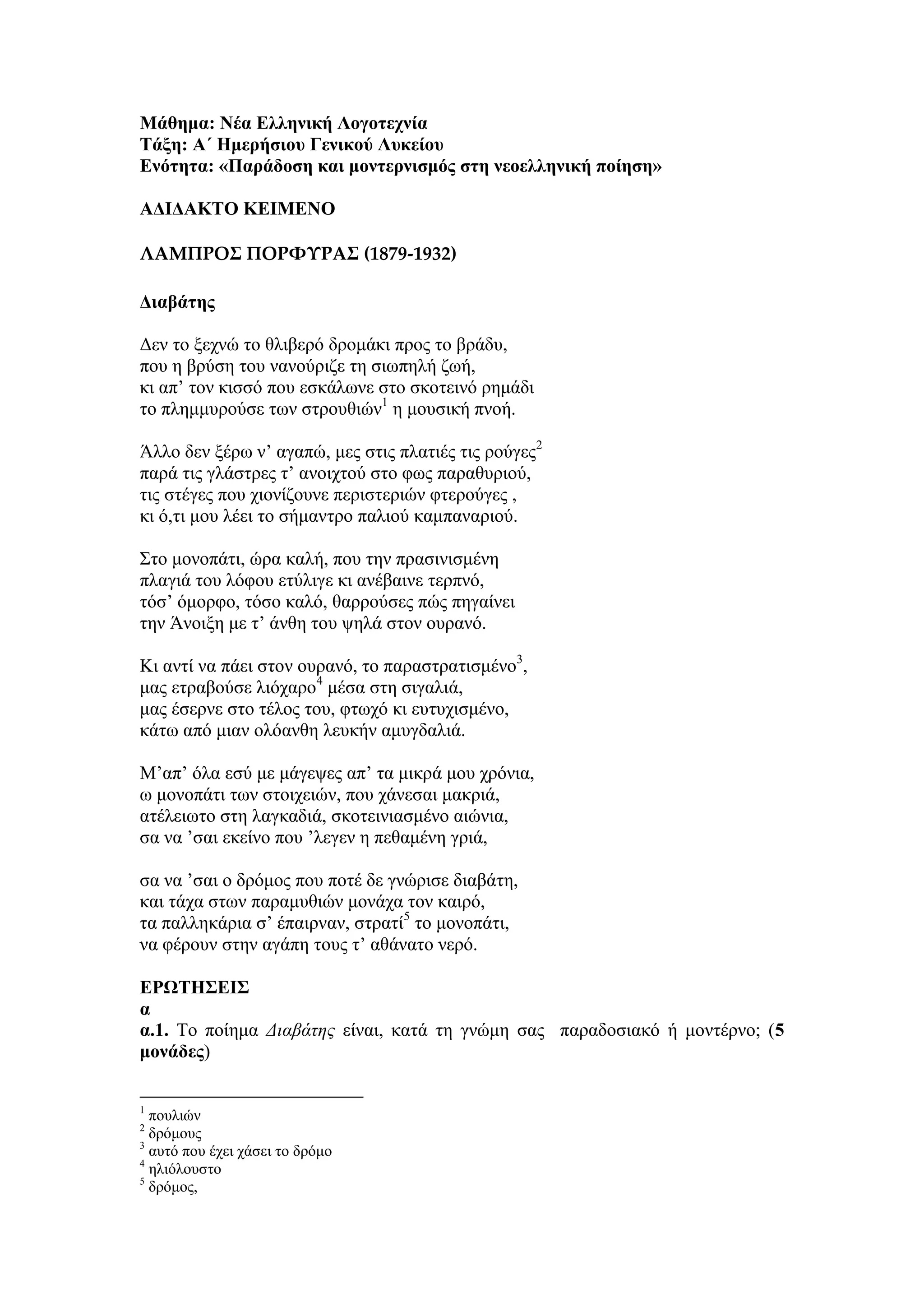 Μάθημα: Νέα Ελληνική Λογοηεσνία
Σάξη: Α΄ Ημεπήζιος Γενικού Λςκείος
Ενόηηηα: «Παπάδοζη και μονηεπνιζμόρ ζηη νεοελληνική ποίηζη»
ΑΔΙΔΑΚΣΟ ΚΕΙΜΕΝΟ
ΛΑΜΠΡΟ΢ ΠΟΡΦΥΡΑ΢ (1879-1932)
Διαβάηηρ
Δελ ην μερλώ ην ζιηβεξό δξνκάθη πξνο ην βξάδπ,
πνπ ε βξύζε ηνπ λαλνύξηδε ηε ζησπειή δσή,
θη απ’ ηνλ θηζζό πνπ εζθάισλε ζην ζθνηεηλό ξεκάδη
ην πιεκκπξνύζε ησλ ζηξνπζηώλ1
ε κνπζηθή πλνή.
Άιιν δελ μέξσ λ’ αγαπώ, κεο ζηηο πιαηηέο ηηο ξνύγεο2
παξά ηηο γιάζηξεο η’ αλνηρηνύ ζην θσο παξαζπξηνύ,
ηηο ζηέγεο πνπ ρηνλίδνπλε πεξηζηεξηώλ θηεξνύγεο ,
θη ό,ηη κνπ ιέεη ην ζήκαληξν παιηνύ θακπαλαξηνύ.
Σην κνλνπάηη, ώξα θαιή, πνπ ηελ πξαζηληζκέλε
πιαγηά ηνπ ιόθνπ εηύιηγε θη αλέβαηλε ηεξπλό,
ηόζ’ όκνξθν, ηόζν θαιό, ζαξξνύζεο πώο πεγαίλεη
ηελ Άλνημε κε η’ άλζε ηνπ ςειά ζηνλ νπξαλό.
Κη αληί λα πάεη ζηνλ νπξαλό, ην παξαζηξαηηζκέλν3
,
καο εηξαβνύζε ιηόραξν4
κέζα ζηε ζηγαιηά,
καο έζεξλε ζην ηέινο ηνπ, θησρό θη επηπρηζκέλν,
θάησ από κηαλ νιόαλζε ιεπθήλ ακπγδαιηά.
Μ’απ’ όια εζύ κε κάγεςεο απ’ ηα κηθξά κνπ ρξόληα,
σ κνλνπάηη ησλ ζηνηρεηώλ, πνπ ράλεζαη καθξηά,
αηέιεησην ζηε ιαγθαδηά, ζθνηεηληαζκέλν αηώληα,
ζα λα ’ζαη εθείλν πνπ ’ιεγελ ε πεζακέλε γξηά,
ζα λα ’ζαη ν δξόκνο πνπ πνηέ δε γλώξηζε δηαβάηε,
θαη ηάρα ζησλ παξακπζηώλ κνλάρα ηνλ θαηξό,
ηα παιιεθάξηα ζ’ έπαηξλαλ, ζηξαηί5
ην κνλνπάηη,
λα θέξνπλ ζηελ αγάπε ηνπο η’ αζάλαην λεξό.
ΕΡΩΣΗ΢ΕΙ΢
α
α.1. Τν πνίεκα Διαβάτης είλαη, θαηά ηε γλώκε ζαο παξαδνζηαθό ή κνληέξλν; (5
μονάδερ)
1
πνπιηώλ
2
δξόκνπο
3
απηό πνπ έρεη ράζεη ην δξόκν
4
ειηόινπζην
5
δξόκνο,
 