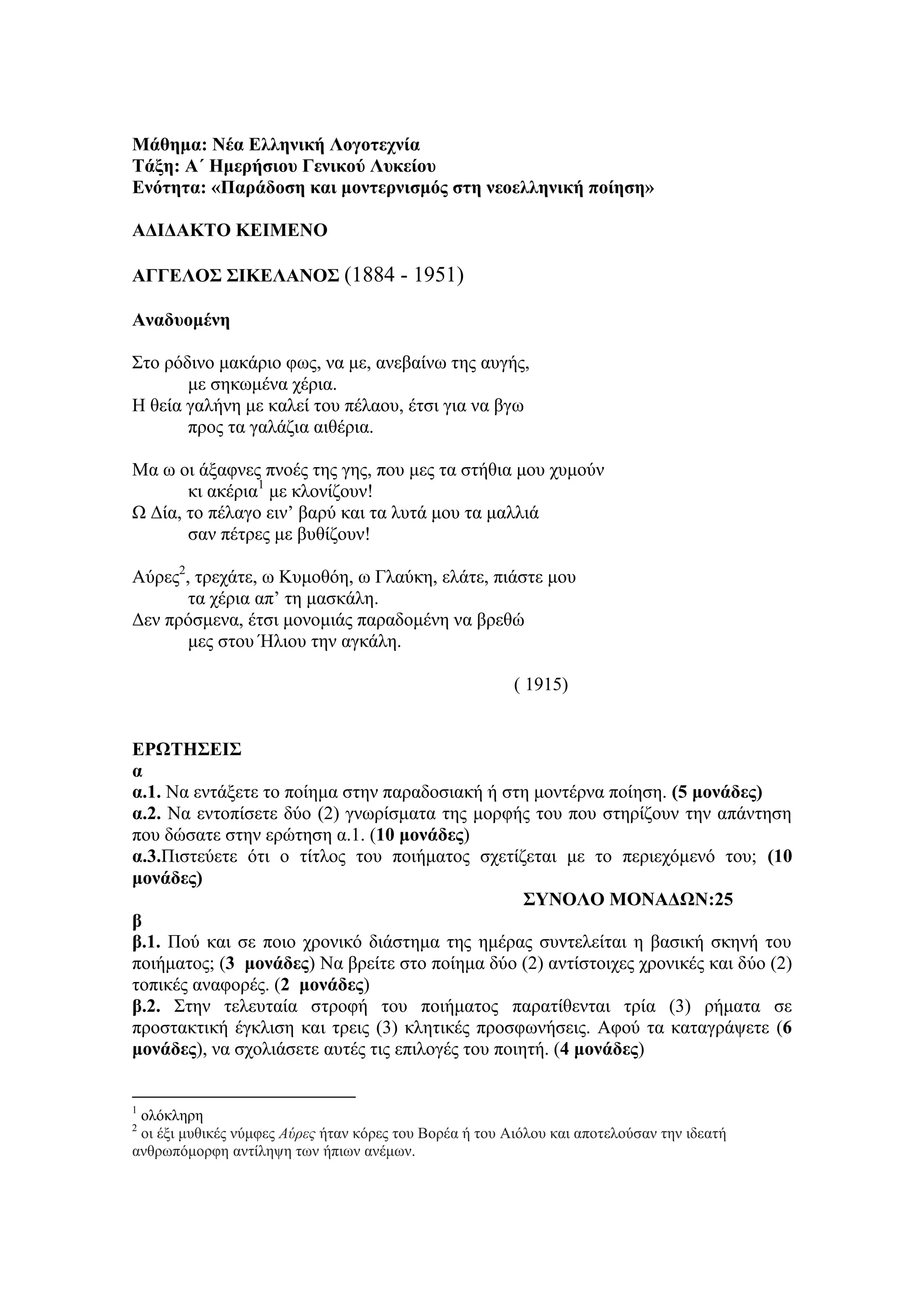 Μάθημα: Νέα Ελληνική Λογοηεσνία
Σάξη: Α΄ Ημεπήζιος Γενικού Λςκείος
Ενόηηηα: «Παπάδοζη και μονηεπνιζμόρ ζηη νεοελληνική ποίηζη»
ΑΔΙΔΑΚΣΟ ΚΕΙΜΕΝΟ
ΑΓΓΕΛΟ΢ ΢ΙΚΕΛΑΝΟ΢ (1884 - 1951)
Αναδςομένη
Σην ξόδηλν καθάξην θσο, λα κε, αλεβαίλσ ηεο απγήο,
κε ζεθσκέλα ρέξηα.
Η ζεία γαιήλε κε θαιεί ηνπ πέιανπ, έηζη γηα λα βγσ
πξνο ηα γαιάδηα αηζέξηα.
Μα σ νη άμαθλεο πλνέο ηεο γεο, πνπ κεο ηα ζηήζηα κνπ ρπκνύλ
θη αθέξηα1
κε θινλίδνπλ!
Ω Γία, ην πέιαγν εηλ’ βαξύ θαη ηα ιπηά κνπ ηα καιιηά
ζαλ πέηξεο κε βπζίδνπλ!
Αύξεο2
, ηξεράηε, σ Κπκνζόε, σ Γιαύθε, ειάηε, πηάζηε κνπ
ηα ρέξηα απ’ ηε καζθάιε.
Γελ πξόζκελα, έηζη κνλνκηάο παξαδνκέλε λα βξεζώ
κεο ζηνπ Ήιηνπ ηελ αγθάιε.
( 1915)
ΕΡΩΣΗ΢ΕΙ΢
α
α.1. Να εληάμεηε ην πνίεκα ζηελ παξαδνζηαθή ή ζηε κνληέξλα πνίεζε. (5 μονάδερ)
α.2. Να εληνπίζεηε δύν (2) γλσξίζκαηα ηεο κνξθήο ηνπ πνπ ζηεξίδνπλ ηελ απάληεζε
πνπ δώζαηε ζηελ εξώηεζε α.1. (10 μονάδερ)
α.3.Πηζηεύεηε όηη ν ηίηινο ηνπ πνηήκαηνο ζρεηίδεηαη κε ην πεξηερόκελό ηνπ; (10
μονάδερ)
΢ΤΝΟΛΟ ΜΟΝΑΔΩΝ:25
β
β.1. Πνύ θαη ζε πνην ρξνληθό δηάζηεκα ηεο εκέξαο ζπληειείηαη ε βαζηθή ζθελή ηνπ
πνηήκαηνο; (3 μονάδερ) Να βξείηε ζην πνίεκα δύν (2) αληίζηνηρεο ρξνληθέο θαη δύν (2)
ηνπηθέο αλαθνξέο. (2 μονάδερ)
β.2. Σηελ ηειεπηαία ζηξνθή ηνπ πνηήκαηνο παξαηίζεληαη ηξία (3) ξήκαηα ζε
πξνζηαθηηθή έγθιηζε θαη ηξεηο (3) θιεηηθέο πξνζθσλήζεηο. Αθνύ ηα θαηαγξάςεηε (6
μονάδερ), λα ζρνιηάζεηε απηέο ηηο επηινγέο ηνπ πνηεηή. (4 μονάδερ)
1
νιόθιεξε
2
νη έμη κπζηθέο λύκθεο Αύρες ήηαλ θόξεο ηνπ Βνξέα ή ηνπ Αηόινπ θαη απνηεινύζαλ ηελ ηδεαηή
αλζξσπόκνξθε αληίιεςε ησλ ήπησλ αλέκσλ.
 