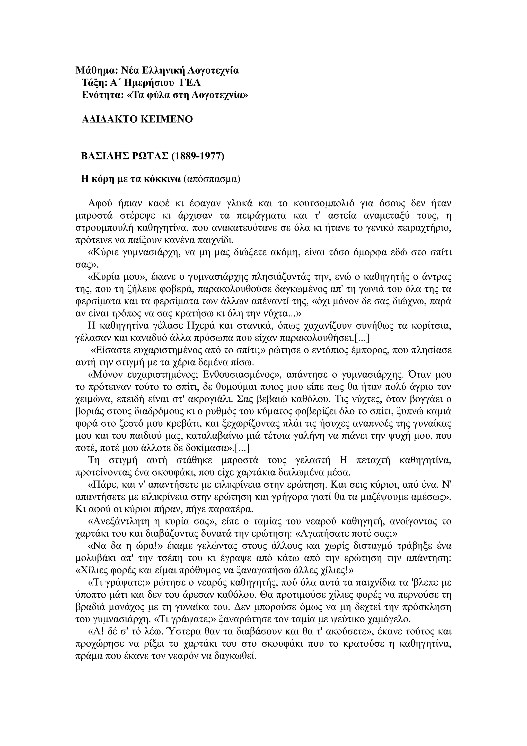 Μάθημα: Νέα Δλληνική Λογοηεσνία
Τάξη: Α΄ Ημεπήζιος ΓΔΛ
Δνόηηηα: «Τα θύλα ζηη Λογοηεσνία»
ΑΓΙΓΑΚΤΟ ΚΔΙΜΔΝΟ
ΒΑΣΙΛΗΣ ΡΩΤΑΣ (1889-1977)
Η κόπη με ηα κόκκινα (απόζπαζκα)
Αθνύ ήπηαλ θαθέ θη έθαγαλ γιπθά θαη ην θνπηζνκπνιηό γηα όζνπο δελ ήηαλ
κπξνζηά ζηέξεςε θη άξρηζαλ ηα πεηξάγκαηα θαη η' αζηεία αλακεηαμύ ηνπο, ε
ζηξνπκπνπιή θαζεγεηίλα, πνπ αλαθαηεπόηαλε ζε όια θη ήηαλε ην γεληθό πεηξαρηήξην,
πξόηεηλε λα παίμνπλ θαλέλα παηρλίδη.
«Κύξηε γπκλαζηάξρε, λα κε καο δηώμεηε αθόκε, είλαη ηόζν όκνξθα εδώ ζην ζπίηη
ζαο».
«Κπξία κνπ», έθαλε ν γπκλαζηάξρεο πιεζηάδνληάο ηελ, ελώ ν θαζεγεηήο ν άληξαο
ηεο, πνπ ηε δήιεπε θνβεξά, παξαθνινπζνύζε δαγθσκέλνο απ' ηε γσληά ηνπ όια ηεο ηα
θεξζίκαηα θαη ηα θεξζίκαηα ησλ άιισλ απέλαληί ηεο, «όρη κόλνλ δε ζαο δηώρλσ, παξά
αλ είλαη ηξόπνο λα ζαο θξαηήζσ θη όιε ηελ λύρηα...»
Η θαζεγεηίλα γέιαζε Ηρεξά θαη ζηαληθά, όπσο ραραλίδνπλ ζπλήζσο ηα θνξίηζηα,
γέιαζαλ θαη θαλαδπό άιια πξόζσπα πνπ είραλ παξαθνινπζήζεη.[...]
«Δίζαζηε επραξηζηεκέλνο από ην ζπίηη;» ξώηεζε ν εληόπηνο έκπνξνο, πνπ πιεζίαζε
απηή ηελ ζηηγκή κε ηα ρέξηα δεκέλα πίζσ.
«Μόλνλ επραξηζηεκέλνο; Δλζνπζηαζκέλνο», απάληεζε ν γπκλαζηάξρεο. Όηαλ κνπ
ην πξόηεηλαλ ηνύην ην ζπίηη, δε ζπκνύκαη πνηνο κνπ είπε πσο ζα ήηαλ πνιύ άγξην ηνλ
ρεηκώλα, επεηδή είλαη ζη' αθξνγηάιη. Σαο βεβαηώ θαζόινπ. Τηο λύρηεο, όηαλ βνγγάεη ν
βνξηάο ζηνπο δηαδξόκνπο θη ν ξπζκόο ηνπ θύκαηνο θνβεξίδεη όιν ην ζπίηη, μππλώ θακηά
θνξά ζην δεζηό κνπ θξεβάηη, θαη μερσξίδνληαο πιάη ηηο ήζπρεο αλαπλνέο ηεο γπλαίθαο
κνπ θαη ηνπ παηδηνύ καο, θαηαιαβαίλσ κηά ηέηνηα γαιήλε λα πηάλεη ηελ ςπρή κνπ, πνπ
πνηέ, πνηέ κνπ άιινηε δε δνθίκαζα».[...]
Τε ζηηγκή απηή ζηάζεθε κπξνζηά ηνπο γειαζηή Η πεηαρηή θαζεγεηίλα,
πξνηείλνληαο έλα ζθνπθάθη, πνπ είρε ραξηάθηα δηπισκέλα κέζα.
«Πάξε, θαη λ' απαληήζεηε κε εηιηθξίλεηα ζηελ εξώηεζε. Καη ζεηο θύξηνη, από έλα. Ν'
απαληήζεηε κε εηιηθξίλεηα ζηελ εξώηεζε θαη γξήγνξα γηαηί ζα ηα καδέςνπκε ακέζσο».
Κη αθνύ νη θύξηνη πήξαλ, πήγε παξαπέξα.
«Αλεμάληιεηε ε θπξία ζαο», είπε ν ηακίαο ηνπ λεαξνύ θαζεγεηή, αλνίγνληαο ην
ραξηάθη ηνπ θαη δηαβάδνληαο δπλαηά ηελ εξώηεζε: «Αγαπήζαηε πνηέ ζαο;»
«Να δα ε ώξα!» έθακε γειώληαο ζηνπο άιινπο θαη ρσξίο δηζηαγκό ηξάβεμε έλα
κνιπβάθη απ' ηελ ηζέπε ηνπ θη έγξαςε από θάησ από ηελ εξώηεζε ηελ απάληεζε:
«Χίιηεο θνξέο θαη είκαη πξόζπκνο λα μαλαγαπήζσ άιιεο ρίιηεο!»
«Τη γξάςαηε;» ξώηεζε ν λεαξόο θαζεγεηήο, πνύ όια απηά ηα παηρλίδηα ηα 'βιεπε κε
ύπνπην κάηη θαη δελ ηνπ άξεζαλ θαζόινπ. Θα πξνηηκνύζε ρίιηεο θνξέο λα πεξλνύζε ηε
βξαδηά κνλάρνο κε ηε γπλαίθα ηνπ. Γελ κπνξνύζε όκσο λα κε δερηεί ηελ πξόζθιεζε
ηνπ γπκλαζηάξρε. «Τη γξάςαηε;» μαλαξώηεζε ηνλ ηακία κε ςεύηηθν ρακόγειν.
«Α! δέ ζ' ηό ιέσ. Ύζηεξα ζαλ ηα δηαβάζνπλ θαη ζα η' αθνύζεηε», έθαλε ηνύηνο θαη
πξνρώξεζε λα ξίμεη ην ραξηάθη ηνπ ζην ζθνπθάθη πνπ ην θξαηνύζε ε θαζεγεηίλα,
πξάκα πνπ έθαλε ηνλ λεαξόλ λα δαγθσζεί.
 