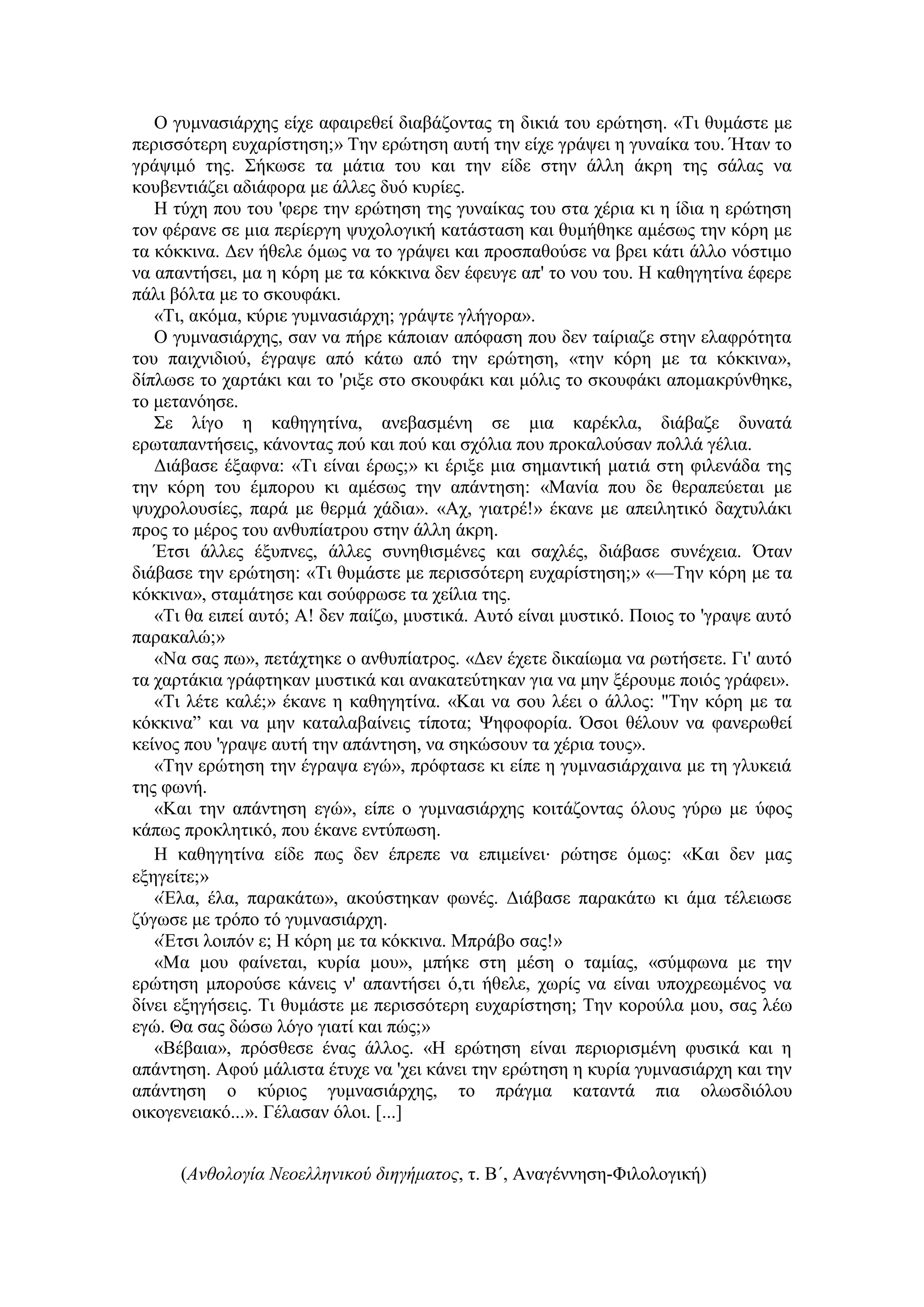 Ο γπκλαζηάξρεο είρε αθαηξεζεί δηαβάδνληαο ηε δηθηά ηνπ εξώηεζε. «Τη ζπκάζηε κε
πεξηζζόηεξε επραξίζηεζε;» Τελ εξώηεζε απηή ηελ είρε γξάςεη ε γπλαίθα ηνπ. Ήηαλ ην
γξάςηκό ηεο. Σήθσζε ηα κάηηα ηνπ θαη ηελ είδε ζηελ άιιε άθξε ηεο ζάιαο λα
θνπβεληηάδεη αδηάθνξα κε άιιεο δπό θπξίεο.
Η ηύρε πνπ ηνπ 'θεξε ηελ εξώηεζε ηεο γπλαίθαο ηνπ ζηα ρέξηα θη ε ίδηα ε εξώηεζε
ηνλ θέξαλε ζε κηα πεξίεξγε ςπρνινγηθή θαηάζηαζε θαη ζπκήζεθε ακέζσο ηελ θόξε κε
ηα θόθθηλα. Γελ ήζειε όκσο λα ην γξάςεη θαη πξνζπαζνύζε λα βξεη θάηη άιιν λόζηηκν
λα απαληήζεη, κα ε θόξε κε ηα θόθθηλα δελ έθεπγε απ' ην λνπ ηνπ. Η θαζεγεηίλα έθεξε
πάιη βόιηα κε ην ζθνπθάθη.
«Τη, αθόκα, θύξηε γπκλαζηάξρε; γξάςηε γιήγνξα».
Ο γπκλαζηάξρεο, ζαλ λα πήξε θάπνηαλ απόθαζε πνπ δελ ηαίξηαδε ζηελ ειαθξόηεηα
ηνπ παηρληδηνύ, έγξαςε από θάησ από ηελ εξώηεζε, «ηελ θόξε κε ηα θόθθηλα»,
δίπισζε ην ραξηάθη θαη ην 'ξημε ζην ζθνπθάθη θαη κόιηο ην ζθνπθάθη απνκαθξύλζεθε,
ην κεηαλόεζε.
Σε ιίγν ε θαζεγεηίλα, αλεβαζκέλε ζε κηα θαξέθια, δηάβαδε δπλαηά
εξσηαπαληήζεηο, θάλνληαο πνύ θαη πνύ θαη ζρόιηα πνπ πξνθαινύζαλ πνιιά γέιηα.
Γηάβαζε έμαθλα: «Τη είλαη έξσο;» θη έξημε κηα ζεκαληηθή καηηά ζηε θηιελάδα ηεο
ηελ θόξε ηνπ έκπνξνπ θη ακέζσο ηελ απάληεζε: «Μαλία πνπ δε ζεξαπεύεηαη κε
ςπρξνινπζίεο, παξά κε ζεξκά ράδηα». «Αρ, γηαηξέ!» έθαλε κε απεηιεηηθό δαρηπιάθη
πξνο ην κέξνο ηνπ αλζππίαηξνπ ζηελ άιιε άθξε.
Έηζη άιιεο έμππλεο, άιιεο ζπλεζηζκέλεο θαη ζαριέο, δηάβαζε ζπλέρεηα. Όηαλ
δηάβαζε ηελ εξώηεζε: «Τη ζπκάζηε κε πεξηζζόηεξε επραξίζηεζε;» «—Τελ θόξε κε ηα
θόθθηλα», ζηακάηεζε θαη ζνύθξσζε ηα ρείιηα ηεο.
«Τη ζα εηπεί απηό; Α! δελ παίδσ, κπζηηθά. Απηό είλαη κπζηηθό. Πνηνο ην 'γξαςε απηό
παξαθαιώ;»
«Να ζαο πσ», πεηάρηεθε ν αλζππίαηξνο. «Γελ έρεηε δηθαίσκα λα ξσηήζεηε. Γη' απηό
ηα ραξηάθηα γξάθηεθαλ κπζηηθά θαη αλαθαηεύηεθαλ γηα λα κελ μέξνπκε πνηόο γξάθεη».
«Τη ιέηε θαιέ;» έθαλε ε θαζεγεηίλα. «Καη λα ζνπ ιέεη ν άιινο: "Τελ θόξε κε ηα
θόθθηλα” θαη λα κελ θαηαιαβαίλεηο ηίπνηα; Ψεθνθνξία. Όζνη ζέινπλ λα θαλεξσζεί
θείλνο πνπ 'γξαςε απηή ηελ απάληεζε, λα ζεθώζνπλ ηα ρέξηα ηνπο».
«Τελ εξώηεζε ηελ έγξαςα εγώ», πξόθηαζε θη είπε ε γπκλαζηάξραηλα κε ηε γιπθεηά
ηεο θσλή.
«Καη ηελ απάληεζε εγώ», είπε ν γπκλαζηάξρεο θνηηάδνληαο όινπο γύξσ κε ύθνο
θάπσο πξνθιεηηθό, πνπ έθαλε εληύπσζε.
Η θαζεγεηίλα είδε πσο δελ έπξεπε λα επηκείλεη∙ ξώηεζε όκσο: «Καη δελ καο
εμεγείηε;»
«Έια, έια, παξαθάησ», αθνύζηεθαλ θσλέο. Γηάβαζε παξαθάησ θη άκα ηέιεησζε
δύγσζε κε ηξόπν ηό γπκλαζηάξρε.
«Έηζη ινηπόλ ε; Η θόξε κε ηα θόθθηλα. Μπξάβν ζαο!»
«Μα κνπ θαίλεηαη, θπξία κνπ», κπήθε ζηε κέζε ν ηακίαο, «ζύκθσλα κε ηελ
εξώηεζε κπνξνύζε θάλεηο λ' απαληήζεη ό,ηη ήζειε, ρσξίο λα είλαη ππνρξεσκέλνο λα
δίλεη εμεγήζεηο. Τη ζπκάζηε κε πεξηζζόηεξε επραξίζηεζε; Τελ θνξνύια κνπ, ζαο ιέσ
εγώ. Θα ζαο δώζσ ιόγν γηαηί θαη πώο;»
«Βέβαηα», πξόζζεζε έλαο άιινο. «Η εξώηεζε είλαη πεξηνξηζκέλε θπζηθά θαη ε
απάληεζε. Αθνύ κάιηζηα έηπρε λα 'ρεη θάλεη ηελ εξώηεζε ε θπξία γπκλαζηάξρε θαη ηελ
απάληεζε ν θύξηνο γπκλαζηάξρεο, ην πξάγκα θαηαληά πηα νισζδηόινπ
νηθνγελεηαθό...». Γέιαζαλ όινη. [...]
(Ανθολογία Νεοελληνικού διηγήματος, η. Β΄, Αλαγέλλεζε-Φηινινγηθή)
 