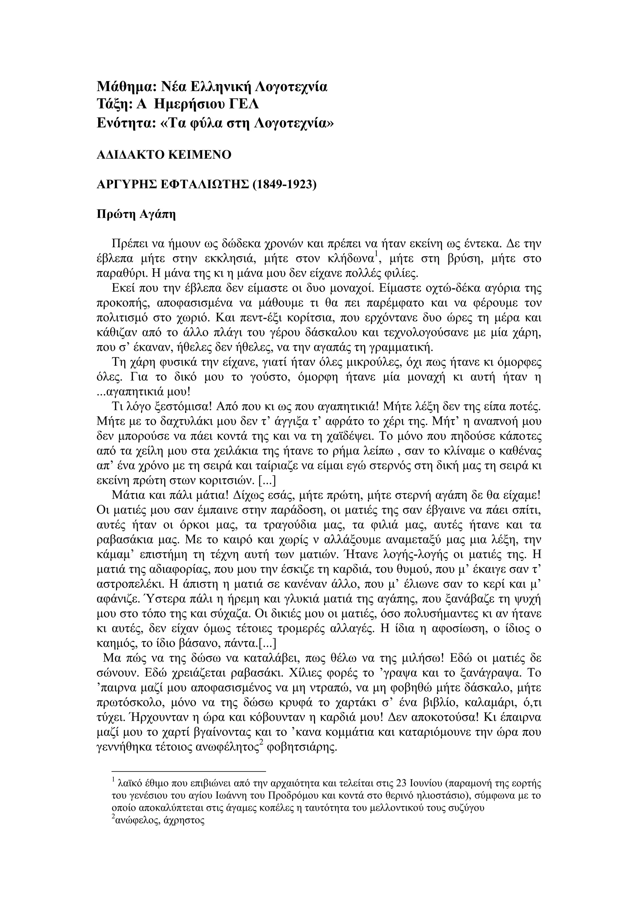 Μάθημα: Νέα Ελληνική Λογοηεσνία
Σάξη: Α Ημεπήζιος ΓΕΛ
Ενόηηηα: «Σα θύλα ζηη Λογοηεσνία»
ΑΔΙΔΑΚΣΟ ΚΕΙΜΕΝΟ
ΑΡΓΤΡΗ΢ ΕΦΣΑΛΙΩΣΗ΢ (1849-1923)
Ππώηη Αγάπη
Πξέπεη λα ήκνπλ σο δώδεθα ρξνλώλ θαη πξέπεη λα ήηαλ εθείλε σο έληεθα. Γε ηελ
έβιεπα κήηε ζηελ εθθιεζηά, κήηε ζηνλ θιήδσλα1
, κήηε ζηε βξύζε, κήηε ζην
παξαζύξη. Η κάλα ηεο θη ε κάλα κνπ δελ είραλε πνιιέο θηιίεο.
Δθεί πνπ ηελ έβιεπα δελ είκαζηε νη δπν κνλαρνί. Δίκαζηε νρηώ-δέθα αγόξηα ηεο
πξνθνπήο, απνθαζηζκέλα λα κάζνπκε ηη ζα πεη παξέκθαην θαη λα θέξνπκε ηνλ
πνιηηηζκό ζην ρσξηό. Καη πελη-έμη θνξίηζηα, πνπ εξρόληαλε δπν ώξεο ηε κέξα θαη
θάζηδαλ από ην άιιν πιάγη ηνπ γέξνπ δάζθαινπ θαη ηερλνινγνύζαλε κε κία ράξε,
πνπ ζ’ έθαλαλ, ήζειεο δελ ήζειεο, λα ηελ αγαπάο ηε γξακκαηηθή.
Τε ράξε θπζηθά ηελ είραλε, γηαηί ήηαλ όιεο κηθξνύιεο, όρη πσο ήηαλε θη όκνξθεο
όιεο. Γηα ην δηθό κνπ ην γνύζην, όκνξθε ήηαλε κία κνλαρή θη απηή ήηαλ ε
...αγαπεηηθηά κνπ!
Τη ιόγν μεζηόκηζα! Από πνπ θη σο πνπ αγαπεηηθηά! Μήηε ιέμε δελ ηεο είπα πνηέο.
Μήηε κε ην δαρηπιάθη κνπ δελ η’ άγγημα η’ αθξάην ην ρέξη ηεο. Μήη’ ε αλαπλνή κνπ
δελ κπνξνύζε λα πάεη θνληά ηεο θαη λα ηε ρατδέςεη. Τν κόλν πνπ πεδνύζε θάπνηεο
από ηα ρείιε κνπ ζηα ρεηιάθηα ηεο ήηαλε ην ξήκα ιείπσ , ζαλ ην θιίλακε ν θαζέλαο
απ’ έλα ρξόλν κε ηε ζεηξά θαη ηαίξηαδε λα είκαη εγώ ζηεξλόο ζηε δηθή καο ηε ζεηξά θη
εθείλε πξώηε ζησλ θνξηηζηώλ. [...]
Μάηηα θαη πάιη κάηηα! Γίρσο εζάο, κήηε πξώηε, κήηε ζηεξλή αγάπε δε ζα είρακε!
Οη καηηέο κνπ ζαλ έκπαηλε ζηελ παξάδνζε, νη καηηέο ηεο ζαλ έβγαηλε λα πάεη ζπίηη,
απηέο ήηαλ νη όξθνη καο, ηα ηξαγνύδηα καο, ηα θηιηά καο, απηέο ήηαλε θαη ηα
ξαβαζάθηα καο. Με ην θαηξό θαη ρσξίο λ αιιάμνπκε αλακεηαμύ καο κηα ιέμε, ηελ
θάκακ’ επηζηήκε ηε ηέρλε απηή ησλ καηηώλ. Ήηαλε ινγήο-ινγήο νη καηηέο ηεο. Η
καηηά ηεο αδηαθνξίαο, πνπ κνπ ηελ έζθηδε ηε θαξδηά, ηνπ ζπκνύ, πνπ κ’ έθαηγε ζαλ η’
αζηξνπειέθη. Η άπηζηε ε καηηά ζε θαλέλαλ άιιν, πνπ κ’ έιησλε ζαλ ην θεξί θαη κ’
αθάληδε. Ύζηεξα πάιη ε ήξεκε θαη γιπθηά καηηά ηεο αγάπεο, πνπ μαλάβαδε ηε ςπρή
κνπ ζην ηόπν ηεο θαη ζύραδα. Οη δηθηέο κνπ νη καηηέο, όζν πνιπζήκαληεο θη αλ ήηαλε
θη απηέο, δελ είραλ όκσο ηέηνηεο ηξνκεξέο αιιαγέο. Η ίδηα ε αθνζίσζε, ν ίδηνο ν
θαεκόο, ην ίδην βάζαλν, πάληα.[...]
Μα πώο λα ηεο δώζσ λα θαηαιάβεη, πσο ζέισ λα ηεο κηιήζσ! Δδώ νη καηηέο δε
ζώλνπλ. Δδώ ρξεηάδεηαη ξαβαζάθη. Χίιηεο θνξέο ην ’γξαςα θαη ην μαλάγξαςα. Τν
’παηξλα καδί κνπ απνθαζηζκέλνο λα κε ληξαπώ, λα κε θνβεζώ κήηε δάζθαιν, κήηε
πξσηόζθνιν, κόλν λα ηεο δώζσ θξπθά ην ραξηάθη ζ’ έλα βηβιίν, θαιακάξη, ό,ηη
ηύρεη. Ήξρνπληαλ ε ώξα θαη θόβνπληαλ ε θαξδηά κνπ! Γελ απνθνηνύζα! Κη έπαηξλα
καδί κνπ ην ραξηί βγαίλνληαο θαη ην ’θαλα θνκκάηηα θαη θαηαξηόκνπλε ηελ ώξα πνπ
γελλήζεθα ηέηνηνο αλσθέιεηνο2
θνβεηζηάξεο.
1
ιατθό έζηκν πνπ επηβηώλεη από ηελ αξραηόηεηα θαη ηειείηαη ζηηο 23 Ινπλίνπ (παξακνλή ηεο ενξηήο
ηνπ γελέζηνπ ηνπ αγίνπ Ισάλλε ηνπ Πξνδξόκνπ θαη θνληά ζην ζεξηλό ειηνζηάζην), ζύκθσλα κε ην
νπνίν απνθαιύπηεηαη ζηηο άγακεο θνπέιεο ε ηαπηόηεηα ηνπ κειινληηθνύ ηνπο ζπδύγνπ
2
αλώθεινο, άρξεζηνο
 