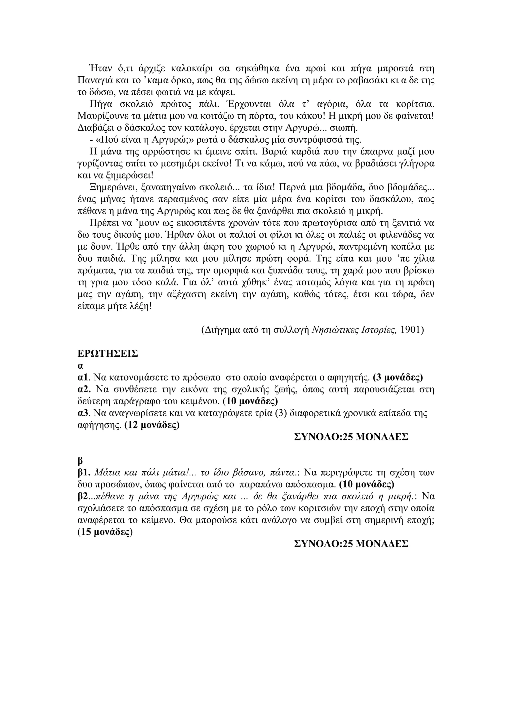 Ήηαλ ό,ηη άξρηδε θαινθαίξη ζα ζεθώζεθα έλα πξσί θαη πήγα κπξνζηά ζηε
Παλαγηά θαη ην ’θακα όξθν, πσο ζα ηεο δώζσ εθείλε ηε κέξα ην ξαβαζάθη θη α δε ηεο
ην δώζσ, λα πέζεη θσηηά λα κε θάςεη.
Πήγα ζθνιεηό πξώηνο πάιη. Έξρνπληαη όια η’ αγόξηα, όια ηα θνξίηζηα.
Μαπξίδνπλε ηα κάηηα κνπ λα θνηηάδσ ηε πόξηα, ηνπ θάθνπ! Η κηθξή κνπ δε θαίλεηαη!
Γηαβάδεη ν δάζθαινο ηνλ θαηάινγν, έξρεηαη ζηελ Αξγπξώ... ζησπή.
- «Πνύ είλαη ε Αξγπξώ;» ξσηά ν δάζθαινο κία ζπληξόθηζζά ηεο.
Η κάλα ηεο αξξώζηεζε θη έκεηλε ζπίηη. Βαξηά θαξδηά πνπ ηελ έπαηξλα καδί κνπ
γπξίδνληαο ζπίηη ην κεζεκέξη εθείλν! Τη λα θάκσ, πνύ λα πάσ, λα βξαδηάζεη γιήγνξα
θαη λα μεκεξώζεη!
Ξεκεξώλεη, μαλαπεγαίλσ ζθνιεηό... ηα ίδηα! Πεξλά κηα βδνκάδα, δπν βδνκάδεο...
έλαο κήλαο ήηαλε πεξαζκέλνο ζαλ είπε κία κέξα έλα θνξίηζη ηνπ δαζθάινπ, πσο
πέζαλε ε κάλα ηεο Αξγπξώο θαη πσο δε ζα μαλάξζεη πηα ζθνιεηό ε κηθξή.
Πξέπεη λα ’κνπλ σο εηθνζηπέληε ρξνλώλ ηόηε πνπ πξσηνγύξηζα από ηε μεληηηά λα
δσ ηνπο δηθνύο κνπ. Ήξζαλ όινη νη παιηνί νη θίινη θη όιεο νη παιηέο νη θηιελάδεο λα
κε δνπλ. Ήξζε από ηελ άιιε άθξε ηνπ ρσξηνύ θη ε Αξγπξώ, παληξεκέλε θνπέια κε
δπν παηδηά. Τεο κίιεζα θαη κνπ κίιεζε πξώηε θνξά. Τεο είπα θαη κνπ ’πε ρίιηα
πξάκαηα, γηα ηα παηδηά ηεο, ηελ νκνξθηά θαη μππλάδα ηνπο, ηε ραξά κνπ πνπ βξίζθσ
ηε γξηα κνπ ηόζν θαιά. Γηα όι’ απηά ρύζεθ’ έλαο πνηακόο ιόγηα θαη γηα ηε πξώηε
καο ηελ αγάπε, ηελ αμέραζηε εθείλε ηελ αγάπε, θαζώο ηόηεο, έηζη θαη ηώξα, δελ
είπακε κήηε ιέμε!
(Γηήγεκα από ηε ζπιινγή Νηζιώηικερ Ιζηοπίερ, 1901)
ΕΡΩΣΗ΢ΕΙ΢
α
α1. Να θαηνλνκάζεηε ην πξόζσπν ζην νπνίν αλαθέξεηαη ν αθεγεηήο. (3 μονάδερ)
α2. Να ζπλζέζεηε ηελ εηθόλα ηεο ζρνιηθήο δσήο, όπσο απηή παξνπζηάδεηαη ζηε
δεύηεξε παξάγξαθν ηνπ θεηκέλνπ. (10 μονάδερ)
α3. Να αλαγλσξίζεηε θαη λα θαηαγξάςεηε ηξία (3) δηαθνξεηηθά ρξνληθά επίπεδα ηεο
αθήγεζεο. (12 μονάδερ)
΢ΤΝΟΛΟ:25 ΜΟΝΑΔΕ΢
β
β1. Μάηια και πάλι μάηια!... ηο ίδιο βάζανο, πάνηα.: Να πεξηγξάςεηε ηε ζρέζε ησλ
δπν πξνζώπσλ, όπσο θαίλεηαη από ην παξαπάλσ απόζπαζκα. (10 μονάδερ)
β2...πέθανε η μάνα ηηρ Απγςπώρ και ... δε θα ξανάπθει πια ζκολειό η μικπή.: Να
ζρνιηάζεηε ην απόζπαζκα ζε ζρέζε κε ην ξόιν ησλ θνξηηζηώλ ηελ επνρή ζηελ νπνία
αλαθέξεηαη ην θείκελν. Θα κπνξνύζε θάηη αλάινγν λα ζπκβεί ζηε ζεκεξηλή επνρή;
(15 μονάδερ)
΢ΤΝΟΛΟ:25 ΜΟΝΑΔΕ΢
 
