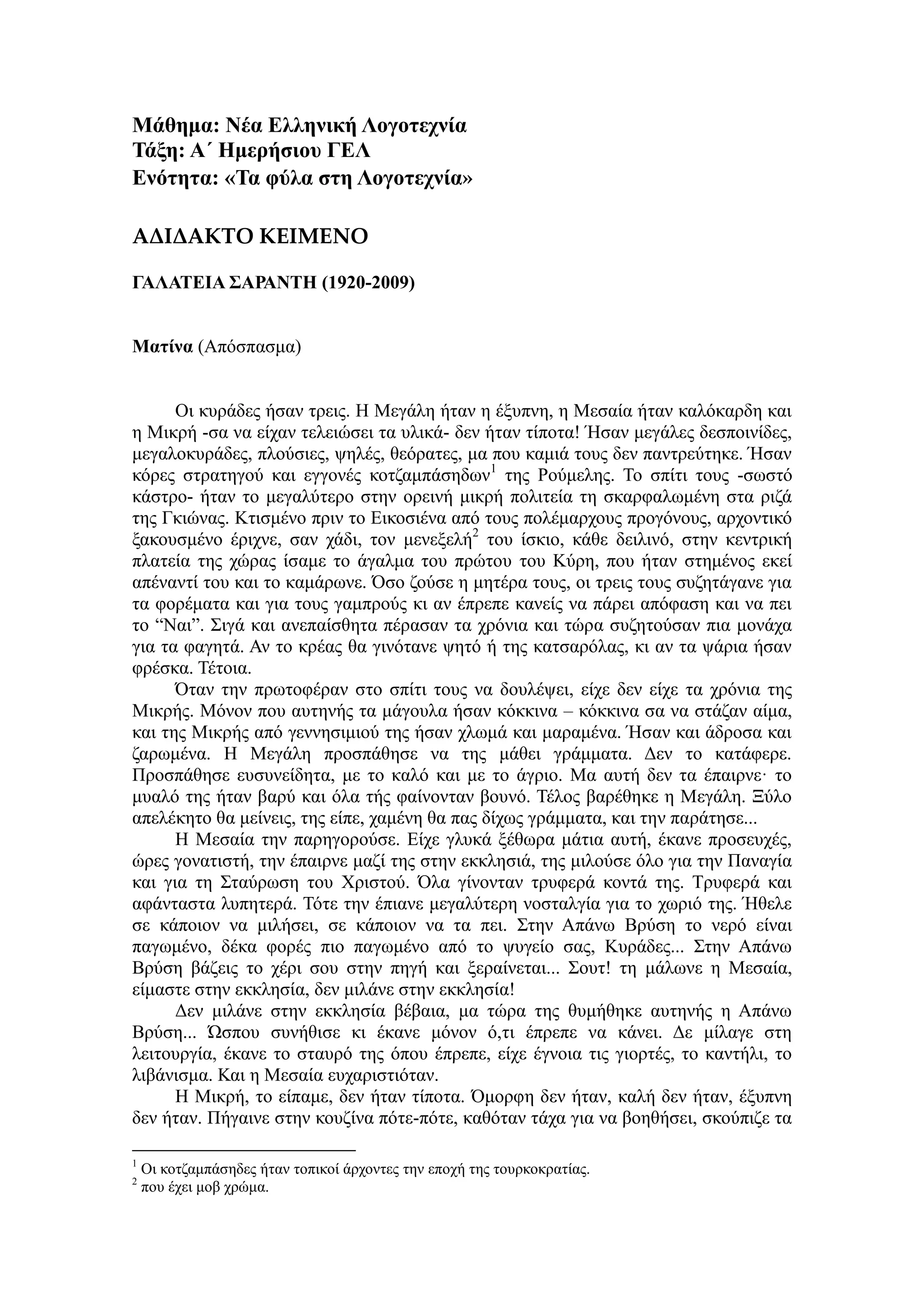 Μάθημα: Νέα Ελληνική Λογοηεσνία
Τάξη: Α΄ Ημεπήζιος ΓΕΛ
Ενόηηηα: «Τα θύλα ζηη Λογοηεσνία»
ΑΔΙΔΑΚΤΟ ΚΕΙΜΕΝΟ
ΓΑΛΑΤΕΙΑ ΣΑΡΑΝΤΗ (1920-2009)
Μαηίνα (Απόζπαζκα)
Οη θπξάδεο ήζαλ ηξεηο. Η Μεγάιε ήηαλ ε έμππλε, ε Μεζαία ήηαλ θαιόθαξδε θαη
ε Μηθξή -ζα λα είραλ ηειεηώζεη ηα πιηθά- δελ ήηαλ ηίπνηα! Ήζαλ κεγάιεο δεζπνηλίδεο,
κεγαινθπξάδεο, πινύζηεο, ςειέο, ζεόξαηεο, κα πνπ θακηά ηνπο δελ παληξεύηεθε. Ήζαλ
θόξεο ζηξαηεγνύ θαη εγγνλέο θνηδακπάζεδσλ1
ηεο Ρνύκειεο. Σν ζπίηη ηνπο -ζσζηό
θάζηξν- ήηαλ ην κεγαιύηεξν ζηελ νξεηλή κηθξή πνιηηεία ηε ζθαξθαισκέλε ζηα ξηδά
ηεο Γθηώλαο. Κηηζκέλν πξηλ ην Δηθνζηέλα από ηνπο πνιέκαξρνπο πξνγόλνπο, αξρνληηθό
μαθνπζκέλν έξηρλε, ζαλ ράδη, ηνλ κελεμειή2
ηνπ ίζθην, θάζε δεηιηλό, ζηελ θεληξηθή
πιαηεία ηεο ρώξαο ίζακε ην άγαικα ηνπ πξώηνπ ηνπ Κύξε, πνπ ήηαλ ζηεκέλνο εθεί
απέλαληί ηνπ θαη ην θακάξσλε. Όζν δνύζε ε κεηέξα ηνπο, νη ηξεηο ηνπο ζπδεηάγαλε γηα
ηα θνξέκαηα θαη γηα ηνπο γακπξνύο θη αλ έπξεπε θαλείο λα πάξεη απόθαζε θαη λα πεη
ην “Ναη”. ΢ηγά θαη αλεπαίζζεηα πέξαζαλ ηα ρξόληα θαη ηώξα ζπδεηνύζαλ πηα κνλάρα
γηα ηα θαγεηά. Αλ ην θξέαο ζα γηλόηαλε ςεηό ή ηεο θαηζαξόιαο, θη αλ ηα ςάξηα ήζαλ
θξέζθα. Σέηνηα.
Όηαλ ηελ πξσηνθέξαλ ζην ζπίηη ηνπο λα δνπιέςεη, είρε δελ είρε ηα ρξόληα ηεο
Μηθξήο. Μόλνλ πνπ απηελήο ηα κάγνπια ήζαλ θόθθηλα – θόθθηλα ζα λα ζηάδαλ αίκα,
θαη ηεο Μηθξήο από γελλεζηκηνύ ηεο ήζαλ ρισκά θαη καξακέλα. Ήζαλ θαη άδξνζα θαη
δαξσκέλα. Η Μεγάιε πξνζπάζεζε λα ηεο κάζεη γξάκκαηα. Γελ ην θαηάθεξε.
Πξνζπάζεζε επζπλείδεηα, κε ην θαιό θαη κε ην άγξην. Μα απηή δελ ηα έπαηξλε· ην
κπαιό ηεο ήηαλ βαξύ θαη όια ηήο θαίλνληαλ βνπλό. Σέινο βαξέζεθε ε Μεγάιε. Ξύιν
απειέθεην ζα κείλεηο, ηεο είπε, ρακέλε ζα παο δίρσο γξάκκαηα, θαη ηελ παξάηεζε...
Η Μεζαία ηελ παξεγνξνύζε. Δίρε γιπθά μέζσξα κάηηα απηή, έθαλε πξνζεπρέο,
ώξεο γνλαηηζηή, ηελ έπαηξλε καδί ηεο ζηελ εθθιεζηά, ηεο κηινύζε όιν γηα ηελ Παλαγία
θαη γηα ηε ΢ηαύξσζε ηνπ Χξηζηνύ. Όια γίλνληαλ ηξπθεξά θνληά ηεο. Σξπθεξά θαη
αθάληαζηα ιππεηεξά. Σόηε ηελ έπηαλε κεγαιύηεξε λνζηαιγία γηα ην ρσξηό ηεο. Ήζειε
ζε θάπνηνλ λα κηιήζεη, ζε θάπνηνλ λα ηα πεη. ΢ηελ Απάλσ Βξύζε ην λεξό είλαη
παγσκέλν, δέθα θνξέο πην παγσκέλν από ην ςπγείν ζαο, Κπξάδεο... ΢ηελ Απάλσ
Βξύζε βάδεηο ην ρέξη ζνπ ζηελ πεγή θαη μεξαίλεηαη... ΢νπη! ηε κάισλε ε Μεζαία,
είκαζηε ζηελ εθθιεζία, δελ κηιάλε ζηελ εθθιεζία!
Γελ κηιάλε ζηελ εθθιεζία βέβαηα, κα ηώξα ηεο ζπκήζεθε απηελήο ε Απάλσ
Βξύζε... Ώζπνπ ζπλήζηζε θη έθαλε κόλνλ ό,ηη έπξεπε λα θάλεη. Γε κίιαγε ζηε
ιεηηνπξγία, έθαλε ην ζηαπξό ηεο όπνπ έπξεπε, είρε έγλνηα ηηο γηνξηέο, ην θαληήιη, ην
ιηβάληζκα. Καη ε Μεζαία επραξηζηηόηαλ.
Η Μηθξή, ην είπακε, δελ ήηαλ ηίπνηα. Όκνξθε δελ ήηαλ, θαιή δελ ήηαλ, έμππλε
δελ ήηαλ. Πήγαηλε ζηελ θνπδίλα πόηε-πόηε, θαζόηαλ ηάρα γηα λα βνεζήζεη, ζθνύπηδε ηα
1
Οη θνηδακπάζεδεο ήηαλ ηνπηθνί άξρνληεο ηελ επνρή ηεο ηνπξθνθξαηίαο.
2
πνπ έρεη κνβ ρξώκα.
 