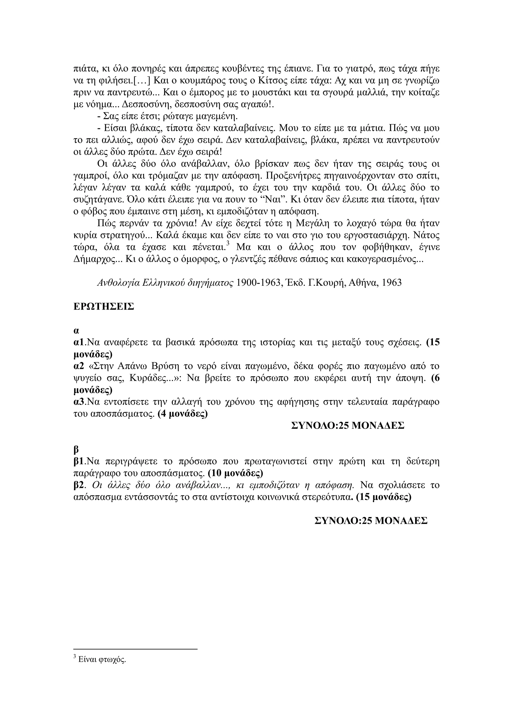 πηάηα, θη όιν πνλεξέο θαη άπξεπεο θνπβέληεο ηεο έπηαλε. Γηα ην γηαηξό, πσο ηάρα πήγε
λα ηε θηιήζεη.[…] Καη ν θνπκπάξνο ηνπο ν Κίηζνο είπε ηάρα: Αρ θαη λα κε ζε γλσξίδσ
πξηλ λα παληξεπηώ... Καη ν έκπνξνο κε ην κνπζηάθη θαη ηα ζγνπξά καιιηά, ηελ θνίηαδε
κε λόεκα... Γεζπνζύλε, δεζπνζύλε ζαο αγαπώ!.
- ΢αο είπε έηζη; ξώηαγε καγεκέλε.
- Δίζαη βιάθαο, ηίπνηα δελ θαηαιαβαίλεηο. Μνπ ην είπε κε ηα κάηηα. Πώο λα κνπ
ην πεη αιιηώο, αθνύ δελ έρσ ζεηξά. Γελ θαηαιαβαίλεηο, βιάθα, πξέπεη λα παληξεπηνύλ
νη άιιεο δύν πξώηα. Γελ έρσ ζεηξά!
Οη άιιεο δύν όιν αλάβαιιαλ, όιν βξίζθαλ πσο δελ ήηαλ ηεο ζεηξάο ηνπο νη
γακπξνί, όιν θαη ηξόκαδαλ κε ηελ απόθαζε. Πξνμελήηξεο πεγαηλνέξρνληαλ ζην ζπίηη,
ιέγαλ ιέγαλ ηα θαιά θάζε γακπξνύ, ην έρεη ηνπ ηελ θαξδηά ηνπ. Οη άιιεο δύν ην
ζπδεηάγαλε. Όιν θάηη έιεηπε γηα λα πνπλ ην “Ναη”. Κη όηαλ δελ έιεηπε πηα ηίπνηα, ήηαλ
ν θόβνο πνπ έκπαηλε ζηε κέζε, θη εκπνδηδόηαλ ε απόθαζε.
Πώο πεξλάλ ηα ρξόληα! Αλ είρε δερηεί ηόηε ε Μεγάιε ην ινραγό ηώξα ζα ήηαλ
θπξία ζηξαηεγνύ... Καιά έθακε θαη δελ είπε ην λαη ζην γην ηνπ εξγνζηαζηάξρε. Νάηνο
ηώξα, όια ηα έραζε θαη πέλεηαη.3
Μα θαη ν άιινο πνπ ηνλ θνβήζεθαλ, έγηλε
Γήκαξρνο... Κη ν άιινο ν όκνξθνο, ν γιεληδέο πέζαλε ζάπηνο θαη θαθνγεξαζκέλνο...
Αλζοιογία Ειιεληθού δηεγήκαηος 1900-1963, Έθδ. Γ.Κνπξή, Αζήλα, 1963
ΕΡΩΤΗΣΕΙΣ
α
α1.Να αλαθέξεηε ηα βαζηθά πξόζσπα ηεο ηζηνξίαο θαη ηηο κεηαμύ ηνπο ζρέζεηο. (15
μονάδερ)
α2 «΢ηελ Απάλσ Βξύζε ην λεξό είλαη παγσκέλν, δέθα θνξέο πην παγσκέλν από ην
ςπγείν ζαο, Κπξάδεο...»: Να βξείηε ην πξόζσπν πνπ εθθέξεη απηή ηελ άπνςε. (6
μονάδερ)
α3.Να εληνπίζεηε ηελ αιιαγή ηνπ ρξόλνπ ηεο αθήγεζεο ζηελ ηειεπηαία παξάγξαθν
ηνπ απνζπάζκαηνο. (4 μονάδερ)
ΣΥΝΟΛΟ:25 ΜΟΝΑΔΕΣ
β
β1.Να πεξηγξάςεηε ην πξόζσπν πνπ πξσηαγσληζηεί ζηελ πξώηε θαη ηε δεύηεξε
παξάγξαθν ηνπ απνζπάζκαηνο. (10 μονάδερ)
β2. Οη άιιες δύο όιο αλάβαιιαλ..., θη εκποδηδόηαλ ε απόθαζε. Να ζρνιηάζεηε ην
απόζπαζκα εληάζζνληάο ην ζηα αληίζηνηρα θνηλσληθά ζηεξεόηππα. (15 μονάδερ)
ΣΥΝΟΛΟ:25 ΜΟΝΑΔΕΣ
3
Δίλαη θησρόο.
 