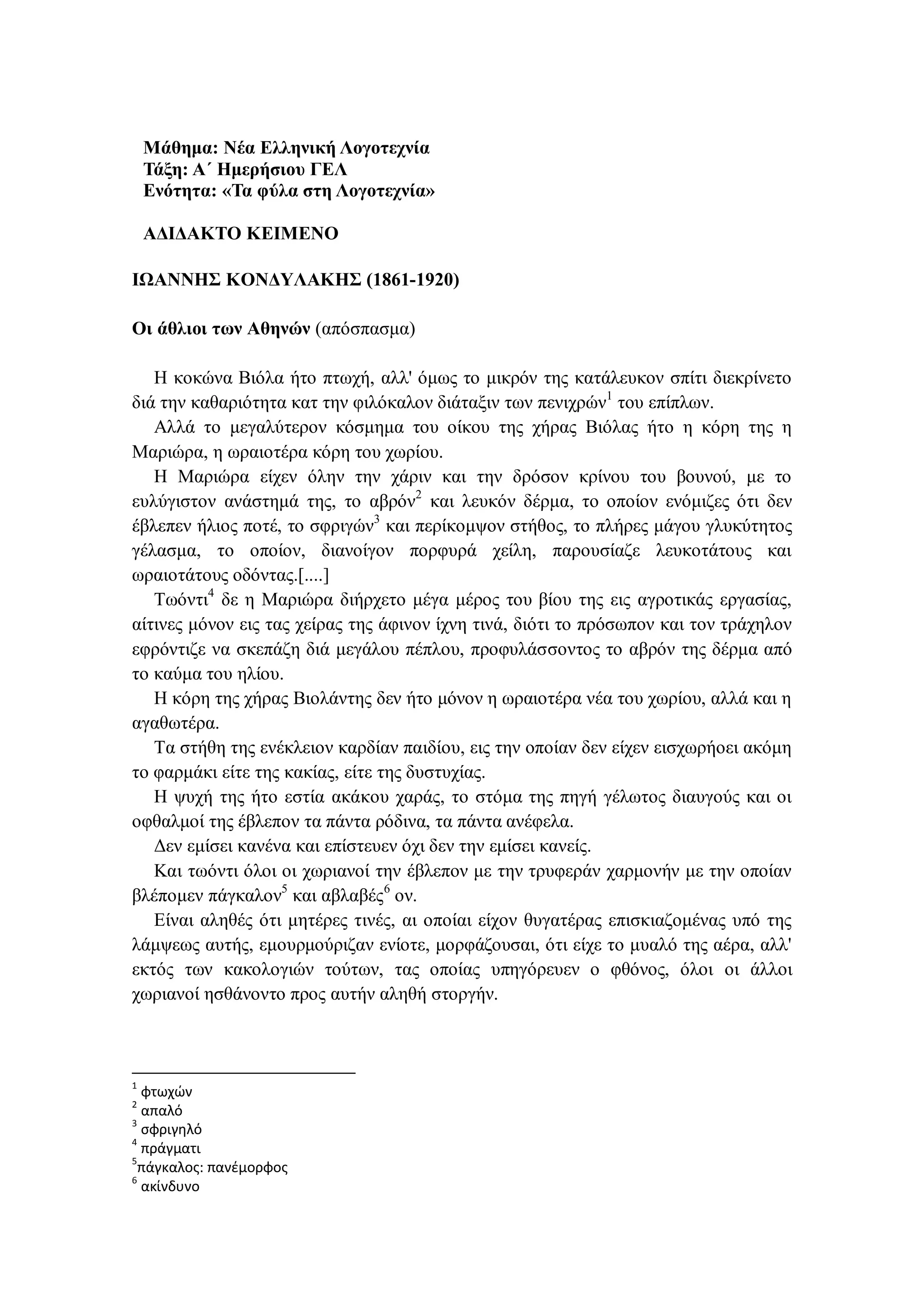 Μάθημα: Νέα Ελληνική Λογοτεχνία
Τάξη: Α΄ Ημερήσιου ΓΕΛ
Ενότητα: «Τα φύλα στη Λογοτεχνία»
ΑΔΙΔΑΚΤΟ ΚΕΙΜΕΝΟ
ΙΩΑΝΝΗΣ ΚΟΝΔΥΛΑΚΗΣ (1861-1920)
Οι άθλιοι των Αθηνών (απόσπασμα)
Η κοκώνα Βιόλα ήτο πτωχή, αλλ' όμως το μικρόν της κατάλευκον σπίτι διεκρίνετο
διά την καθαριότητα κατ την φιλόκαλον διάταξιν των πενιχρών1
του επίπλων.
Αλλά το μεγαλύτερον κόσμημα του οίκου της χήρας Βιόλας ήτο η κόρη της η
Μαριώρα, η ωραιοτέρα κόρη του χωρίου.
Η Μαριώρα είχεν όλην την χάριν και την δρόσον κρίνου του βουνού, με το
ευλύγιστον ανάστημά της, το αβρόν2
και λευκόν δέρμα, το οποίον ενόμιζες ότι δεν
έβλεπεν ήλιος ποτέ, το σφριγών3
και περίκομψον στήθος, το πλήρες μάγου γλυκύτητος
γέλασμα, το οποίον, διανοίγον πορφυρά χείλη, παρουσίαζε λευκοτάτους και
ωραιοτάτους οδόντας.[....]
Τωόντι4
δε η Μαριώρα διήρχετο μέγα μέρος του βίου της εις αγροτικάς εργασίας,
αίτινες μόνον εις τας χείρας της άφινον ίχνη τινά, διότι το πρόσωπον και τον τράχηλον
εφρόντιζε να σκεπάζη διά μεγάλου πέπλου, προφυλάσσοντος το αβρόν της δέρμα από
το καύμα του ηλίου.
Η κόρη της χήρας Βιολάντης δεν ήτο μόνον η ωραιοτέρα νέα του χωρίου, αλλά και η
αγαθωτέρα.
Τα στήθη της ενέκλειον καρδίαν παιδίου, εις την οποίαν δεν είχεν εισχωρήοει ακόμη
το φαρμάκι είτε της κακίας, είτε της δυστυχίας.
Η ψυχή της ήτο εστία ακάκου χαράς, το στόμα της πηγή γέλωτος διαυγούς και οι
οφθαλμοί της έβλεπον τα πάντα ρόδινα, τα πάντα ανέφελα.
Δεν εμίσει κανένα και επίστευεν όχι δεν την εμίσει κανείς.
Και τωόντι όλοι οι χωριανοί την έβλεπον με την τρυφεράν χαρμονήν με την οποίαν
βλέπομεν πάγκαλον5
και αβλαβές6
ον.
Είναι αληθές ότι μητέρες τινές, αι οποίαι είχον θυγατέρας επισκιαζομένας υπό της
λάμψεως αυτής, εμουρμούριζαν ενίοτε, μορφάζουσαι, ότι είχε το μυαλό της αέρα, αλλ'
εκτός των κακολογιών τούτων, τας οποίας υπηγόρευεν ο φθόνος, όλοι οι άλλοι
χωριανοί ησθάνοντο προς αυτήν αληθή στοργήν.
1
φτωχών
2
απαλό
3
σφριγηλό
4
πράγματι
5
πάγκαλος: πανέμορφος
6
ακίνδυνο
 