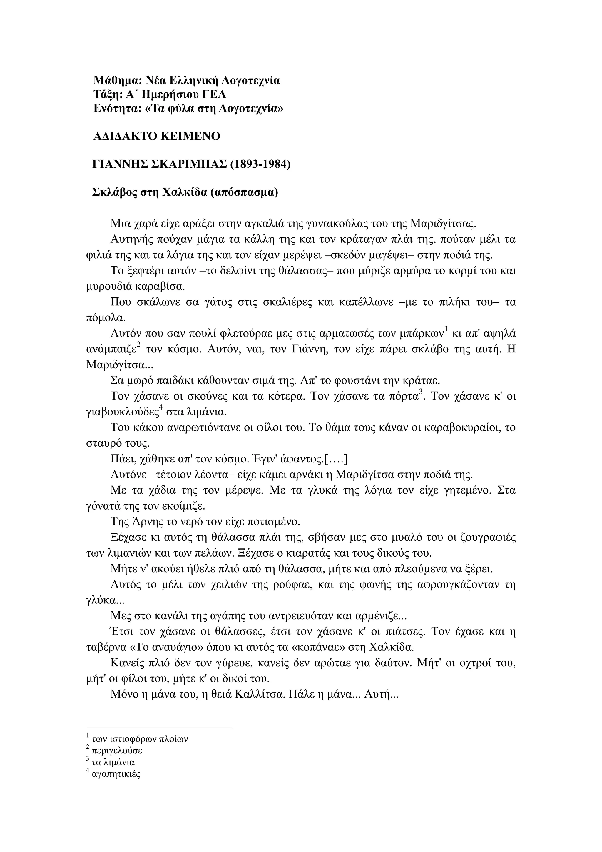 Μάθημα: Νέα Ελληνική Λογοτεχνία
Τάξη: Α΄ Ημερήσιου ΓΕΛ
Ενότητα: «Τα φύλα στη Λογοτεχνία»
ΑΔΙΔΑΚΤΟ ΚΕΙΜΕΝΟ
ΓΙΑΝΝΗΣ ΣΚΑΡΙΜΠΑΣ (1893-1984)
Σκλάβος στη Χαλκίδα (απόσπασμα)
Μια χαρά είχε αράξει στην αγκαλιά της γυναικούλας του της Μαριδγίτσας.
Αυτηνής πούχαν μάγια τα κάλλη της και τον κράταγαν πλάι της, πούταν μέλι τα
φιλιά της και τα λόγια της και τον είχαν μερέψει –σκεδόν μαγέψει– στην ποδιά της.
Το ξεφτέρι αυτόν –το δελφίνι της θάλασσας– που μύριζε αρμύρα το κορμί του και
μυρουδιά καραβίσα.
Που σκάλωνε σα γάτος στις σκαλιέρες και καπέλλωνε –με το πιλήκι του– τα
πόμολα.
Αυτόν που σαν πουλί φλετούραε μες στις αρματωσές των μπάρκων1
κι απ' αψηλά
ανάμπαιζε2
τον κόσμο. Αυτόν, ναι, τον Γιάννη, τον είχε πάρει σκλάβο της αυτή. Η
Μαριδγίτσα...
Σα μωρό παιδάκι κάθουνταν σιμά της. Απ' το φουστάνι την κράταε.
Τον χάσανε οι σκούνες και τα κότερα. Τον χάσανε τα πόρτα3
. Τον χάσανε κ' οι
γιαβουκλούδες4
στα λιμάνια.
Του κάκου αναρωτιόντανε οι φίλοι του. Το θάμα τους κάναν οι καραβοκυραίοι, το
σταυρό τους.
Πάει, χάθηκε απ' τον κόσμο. Έγιν' άφαντος.[….]
Αυτόνε –τέτοιον λέοντα– είχε κάμει αρνάκι η Μαριδγίτσα στην ποδιά της.
Με τα χάδια της τον μέρεψε. Με τα γλυκά της λόγια τον είχε γητεμένο. Στα
γόνατά της τον εκοίμιζε.
Της Άρνης το νερό τον είχε ποτισμένο.
Ξέχασε κι αυτός τη θάλασσα πλάι της, σβήσαν μες στο μυαλό του οι ζουγραφιές
των λιμανιών και των πελάων. Ξέχασε ο κιαρατάς και τους δικούς του.
Μήτε ν' ακούει ήθελε πλιό από τη θάλασσα, μήτε και από πλεούμενα να ξέρει.
Αυτός το μέλι των χειλιών της ρούφαε, και της φωνής της αφρουγκάζονταν τη
γλύκα...
Μες στο κανάλι της αγάπης του αντρειευόταν και αρμένιζε...
Έτσι τον χάσανε οι θάλασσες, έτσι τον χάσανε κ' οι πιάτσες. Τον έχασε και η
ταβέρνα «Το αναυάγιο» όπου κι αυτός τα «κοπάναε» στη Χαλκίδα.
Κανείς πλιό δεν τον γύρευε, κανείς δεν αρώταε για δαύτον. Μήτ' οι οχτροί του,
μήτ' οι φίλοι του, μήτε κ' οι δικοί του.
Μόνο η μάνα του, η θειά Καλλίτσα. Πάλε η μάνα... Αυτή...
1
των ιστιοφόρων πλοίων
2
περιγελούσε
3
τα λιμάνια
4
αγαπητικιές
 