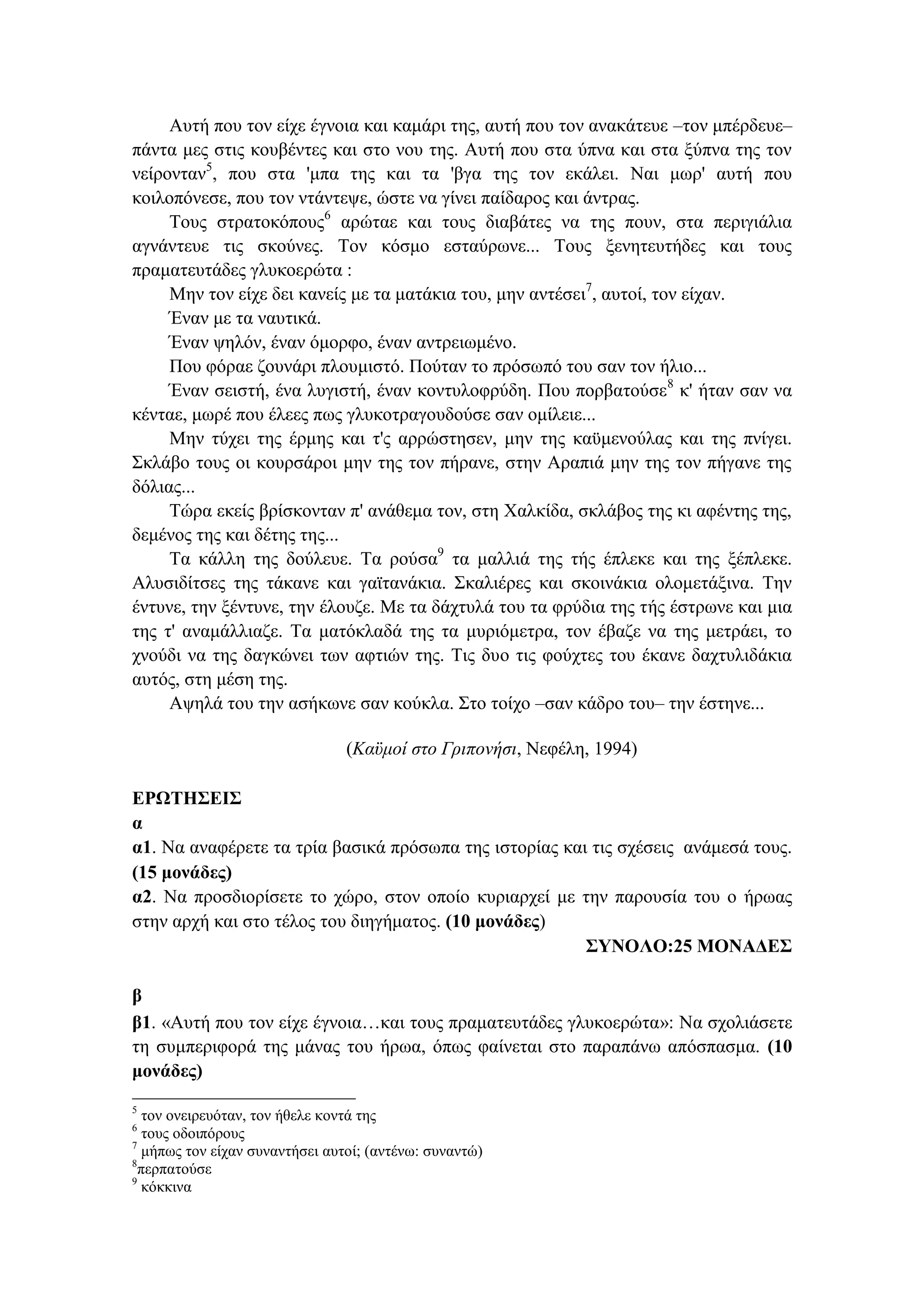 Αυτή που τον είχε έγνοια και καμάρι της, αυτή που τον ανακάτευε –τον μπέρδευε–
πάντα μες στις κουβέντες και στο νου της. Αυτή που στα ύπνα και στα ξύπνα της τον
νείρονταν5
, που στα 'μπα της και τα 'βγα της τον εκάλει. Ναι μωρ' αυτή που
κοιλοπόνεσε, που τον ντάντεψε, ώστε να γίνει παίδαρος και άντρας.
Τους στρατοκόπους6
αρώταε και τους διαβάτες να της πουν, στα περιγιάλια
αγνάντευε τις σκούνες. Τον κόσμο εσταύρωνε... Τους ξενητευτήδες και τους
πραματευτάδες γλυκοερώτα :
Μην τον είχε δει κανείς με τα ματάκια του, μην αντέσει7
, αυτοί, τον είχαν.
Έναν με τα ναυτικά.
Έναν ψηλόν, έναν όμορφο, έναν αντρειωμένο.
Που φόραε ζουνάρι πλουμιστό. Πούταν το πρόσωπό του σαν τον ήλιο...
Έναν σειστή, ένα λυγιστή, έναν κοντυλοφρύδη. Που πορβατούσε8
κ' ήταν σαν να
κένταε, μωρέ που έλεες πως γλυκοτραγουδούσε σαν ομίλειε...
Μην τύχει της έρμης και τ'ς αρρώστησεν, μην της καϋμενούλας και της πνίγει.
Σκλάβο τους οι κουρσάροι μην της τον πήρανε, στην Αραπιά μην της τον πήγανε της
δόλιας...
Τώρα εκείς βρίσκονταν π' ανάθεμα τον, στη Χαλκίδα, σκλάβος της κι αφέντης της,
δεμένος της και δέτης της...
Τα κάλλη της δούλευε. Τα ρούσα9
τα μαλλιά της τής έπλεκε και της ξέπλεκε.
Αλυσιδίτσες της τάκανε και γαϊτανάκια. Σκαλιέρες και σκοινάκια ολομετάξινα. Την
έντυνε, την ξέντυνε, την έλουζε. Με τα δάχτυλά του τα φρύδια της τής έστρωνε και μια
της τ' αναμάλλιαζε. Τα ματόκλαδά της τα μυριόμετρα, τον έβαζε να της μετράει, το
χνούδι να της δαγκώνει των αφτιών της. Τις δυο τις φούχτες του έκανε δαχτυλιδάκια
αυτός, στη μέση της.
Αψηλά του την ασήκωνε σαν κούκλα. Στο τοίχο –σαν κάδρο του– την έστηνε...
(Καϋμοί στο Γριπονήσι, Νεφέλη, 1994)
ΕΡΩΤΗΣΕΙΣ
α
α1. Να αναφέρετε τα τρία βασικά πρόσωπα της ιστορίας και τις σχέσεις ανάμεσά τους.
(15 μονάδες)
α2. Να προσδιορίσετε το χώρο, στον οποίο κυριαρχεί με την παρουσία του ο ήρωας
στην αρχή και στο τέλος του διηγήματος. (10 μονάδες)
ΣΥΝΟΛΟ:25 ΜΟΝΑΔΕΣ
β
β1. «Αυτή που τον είχε έγνοια…και τους πραματευτάδες γλυκοερώτα»: Να σχολιάσετε
τη συμπεριφορά της μάνας του ήρωα, όπως φαίνεται στο παραπάνω απόσπασμα. (10
μονάδες)
5
τον ονειρευόταν, τον ήθελε κοντά της
6
τους οδοιπόρους
7
μήπως τον είχαν συναντήσει αυτοί; (αντένω: συναντώ)
8
περπατούσε
9
κόκκινα
 
