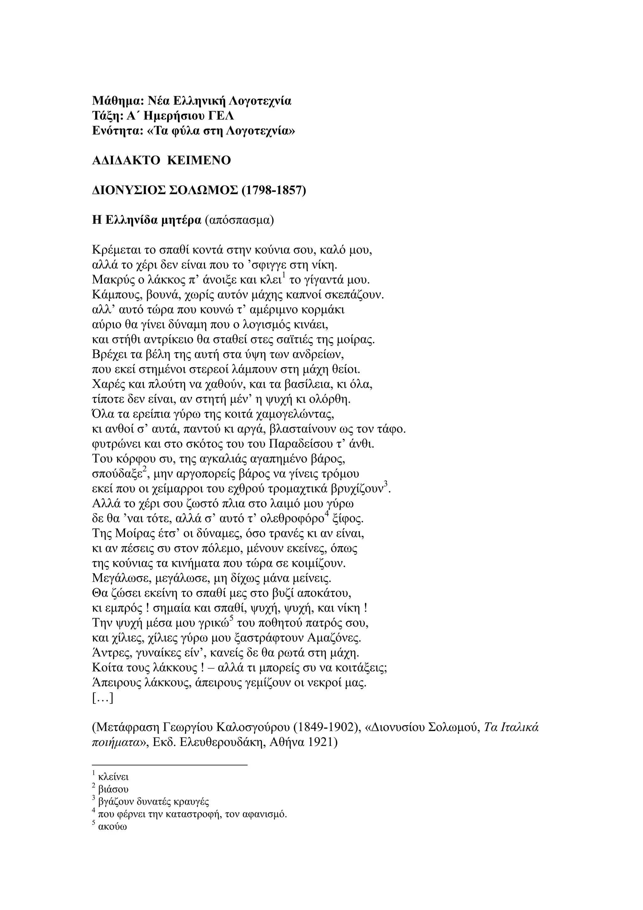Μάθημα: Νέα Ελληνική Λογοηεσνία
Τάξη: Α΄ Ημεπήζιος ΓΕΛ
Ενόηηηα: «Τα θύλα ζηη Λογοηεσνία»
ΑΔΙΔΑΚΤΟ ΚΕΙΜΕΝΟ
ΔΙΟΝΥΣΙΟΣ ΣΟΛΩΜΟΣ (1798-1857)
Η Ελληνίδα μηηέπα (απόζπαζκα)
Κξέκεηαη ην ζπαζί θνληά ζηελ θνύληα ζνπ, θαιό κνπ,
αιιά ην ρέξη δελ είλαη πνπ ην ’ζθηγγε ζηε λίθε.
Μαθξύο ν ιάθθνο π’ άλνημε θαη θιεη1
ην γίγαληά κνπ.
Κάκπνπο, βνπλά, ρσξίο απηόλ κάρεο θαπλνί ζθεπάδνπλ.
αιι’ απηό ηώξα πνπ θνπλώ η’ ακέξηκλν θνξκάθη
αύξην ζα γίλεη δύλακε πνπ ν ινγηζκόο θηλάεη,
θαη ζηήζη αληξίθεην ζα ζηαζεί ζηεο ζατηηέο ηεο κνίξαο.
Βξέρεη ηα βέιε ηεο απηή ζηα ύςε ησλ αλδξείσλ,
πνπ εθεί ζηεκέλνη ζηεξενί ιάκπνπλ ζηε κάρε ζείνη.
Χαξέο θαη πινύηε λα ραζνύλ, θαη ηα βαζίιεηα, θη όια,
ηίπνηε δελ είλαη, αλ ζηεηή κέλ’ ε ςπρή θη νιόξζε.
Όια ηα εξείπηα γύξσ ηεο θνηηά ρακνγειώληαο,
θη αλζνί ζ’ απηά, παληνύ θη αξγά, βιαζηαίλνπλ σο ηνλ ηάθν.
θπηξώλεη θαη ζην ζθόηνο ηνπ ηνπ Παξαδείζνπ η’ άλζη.
Τνπ θόξθνπ ζπ, ηεο αγθαιηάο αγαπεκέλν βάξνο,
ζπνύδαμε2
, κελ αξγνπνξείο βάξνο λα γίλεηο ηξόκνπ
εθεί πνπ νη ρείκαξξνη ηνπ ερζξνύ ηξνκαρηηθά βξπρίδνπλ3
.
Αιιά ην ρέξη ζνπ δσζηό πιηα ζην ιαηκό κνπ γύξσ
δε ζα ’λαη ηόηε, αιιά ζ’ απηό η’ νιεζξνθόξν4
μίθνο.
Τεο Μνίξαο έηζ’ νη δύλακεο, όζν ηξαλέο θη αλ είλαη,
θη αλ πέζεηο ζπ ζηνλ πόιεκν, κέλνπλ εθείλεο, όπσο
ηεο θνύληαο ηα θηλήκαηα πνπ ηώξα ζε θνηκίδνπλ.
Μεγάισζε, κεγάισζε, κε δίρσο κάλα κείλεηο.
Θα δώζεη εθείλε ην ζπαζί κεο ζην βπδί απνθάηνπ,
θη εκπξόο ! ζεκαία θαη ζπαζί, ςπρή, ςπρή, θαη λίθε !
Τελ ςπρή κέζα κνπ γξηθώ5
ηνπ πνζεηνύ παηξόο ζνπ,
θαη ρίιηεο, ρίιηεο γύξσ κνπ μαζηξάθηνπλ Ακαδόλεο.
Άληξεο, γπλαίθεο είλ’, θαλείο δε ζα ξσηά ζηε κάρε.
Κνίηα ηνπο ιάθθνπο ! – αιιά ηη κπνξείο ζπ λα θνηηάμεηο;
Άπεηξνπο ιάθθνπο, άπεηξνπο γεκίδνπλ νη λεθξνί καο.
[…]
(Μεηάθξαζε Γεσξγίνπ Καινζγνύξνπ (1849-1902), «Γηνλπζίνπ Σνισκνύ, Τα Ιταλικά
ποιήματα», Δθδ. Διεπζεξνπδάθε, Αζήλα 1921)
1
θιείλεη
2
βηάζνπ
3
βγάδνπλ δπλαηέο θξαπγέο
4
πνπ θέξλεη ηελ θαηαζηξνθή, ηνλ αθαληζκό.
5
αθνύσ
 