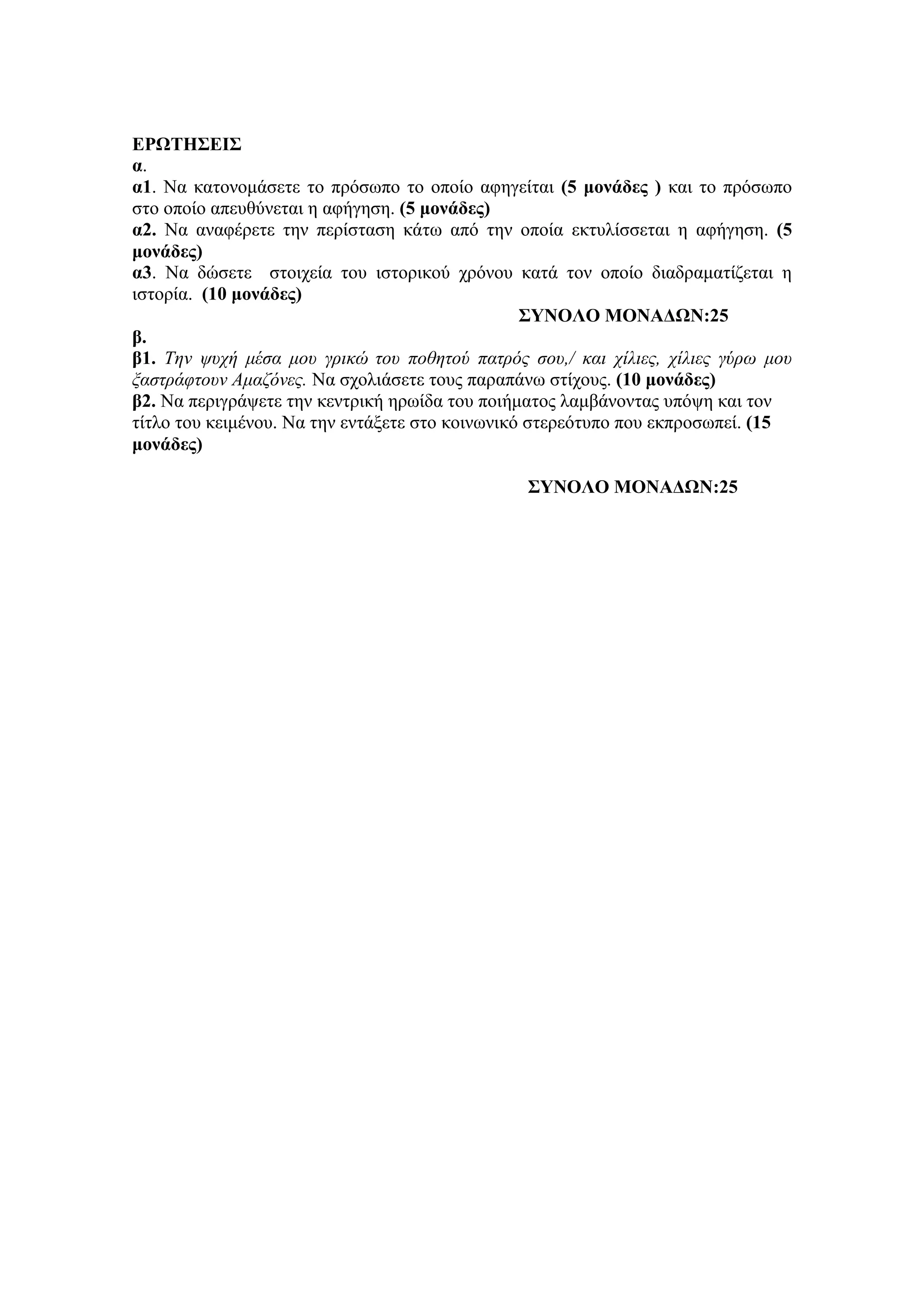 ΕΡΩΤΗΣΕΙΣ
α.
α1. Να θαηνλνκάζεηε ην πξόζσπν ην νπνίν αθεγείηαη (5 μονάδερ ) θαη ην πξόζσπν
ζην νπνίν απεπζύλεηαη ε αθήγεζε. (5 μονάδερ)
α2. Να αλαθέξεηε ηελ πεξίζηαζε θάησ από ηελ νπνία εθηπιίζζεηαη ε αθήγεζε. (5
μονάδερ)
α3. Να δώζεηε ζηνηρεία ηνπ ηζηνξηθνύ ρξόλνπ θαηά ηνλ νπνίν δηαδξακαηίδεηαη ε
ηζηνξία. (10 μονάδερ)
ΣΥΝΟΛΟ ΜΟΝΑΔΩΝ:25
β.
β1. Την τςσή μέσα μος γπικώ τος ποθητού πατπόρ σος,/ και σίλιερ, σίλιερ γύπυ μος
ξαστπάυτοςν Αμαζόνερ. Να ζρνιηάζεηε ηνπο παξαπάλσ ζηίρνπο. (10 μονάδερ)
β2. Να πεξηγξάςεηε ηελ θεληξηθή εξσίδα ηνπ πνηήκαηνο ιακβάλνληαο ππόςε θαη ηνλ
ηίηιν ηνπ θεηκέλνπ. Να ηελ εληάμεηε ζην θνηλσληθό ζηεξεόηππν πνπ εθπξνζσπεί. (15
μονάδερ)
ΣΥΝΟΛΟ ΜΟΝΑΔΩΝ:25
 
