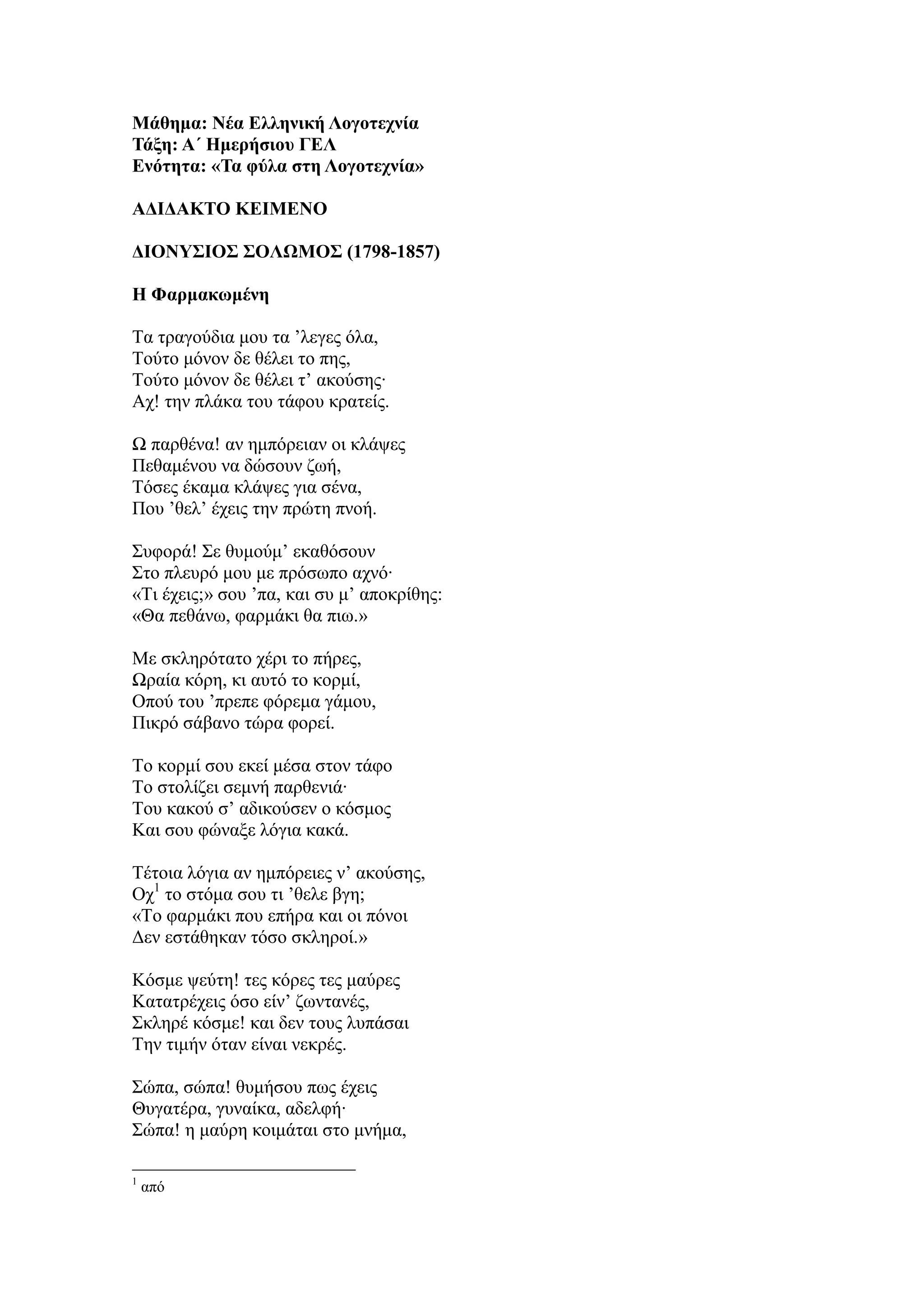 Μάθημα: Νέα Ελληνική Λογοηεσνία
Τάξη: Α΄ Ημεπήζιος ΓΕΛ
Ενόηηηα: «Τα θύλα ζηη Λογοηεσνία»
ΑΔΙΔΑΚΤΟ ΚΕΙΜΕΝΟ
ΔΙΟΝΥΣΙΟΣ ΣΟΛΩΜΟΣ (1798-1857)
Η Φαπμακωμένη
Τα ηξαγνύδηα κνπ ηα ’ιεγεο όια,
Τνύην κόλνλ δε ζέιεη ην πεο,
Τνύην κόλνλ δε ζέιεη η’ αθνύζεο∙
Αρ! ηελ πιάθα ηνπ ηάθνπ θξαηείο.
Ω παξζέλα! αλ εκπόξεηαλ νη θιάςεο
Πεζακέλνπ λα δώζνπλ δσή,
Τόζεο έθακα θιάςεο γηα ζέλα,
Πνπ ’ζει’ έρεηο ηελ πξώηε πλνή.
Σπθνξά! Σε ζπκνύκ’ εθαζόζνπλ
Σην πιεπξό κνπ κε πξόζσπν αρλό∙
«Τη έρεηο;» ζνπ ’πα, θαη ζπ κ’ απνθξίζεο:
«Θα πεζάλσ, θαξκάθη ζα πησ.»
Με ζθιεξόηαην ρέξη ην πήξεο,
Ωξαία θόξε, θη απηό ην θνξκί,
Oπνύ ηνπ ’πξεπε θόξεκα γάκνπ,
Πηθξό ζάβαλν ηώξα θνξεί.
Τν θνξκί ζνπ εθεί κέζα ζηνλ ηάθν
Τν ζηνιίδεη ζεκλή παξζεληά∙
Τνπ θαθνύ ζ’ αδηθνύζελ ν θόζκνο
Καη ζνπ θώλαμε ιόγηα θαθά.
Τέηνηα ιόγηα αλ εκπόξεηεο λ’ αθνύζεο,
Ορ1
ην ζηόκα ζνπ ηη ’ζειε βγε;
«Τν θαξκάθη πνπ επήξα θαη νη πόλνη
Δελ εζηάζεθαλ ηόζν ζθιεξνί.»
Κόζκε ςεύηε! ηεο θόξεο ηεο καύξεο
Kαηαηξέρεηο όζν είλ’ δσληαλέο,
Σθιεξέ θόζκε! θαη δελ ηνπο ιππάζαη
Τελ ηηκήλ όηαλ είλαη λεθξέο.
Σώπα, ζώπα! ζπκήζνπ πσο έρεηο
Θπγαηέξα, γπλαίθα, αδειθή∙
Σώπα! ε καύξε θνηκάηαη ζην κλήκα,
1
από
 