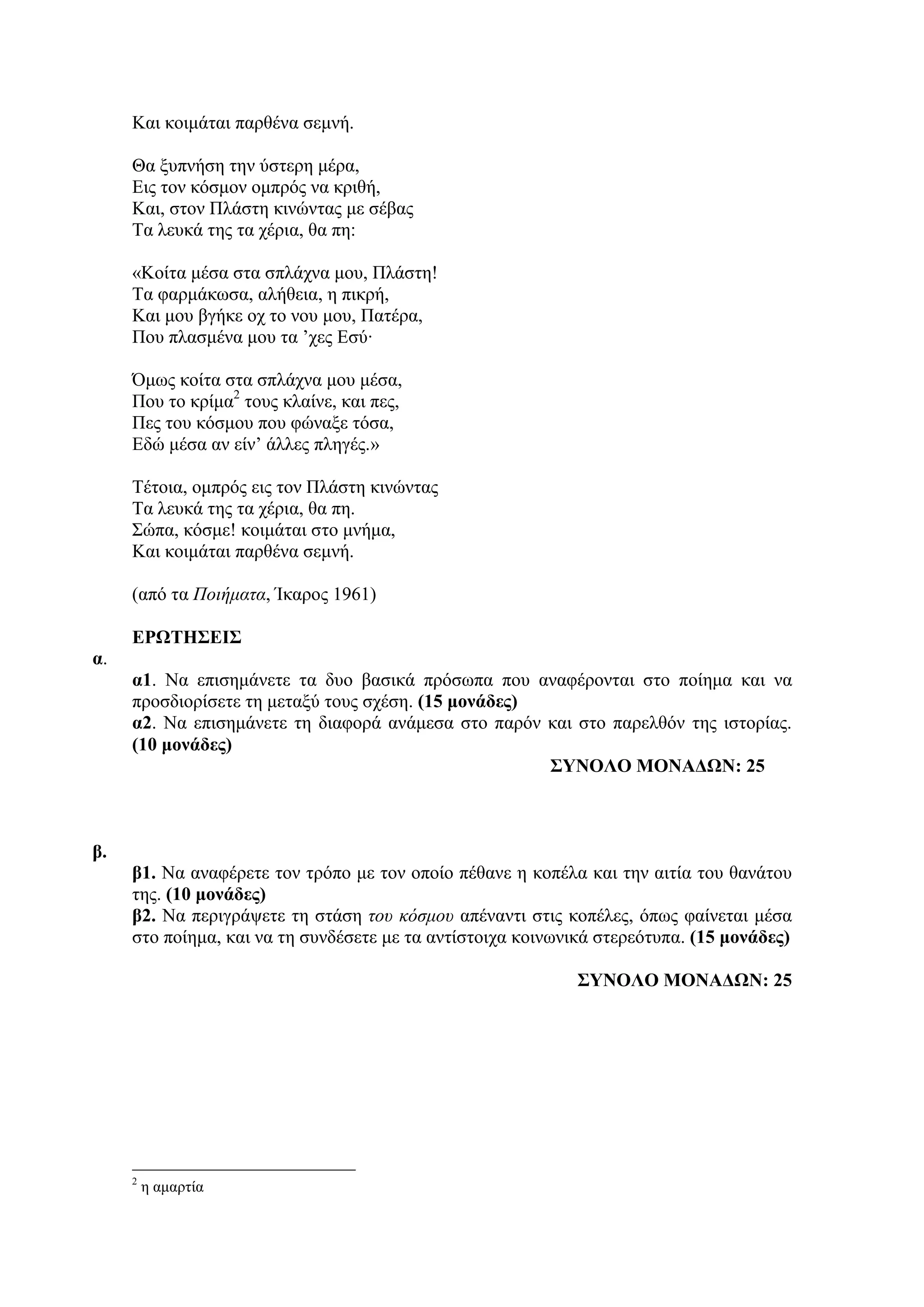 Kαη θνηκάηαη παξζέλα ζεκλή.
Θα μππλήζε ηελ ύζηεξε κέξα,
Εηο ηνλ θόζκνλ νκπξόο λα θξηζή,
Καη, ζηνλ Πιάζηε θηλώληαο κε ζέβαο
Τα ιεπθά ηεο ηα ρέξηα, ζα πε:
«Κνίηα κέζα ζηα ζπιάρλα κνπ, Πιάζηε!
Tα θαξκάθσζα, αιήζεηα, ε πηθξή,
Kαη κνπ βγήθε νρ ην λνπ κνπ, Παηέξα,
Πνπ πιαζκέλα κνπ ηα ’ρεο Εζύ∙
Όκσο θνίηα ζηα ζπιάρλα κνπ κέζα,
Πνπ ην θξίκα2
ηνπο θιαίλε, θαη πεο,
Πεο ηνπ θόζκνπ πνπ θώλαμε ηόζα,
Εδώ κέζα αλ είλ’ άιιεο πιεγέο.»
Τέηνηα, νκπξόο εηο ηνλ Πιάζηε θηλώληαο
Τα ιεπθά ηεο ηα ρέξηα, ζα πε.
Σώπα, θόζκε! θνηκάηαη ζην κλήκα,
Kαη θνηκάηαη παξζέλα ζεκλή.
(από ηα Ποιήματα, Ίθαξνο 1961)
ΕΡΩΤΗΣΕΙΣ
α.
α1. Να επηζεκάλεηε ηα δπν βαζηθά πξόζσπα πνπ αλαθέξνληαη ζην πνίεκα θαη λα
πξνζδηνξίζεηε ηε κεηαμύ ηνπο ζρέζε. (15 μονάδερ)
α2. Να επηζεκάλεηε ηε δηαθνξά αλάκεζα ζην παξόλ θαη ζην παξειζόλ ηεο ηζηνξίαο.
(10 μονάδερ)
ΣΥΝΟΛΟ ΜΟΝΑΔΩΝ: 25
β.
β1. Να αλαθέξεηε ηνλ ηξόπν κε ηνλ νπνίν πέζαλε ε θνπέια θαη ηελ αηηία ηνπ ζαλάηνπ
ηεο. (10 μονάδερ)
β2. Να πεξηγξάςεηε ηε ζηάζε του κόσμου απέλαληη ζηηο θνπέιεο, όπσο θαίλεηαη κέζα
ζην πνίεκα, θαη λα ηε ζπλδέζεηε κε ηα αληίζηνηρα θνηλσληθά ζηεξεόηππα. (15 μονάδερ)
ΣΥΝΟΛΟ ΜΟΝΑΔΩΝ: 25
2
ε ακαξηία
 