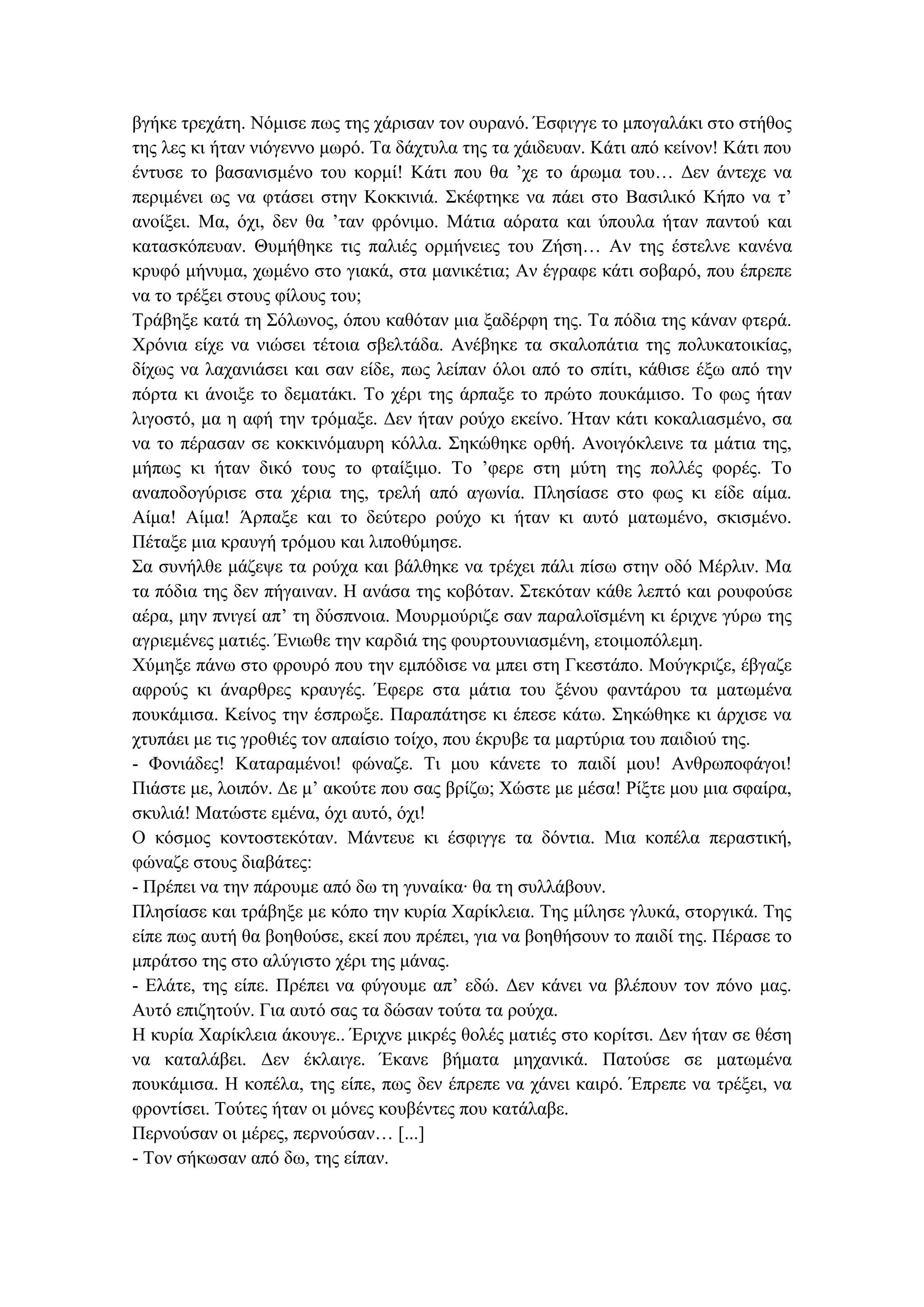 βγήθε ηξεράηε. Νόκηζε πσο ηεο ράξηζαλ ηνλ νπξαλό. Έζθηγγε ην κπνγαιάθη ζην ζηήζνο
ηεο ιεο θη ήηαλ ληόγελλν κσξό. Σα δάρηπια ηεο ηα ράηδεπαλ. Κάηη από θείλνλ! Κάηη πνπ
έληπζε ην βαζαληζκέλν ηνπ θνξκί! Κάηη πνπ ζα ’ρε ην άξσκα ηνπ… Γελ άληερε λα
πεξηκέλεη σο λα θηάζεη ζηελ Κνθθηληά. ΢θέθηεθε λα πάεη ζην Βαζηιηθό Κήπν λα η’
αλνίμεη. Μα, όρη, δελ ζα ’ηαλ θξόληκν. Μάηηα αόξαηα θαη ύπνπια ήηαλ παληνύ θαη
θαηαζθόπεπαλ. Θπκήζεθε ηηο παιηέο νξκήλεηεο ηνπ Εήζε… Αλ ηεο έζηειλε θαλέλα
θξπθό κήλπκα, ρσκέλν ζην γηαθά, ζηα καληθέηηα; Αλ έγξαθε θάηη ζνβαξό, πνπ έπξεπε
λα ην ηξέμεη ζηνπο θίινπο ηνπ;
Σξάβεμε θαηά ηε ΢όισλνο, όπνπ θαζόηαλ κηα μαδέξθε ηεο. Σα πόδηα ηεο θάλαλ θηεξά.
Χξόληα είρε λα ληώζεη ηέηνηα ζβειηάδα. Αλέβεθε ηα ζθαινπάηηα ηεο πνιπθαηνηθίαο,
δίρσο λα ιαραληάζεη θαη ζαλ είδε, πσο ιείπαλ όινη από ην ζπίηη, θάζηζε έμσ από ηελ
πόξηα θη άλνημε ην δεκαηάθη. Σν ρέξη ηεο άξπαμε ην πξώην πνπθάκηζν. Σν θσο ήηαλ
ιηγνζηό, κα ε αθή ηελ ηξόκαμε. Γελ ήηαλ ξνύρν εθείλν. Ήηαλ θάηη θνθαιηαζκέλν, ζα
λα ην πέξαζαλ ζε θνθθηλόκαπξε θόιια. ΢εθώζεθε νξζή. Αλνηγόθιεηλε ηα κάηηα ηεο,
κήπσο θη ήηαλ δηθό ηνπο ην θηαίμηκν. Σν ’θεξε ζηε κύηε ηεο πνιιέο θνξέο. Σν
αλαπνδνγύξηζε ζηα ρέξηα ηεο, ηξειή από αγσλία. Πιεζίαζε ζην θσο θη είδε αίκα.
Αίκα! Αίκα! Άξπαμε θαη ην δεύηεξν ξνύρν θη ήηαλ θη απηό καησκέλν, ζθηζκέλν.
Πέηαμε κηα θξαπγή ηξόκνπ θαη ιηπνζύκεζε.
΢α ζπλήιζε κάδεςε ηα ξνύρα θαη βάιζεθε λα ηξέρεη πάιη πίζσ ζηελ νδό Μέξιηλ. Μα
ηα πόδηα ηεο δελ πήγαηλαλ. Ζ αλάζα ηεο θνβόηαλ. ΢ηεθόηαλ θάζε ιεπηό θαη ξνπθνύζε
αέξα, κελ πληγεί απ’ ηε δύζπλνηα. Μνπξκνύξηδε ζαλ παξαιντζκέλε θη έξηρλε γύξσ ηεο
αγξηεκέλεο καηηέο. Έλησζε ηελ θαξδηά ηεο θνπξηνπληαζκέλε, εηνηκνπόιεκε.
Χύκεμε πάλσ ζην θξνπξό πνπ ηελ εκπόδηζε λα κπεη ζηε Γθεζηάπν. Μνύγθξηδε, έβγαδε
αθξνύο θη άλαξζξεο θξαπγέο. Έθεξε ζηα κάηηα ηνπ μέλνπ θαληάξνπ ηα καησκέλα
πνπθάκηζα. Κείλνο ηελ έζπξσμε. Παξαπάηεζε θη έπεζε θάησ. ΢εθώζεθε θη άξρηζε λα
ρηππάεη κε ηηο γξνζηέο ηνλ απαίζην ηνίρν, πνπ έθξπβε ηα καξηύξηα ηνπ παηδηνύ ηεο.
- Φνληάδεο! Καηαξακέλνη! θώλαδε. Ση κνπ θάλεηε ην παηδί κνπ! Αλζξσπνθάγνη!
Πηάζηε κε, ινηπόλ. Γε κ’ αθνύηε πνπ ζαο βξίδσ; Χώζηε κε κέζα! Ρίμηε κνπ κηα ζθαίξα,
ζθπιηά! Μαηώζηε εκέλα, όρη απηό, όρη!
Ο θόζκνο θνληνζηεθόηαλ. Μάληεπε θη έζθηγγε ηα δόληηα. Μηα θνπέια πεξαζηηθή,
θώλαδε ζηνπο δηαβάηεο:
- Πξέπεη λα ηελ πάξνπκε από δσ ηε γπλαίθα∙ ζα ηε ζπιιάβνπλ.
Πιεζίαζε θαη ηξάβεμε κε θόπν ηελ θπξία Χαξίθιεηα. Σεο κίιεζε γιπθά, ζηνξγηθά. Σεο
είπε πσο απηή ζα βνεζνύζε, εθεί πνπ πξέπεη, γηα λα βνεζήζνπλ ην παηδί ηεο. Πέξαζε ην
κπξάηζν ηεο ζην αιύγηζην ρέξη ηεο κάλαο.
- Διάηε, ηεο είπε. Πξέπεη λα θύγνπκε απ’ εδώ. Γελ θάλεη λα βιέπνπλ ηνλ πόλν καο.
Απηό επηδεηνύλ. Γηα απηό ζαο ηα δώζαλ ηνύηα ηα ξνύρα.
Ζ θπξία Χαξίθιεηα άθνπγε.. Έξηρλε κηθξέο ζνιέο καηηέο ζην θνξίηζη. Γελ ήηαλ ζε ζέζε
λα θαηαιάβεη. Γελ έθιαηγε. Έθαλε βήκαηα κεραληθά. Παηνύζε ζε καησκέλα
πνπθάκηζα. Ζ θνπέια, ηεο είπε, πσο δελ έπξεπε λα ράλεη θαηξό. Έπξεπε λα ηξέμεη, λα
θξνληίζεη. Σνύηεο ήηαλ νη κόλεο θνπβέληεο πνπ θαηάιαβε.
Πεξλνύζαλ νη κέξεο, πεξλνύζαλ… [...]
- Σνλ ζήθσζαλ από δσ, ηεο είπαλ.
 
