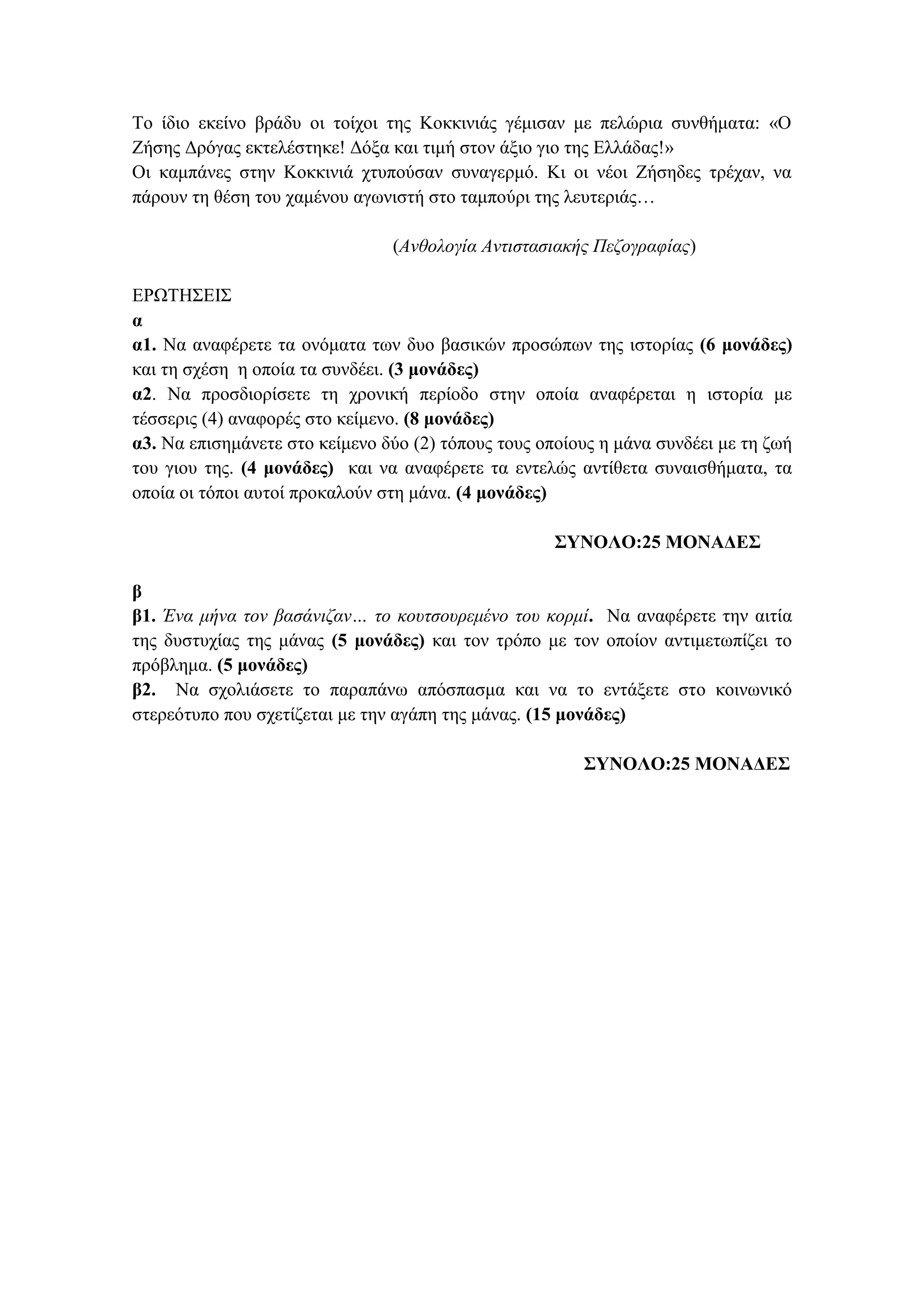 Σν ίδην εθείλν βξάδπ νη ηνίρνη ηεο Κνθθηληάο γέκηζαλ κε πειώξηα ζπλζήκαηα: «Ο
Εήζεο Γξόγαο εθηειέζηεθε! Γόμα θαη ηηκή ζηνλ άμην γην ηεο Διιάδαο!»
Οη θακπάλεο ζηελ Κνθθηληά ρηππνύζαλ ζπλαγεξκό. Κη νη λένη Εήζεδεο ηξέραλ, λα
πάξνπλ ηε ζέζε ηνπ ρακέλνπ αγσληζηή ζην ηακπνύξη ηεο ιεπηεξηάο…
(Ανθολογία Αντιστασιακής Πεδογραυίας)
ΔΡΩΣΖ΢ΔΗ΢
α
α1. Να αλαθέξεηε ηα νλόκαηα ησλ δπν βαζηθώλ πξνζώπσλ ηεο ηζηνξίαο (6 μονάδερ)
θαη ηε ζρέζε ε νπνία ηα ζπλδέεη. (3 μονάδερ)
α2. Να πξνζδηνξίζεηε ηε ρξνληθή πεξίνδν ζηελ νπνία αλαθέξεηαη ε ηζηνξία κε
ηέζζεξηο (4) αλαθνξέο ζην θείκελν. (8 μονάδερ)
α3. Να επηζεκάλεηε ζην θείκελν δύν (2) ηόπνπο ηνπο νπνίνπο ε κάλα ζπλδέεη κε ηε δσή
ηνπ γηνπ ηεο. (4 μονάδερ) θαη λα αλαθέξεηε ηα εληειώο αληίζεηα ζπλαηζζήκαηα, ηα
νπνία νη ηόπνη απηνί πξνθαινύλ ζηε κάλα. (4 μονάδερ)
ΣΥΝΟΛΟ:25 ΜΟΝΑΔΕΣ
β
β1. Ένα μήνα τον βασάνιδαν… το κοστσοσρεμένο τοσ κορμί. Να αλαθέξεηε ηελ αηηία
ηεο δπζηπρίαο ηεο κάλαο (5 μονάδερ) θαη ηνλ ηξόπν κε ηνλ νπνίνλ αληηκεησπίδεη ην
πξόβιεκα. (5 μονάδερ)
β2. Να ζρνιηάζεηε ην παξαπάλσ απόζπαζκα θαη λα ην εληάμεηε ζην θνηλσληθό
ζηεξεόηππν πνπ ζρεηίδεηαη κε ηελ αγάπε ηεο κάλαο. (15 μονάδερ)
ΣΥΝΟΛΟ:25 ΜΟΝΑΔΕΣ
 