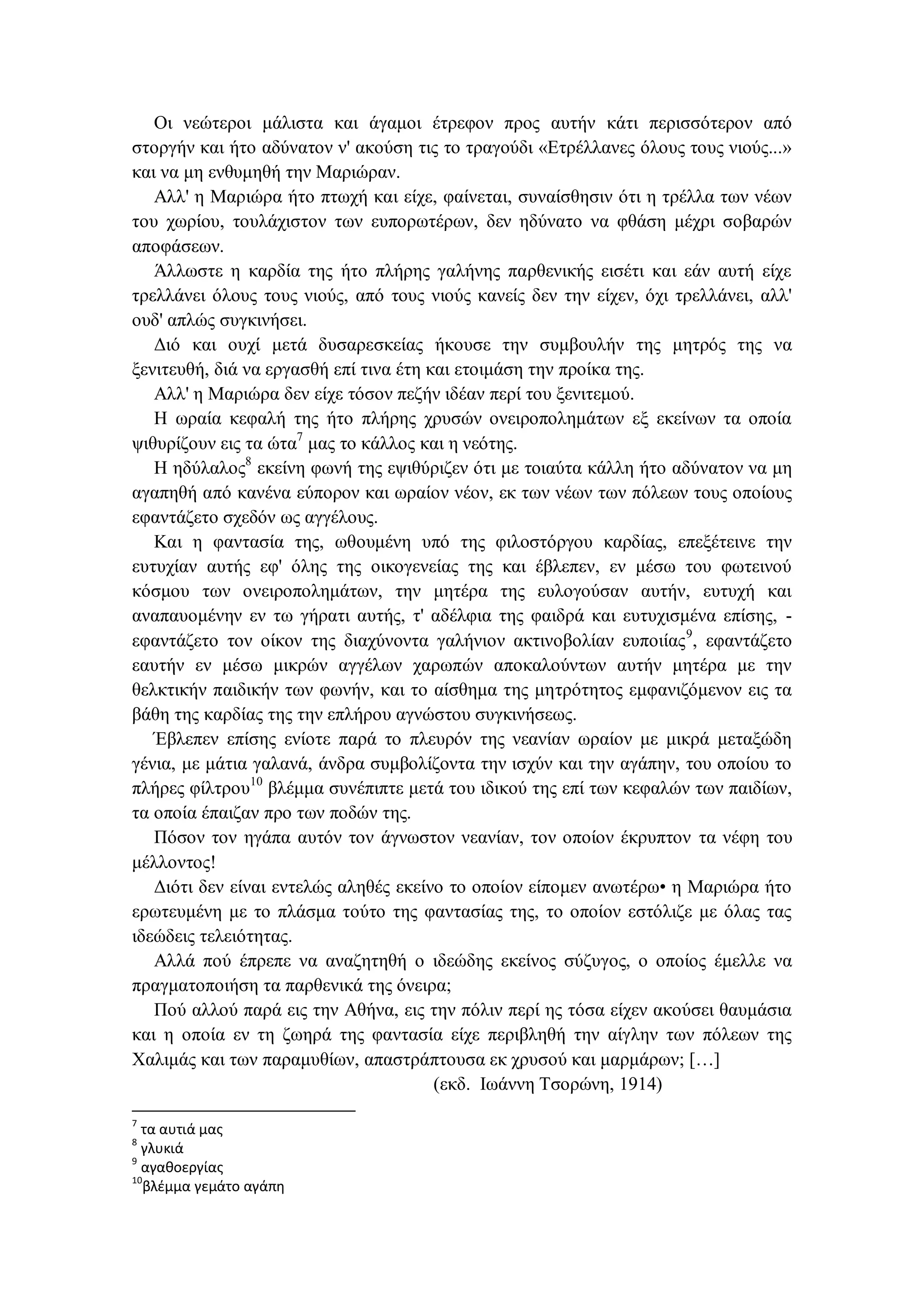 Οι νεώτεροι μάλιστα και άγαμοι έτρεφον προς αυτήν κάτι περισσότερον από
στοργήν και ήτο αδύνατον ν' ακούση τις το τραγούδι «Ετρέλλανες όλους τους νιούς...»
και να μη ενθυμηθή την Μαριώραν.
Αλλ' η Μαριώρα ήτο πτωχή και είχε, φαίνεται, συναίσθησιν ότι η τρέλλα των νέων
του χωρίου, τουλάχιστον των ευπορωτέρων, δεν ηδύνατο να φθάση μέχρι σοβαρών
αποφάσεων.
Άλλωστε η καρδία της ήτο πλήρης γαλήνης παρθενικής εισέτι και εάν αυτή είχε
τρελλάνει όλους τους νιούς, από τους νιούς κανείς δεν την είχεν, όχι τρελλάνει, αλλ'
ουδ' απλώς συγκινήσει.
Διό και ουχί μετά δυσαρεσκείας ήκουσε την συμβουλήν της μητρός της να
ξενιτευθή, διά να εργασθή επί τινα έτη και ετοιμάση την προίκα της.
Αλλ' η Μαριώρα δεν είχε τόσον πεζήν ιδέαν περί του ξενιτεμού.
Η ωραία κεφαλή της ήτο πλήρης χρυσών ονειροπολημάτων εξ εκείνων τα οποία
ψιθυρίζουν εις τα ώτα7
μας το κάλλος και η νεότης.
Η ηδύλαλος8
εκείνη φωνή της εψιθύριζεν ότι με τοιαύτα κάλλη ήτο αδύνατον να μη
αγαπηθή από κανένα εύπορον και ωραίον νέον, εκ των νέων των πόλεων τους οποίους
εφαντάζετο σχεδόν ως αγγέλους.
Και η φαντασία της, ωθουμένη υπό της φιλοστόργου καρδίας, επεξέτεινε την
ευτυχίαν αυτής εφ' όλης της οικογενείας της και έβλεπεν, εν μέσω του φωτεινού
κόσμου των ονειροπολημάτων, την μητέρα της ευλογούσαν αυτήν, ευτυχή και
αναπαυομένην εν τω γήρατι αυτής, τ' αδέλφια της φαιδρά και ευτυχισμένα επίσης, -
εφαντάζετο τον οίκον της διαχύνοντα γαλήνιον ακτινοβολίαν ευποιίας9
, εφαντάζετο
εαυτήν εν μέσω μικρών αγγέλων χαρωπών αποκαλούντων αυτήν μητέρα με την
θελκτικήν παιδικήν των φωνήν, και το αίσθημα της μητρότητος εμφανιζόμενον εις τα
βάθη της καρδίας της την επλήρου αγνώστου συγκινήσεως.
Έβλεπεν επίσης ενίοτε παρά το πλευρόν της νεανίαν ωραίον με μικρά μεταξώδη
γένια, με μάτια γαλανά, άνδρα συμβολίζοντα την ισχύν και την αγάπην, του οποίου το
πλήρες φίλτρου10
βλέμμα συνέπιπτε μετά του ιδικού της επί των κεφαλών των παιδίων,
τα οποία έπαιζαν προ των ποδών της.
Πόσον τον ηγάπα αυτόν τον άγνωστον νεανίαν, τον οποίον έκρυπτον τα νέφη του
μέλλοντος!
Διότι δεν είναι εντελώς αληθές εκείνο το οποίον είπομεν ανωτέρω• η Μαριώρα ήτο
ερωτευμένη με το πλάσμα τούτο της φαντασίας της, το οποίον εστόλιζε με όλας τας
ιδεώδεις τελειότητας.
Αλλά πού έπρεπε να αναζητηθή ο ιδεώδης εκείνος σύζυγος, ο οποίος έμελλε να
πραγματοποιήση τα παρθενικά της όνειρα;
Πού αλλού παρά εις την Αθήνα, εις την πόλιν περί ης τόσα είχεν ακούσει θαυμάσια
και η οποία εν τη ζωηρά της φαντασία είχε περιβληθή την αίγλην των πόλεων της
Χαλιμάς και των παραμυθίων, απαστράπτουσα εκ χρυσού και μαρμάρων; […]
(εκδ. Ιωάννη Τσορώνη, 1914)
7
τα αυτιά μας
8
γλυκιά
9
αγαθοεργίας
10
βλέμμα γεμάτο αγάπη
 