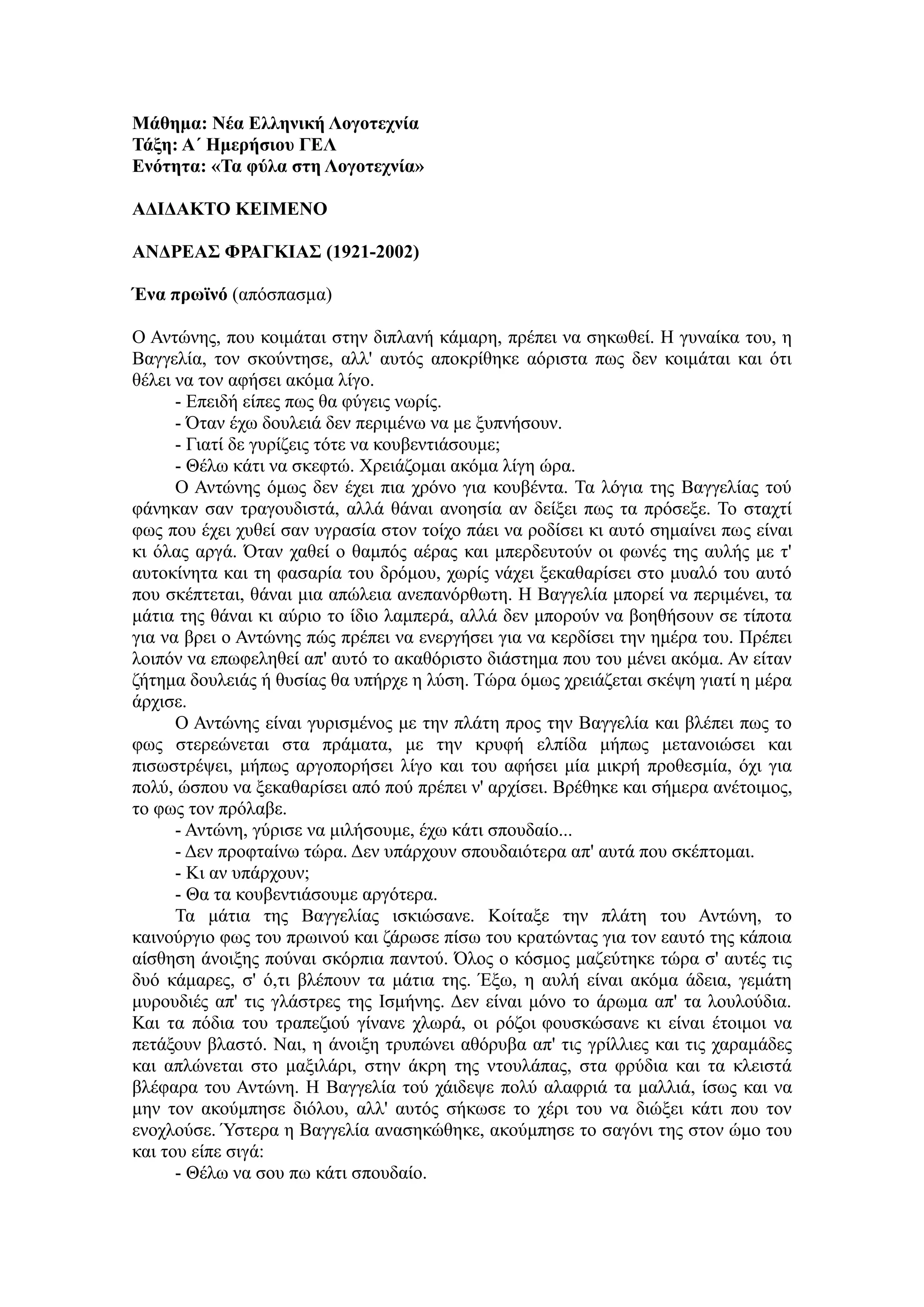 Μάθημα: Νέα Ελληνική Λογοηεσνία
Τάξη: Α΄ Ημεπήζιος ΓΕΛ
Ενόηηηα: «Τα θύλα ζηη Λογοηεσνία»
ΑΔΙΔΑΚΤΟ ΚΕΙΜΕΝΟ
ΑΝΔΡΕΑΣ ΦΡΑΓΚΙΑΣ (1921-2002)
Ένα ππωϊνό (απόζπαζκα)
Ο Αληώλεο, πνπ θνηκάηαη ζηελ δηπιαλή θάκαξε, πξέπεη λα ζεθσζεί. Ζ γπλαίθα ηνπ, ε
Βαγγειία, ηνλ ζθνύληεζε, αιι' απηόο απνθξίζεθε αόξηζηα πσο δελ θνηκάηαη θαη όηη
ζέιεη λα ηνλ αθήζεη αθόκα ιίγν.
- Δπεηδή είπεο πσο ζα θύγεηο λσξίο.
- Όηαλ έρσ δνπιεηά δελ πεξηκέλσ λα κε μππλήζνπλ.
- Γηαηί δε γπξίδεηο ηόηε λα θνπβεληηάζνπκε;
- Θέισ θάηη λα ζθεθηώ. Χξεηάδνκαη αθόκα ιίγε ώξα.
Ο Αληώλεο όκσο δελ έρεη πηα ρξόλν γηα θνπβέληα. Τα ιόγηα ηεο Βαγγειίαο ηνύ
θάλεθαλ ζαλ ηξαγνπδηζηά, αιιά ζάλαη αλνεζία αλ δείμεη πσο ηα πξόζεμε. Τν ζηαρηί
θσο πνπ έρεη ρπζεί ζαλ πγξαζία ζηνλ ηνίρν πάεη λα ξνδίζεη θη απηό ζεκαίλεη πσο είλαη
θη όιαο αξγά. Όηαλ ραζεί ν ζακπόο αέξαο θαη κπεξδεπηνύλ νη θσλέο ηεο απιήο κε η'
απηνθίλεηα θαη ηε θαζαξία ηνπ δξόκνπ, ρσξίο λάρεη μεθαζαξίζεη ζην κπαιό ηνπ απηό
πνπ ζθέπηεηαη, ζάλαη κηα απώιεηα αλεπαλόξζσηε. Ζ Βαγγειία κπνξεί λα πεξηκέλεη, ηα
κάηηα ηεο ζάλαη θη αύξην ην ίδην ιακπεξά, αιιά δελ κπνξνύλ λα βνεζήζνπλ ζε ηίπνηα
γηα λα βξεη ν Αληώλεο πώο πξέπεη λα ελεξγήζεη γηα λα θεξδίζεη ηελ εκέξα ηνπ. Πξέπεη
ινηπόλ λα επσθειεζεί απ' απηό ην αθαζόξηζην δηάζηεκα πνπ ηνπ κέλεη αθόκα. Αλ είηαλ
δήηεκα δνπιεηάο ή ζπζίαο ζα ππήξρε ε ιύζε. Τώξα όκσο ρξεηάδεηαη ζθέςε γηαηί ε κέξα
άξρηζε.
Ο Αληώλεο είλαη γπξηζκέλνο κε ηελ πιάηε πξνο ηελ Βαγγειία θαη βιέπεη πσο ην
θσο ζηεξεώλεηαη ζηα πξάκαηα, κε ηελ θξπθή ειπίδα κήπσο κεηαλνηώζεη θαη
πηζσζηξέςεη, κήπσο αξγνπνξήζεη ιίγν θαη ηνπ αθήζεη κία κηθξή πξνζεζκία, όρη γηα
πνιύ, ώζπνπ λα μεθαζαξίζεη από πνύ πξέπεη λ' αξρίζεη. Βξέζεθε θαη ζήκεξα αλέηνηκνο,
ην θσο ηνλ πξόιαβε.
- Αληώλε, γύξηζε λα κηιήζνπκε, έρσ θάηη ζπνπδαίν...
- Γελ πξνθηαίλσ ηώξα. Γελ ππάξρνπλ ζπνπδαηόηεξα απ' απηά πνπ ζθέπηνκαη.
- Κη αλ ππάξρνπλ;
- Θα ηα θνπβεληηάζνπκε αξγόηεξα.
Τα κάηηα ηεο Βαγγειίαο ηζθηώζαλε. Κνίηαμε ηελ πιάηε ηνπ Αληώλε, ην
θαηλνύξγην θσο ηνπ πξσηλνύ θαη δάξσζε πίζσ ηνπ θξαηώληαο γηα ηνλ εαπηό ηεο θάπνηα
αίζζεζε άλνημεο πνύλαη ζθόξπηα παληνύ. Όινο ν θόζκνο καδεύηεθε ηώξα ζ' απηέο ηηο
δπό θάκαξεο, ζ' ό,ηη βιέπνπλ ηα κάηηα ηεο. Έμσ, ε απιή είλαη αθόκα άδεηα, γεκάηε
κπξνπδηέο απ' ηηο γιάζηξεο ηεο Ηζκήλεο. Γελ είλαη κόλν ην άξσκα απ' ηα ινπινύδηα.
Καη ηα πόδηα ηνπ ηξαπεδηνύ γίλαλε ρισξά, νη ξόδνη θνπζθώζαλε θη είλαη έηνηκνη λα
πεηάμνπλ βιαζηό. Ναη, ε άλνημε ηξππώλεη αζόξπβα απ' ηηο γξίιιηεο θαη ηηο ραξακάδεο
θαη απιώλεηαη ζην καμηιάξη, ζηελ άθξε ηεο ληνπιάπαο, ζηα θξύδηα θαη ηα θιεηζηά
βιέθαξα ηνπ Αληώλε. Ζ Βαγγειία ηνύ ράηδεςε πνιύ αιαθξηά ηα καιιηά, ίζσο θαη λα
κελ ηνλ αθνύκπεζε δηόινπ, αιι' απηόο ζήθσζε ην ρέξη ηνπ λα δηώμεη θάηη πνπ ηνλ
ελνρινύζε. Ύζηεξα ε Βαγγειία αλαζεθώζεθε, αθνύκπεζε ην ζαγόλη ηεο ζηνλ ώκν ηνπ
θαη ηνπ είπε ζηγά:
- Θέισ λα ζνπ πσ θάηη ζπνπδαίν.
 