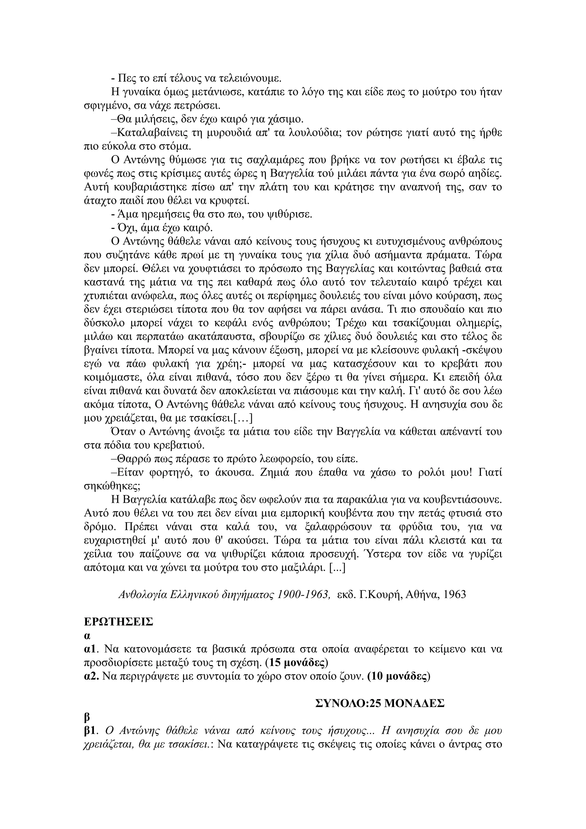 - Πεο ην επί ηέινπο λα ηειεηώλνπκε.
Ζ γπλαίθα όκσο κεηάλησζε, θαηάπηε ην ιόγν ηεο θαη είδε πσο ην κνύηξν ηνπ ήηαλ
ζθηγκέλν, ζα λάρε πεηξώζεη.
–Θα κηιήζεηο, δελ έρσ θαηξό γηα ράζηκν.
–Καηαιαβαίλεηο ηε κπξνπδηά απ' ηα ινπινύδηα; ηνλ ξώηεζε γηαηί απηό ηεο ήξζε
πην εύθνια ζην ζηόκα.
Ο Αληώλεο ζύκσζε γηα ηηο ζαριακάξεο πνπ βξήθε λα ηνλ ξσηήζεη θη έβαιε ηηο
θσλέο πσο ζηηο θξίζηκεο απηέο ώξεο ε Βαγγειία ηνύ κηιάεη πάληα γηα έλα ζσξό αεδίεο.
Απηή θνπβαξηάζηεθε πίζσ απ' ηελ πιάηε ηνπ θαη θξάηεζε ηελ αλαπλνή ηεο, ζαλ ην
άηαρην παηδί πνπ ζέιεη λα θξπθηεί.
- Άκα εξεκήζεηο ζα ζην πσ, ηνπ ςηζύξηζε.
- Όρη, άκα έρσ θαηξό.
Ο Αληώλεο ζάζειε λάλαη από θείλνπο ηνπο ήζπρνπο θη επηπρηζκέλνπο αλζξώπνπο
πνπ ζπδεηάλε θάζε πξσί κε ηε γπλαίθα ηνπο γηα ρίιηα δπό αζήκαληα πξάκαηα. Τώξα
δελ κπνξεί. Θέιεη λα ρνπθηηάζεη ην πξόζσπν ηεο Βαγγειίαο θαη θνηηώληαο βαζεηά ζηα
θαζηαλά ηεο κάηηα λα ηεο πεη θαζαξά πσο όιν απηό ηνλ ηειεπηαίν θαηξό ηξέρεη θαη
ρηππηέηαη αλώθεια, πσο όιεο απηέο νη πεξίθεκεο δνπιεηέο ηνπ είλαη κόλν θνύξαζε, πσο
δελ έρεη ζηεξηώζεη ηίπνηα πνπ ζα ηνλ αθήζεη λα πάξεη αλάζα. Τη πην ζπνπδαίν θαη πην
δύζθνιν κπνξεί λάρεη ην θεθάιη ελόο αλζξώπνπ; Τξέρσ θαη ηζαθίδνπκαη νιεκεξίο,
κηιάσ θαη πεξπαηάσ αθαηάπαπζηα, ζβνπξίδσ ζε ρίιηεο δπό δνπιεηέο θαη ζην ηέινο δε
βγαίλεη ηίπνηα. Μπνξεί λα καο θάλνπλ έμσζε, κπνξεί λα κε θιείζνπλε θπιαθή -ζθέςνπ
εγώ λα πάσ θπιαθή γηα ρξέε;- κπνξεί λα καο θαηαζρέζνπλ θαη ην θξεβάηη πνπ
θνηκόκαζηε, όια είλαη πηζαλά, ηόζν πνπ δελ μέξσ ηη ζα γίλεη ζήκεξα. Κη επεηδή όια
είλαη πηζαλά θαη δπλαηά δελ απνθιείεηαη λα πηάζνπκε θαη ηελ θαιή. Γη' απηό δε ζνπ ιέσ
αθόκα ηίπνηα, Ο Αληώλεο ζάζειε λάλαη από θείλνπο ηνπο ήζπρνπο. Ζ αλεζπρία ζνπ δε
κνπ ρξεηάδεηαη, ζα κε ηζαθίζεη.[…]
Όηαλ ν Αληώλεο άλνημε ηα κάηηα ηνπ είδε ηελ Βαγγειία λα θάζεηαη απέλαληί ηνπ
ζηα πόδηα ηνπ θξεβαηηνύ.
–Θαξξώ πσο πέξαζε ην πξώην ιεσθνξείν, ηνπ είπε.
–Δίηαλ θνξηεγό, ην άθνπζα. Εεκηά πνπ έπαζα λα ράζσ ην ξνιόη κνπ! Γηαηί
ζεθώζεθεο;
Ζ Βαγγειία θαηάιαβε πσο δελ σθεινύλ πηα ηα παξαθάιηα γηα λα θνπβεληηάζνπλε.
Απηό πνπ ζέιεη λα ηνπ πεη δελ είλαη κηα εκπνξηθή θνπβέληα πνπ ηελ πεηάο θηπζηά ζην
δξόκν. Πξέπεη λάλαη ζηα θαιά ηνπ, λα μαιαθξώζνπλ ηα θξύδηα ηνπ, γηα λα
επραξηζηεζεί κ' απηό πνπ ζ' αθνύζεη. Τώξα ηα κάηηα ηνπ είλαη πάιη θιεηζηά θαη ηα
ρείιηα ηνπ παίδνπλε ζα λα ςηζπξίδεη θάπνηα πξνζεπρή. Ύζηεξα ηνλ είδε λα γπξίδεη
απόηνκα θαη λα ρώλεη ηα κνύηξα ηνπ ζην καμηιάξη. [...]
Ανθολογία Ελληνικού διηγήμαηος 1900-1963, εθδ. Γ.Κνπξή, Αζήλα, 1963
ΕΡΩΤΗΣΕΙΣ
α
α1. Να θαηνλνκάζεηε ηα βαζηθά πξόζσπα ζηα νπνία αλαθέξεηαη ην θείκελν θαη λα
πξνζδηνξίζεηε κεηαμύ ηνπο ηε ζρέζε. (15 μονάδερ)
α2. Να πεξηγξάςεηε κε ζπληνκία ην ρώξν ζηνλ νπνίν δνπλ. (10 μονάδερ)
ΣΥΝΟΛΟ:25 ΜΟΝΑΔΕΣ
β
β1. Ο Ανηώνης θάθελε νάναι από κείνοσς ηοσς ήζστοσς... Η ανηζστία ζοσ δε μοσ
τρειάζεηαι, θα με ηζακίζει.: Να θαηαγξάςεηε ηηο ζθέςεηο ηηο νπνίεο θάλεη ν άληξαο ζην
 
