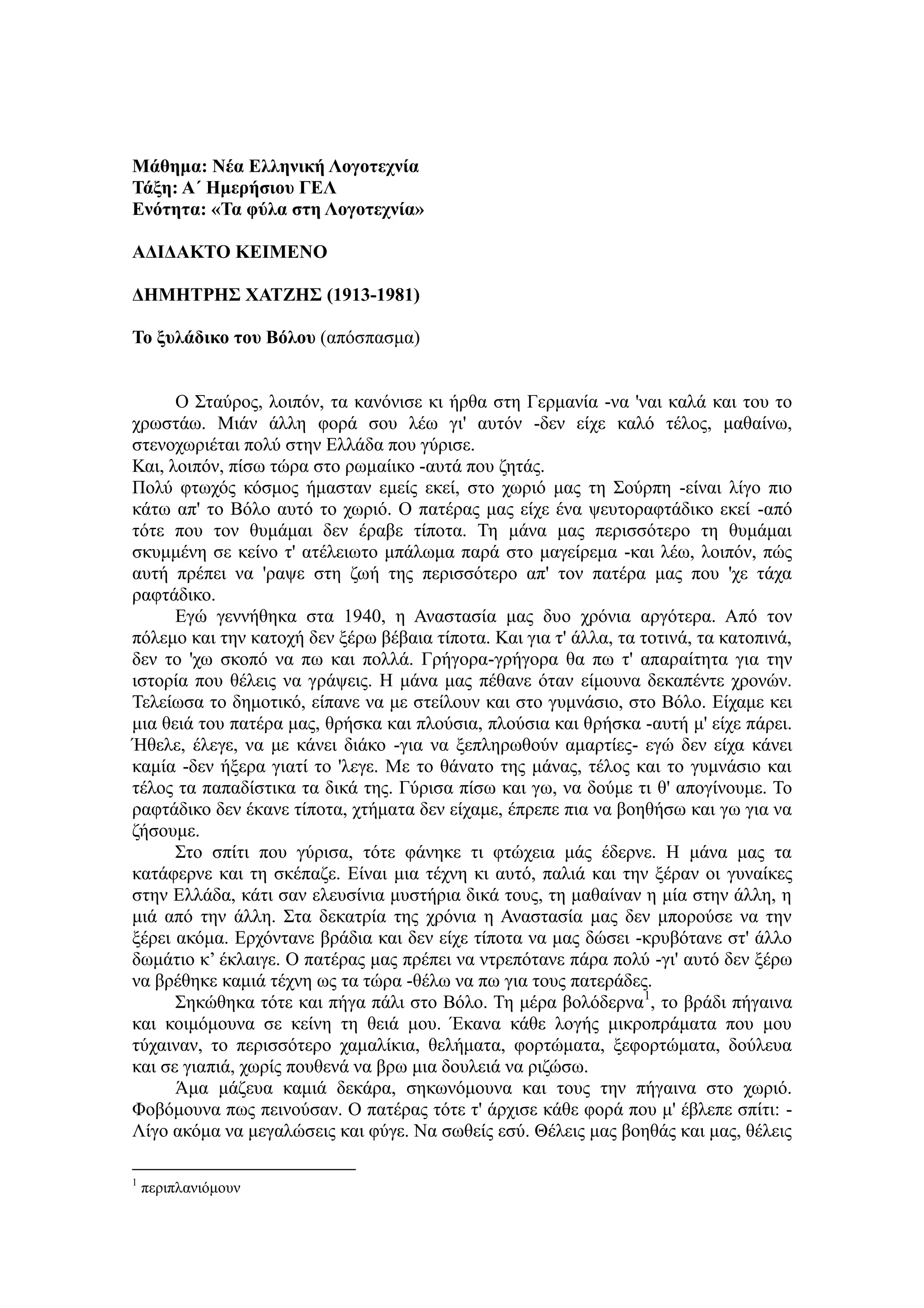 Μάθημα: Νέα Δλληνική Λογοηεσνία
Τάξη: Α΄ Ζμεπήζιος ΓΔΛ
Δνόηηηα: «Τα θύλα ζηη Λογοηεσνία»
ΑΓΗΓΑΚΤΟ ΚΔΗΜΔΝΟ
ΓΖΜΖΤΡΖΣ ΦΑΤΕΖΣ (1913-1981)
Το ξςλάδικο ηος Βόλος (απόζπαζκα)
Ο Σηαύξνο, ινηπόλ, ηα θαλόληζε θη ήξζα ζηε Γεξκαλία -λα 'λαη θαιά θαη ηνπ ην
ρξσζηάσ. Μηάλ άιιε θνξά ζνπ ιέσ γη' απηόλ -δελ είρε θαιό ηέινο, καζαίλσ,
ζηελνρσξηέηαη πνιύ ζηελ Διιάδα πνπ γύξηζε.
Καη, ινηπόλ, πίζσ ηώξα ζην ξσκαίηθν -απηά πνπ δεηάο.
Πνιύ θησρόο θόζκνο ήκαζηαλ εκείο εθεί, ζην ρσξηό καο ηε Σνύξπε -είλαη ιίγν πην
θάησ απ' ην Βόιν απηό ην ρσξηό. Ο παηέξαο καο είρε έλα ςεπηνξαθηάδηθν εθεί -από
ηόηε πνπ ηνλ ζπκάκαη δελ έξαβε ηίπνηα. Τε κάλα καο πεξηζζόηεξν ηε ζπκάκαη
ζθπκκέλε ζε θείλν η' αηέιεησην κπάισκα παξά ζην καγείξεκα -θαη ιέσ, ινηπόλ, πώο
απηή πξέπεη λα 'ξαςε ζηε δσή ηεο πεξηζζόηεξν απ' ηνλ παηέξα καο πνπ 'ρε ηάρα
ξαθηάδηθν.
Δγώ γελλήζεθα ζηα 1940, ε Αλαζηαζία καο δπν ρξόληα αξγόηεξα. Από ηνλ
πόιεκν θαη ηελ θαηνρή δελ μέξσ βέβαηα ηίπνηα. Καη γηα η' άιια, ηα ηνηηλά, ηα θαηνπηλά,
δελ ην 'ρσ ζθνπό λα πσ θαη πνιιά. Γξήγνξα-γξήγνξα ζα πσ η' απαξαίηεηα γηα ηελ
ηζηνξία πνπ ζέιεηο λα γξάςεηο. Η κάλα καο πέζαλε όηαλ είκνπλα δεθαπέληε ρξνλώλ.
Τειείσζα ην δεκνηηθό, είπαλε λα κε ζηείινπλ θαη ζην γπκλάζην, ζην Βόιν. Δίρακε θεη
κηα ζεηά ηνπ παηέξα καο, ζξήζθα θαη πινύζηα, πινύζηα θαη ζξήζθα -απηή κ' είρε πάξεη.
Ήζειε, έιεγε, λα κε θάλεη δηάθν -γηα λα μεπιεξσζνύλ ακαξηίεο- εγώ δελ είρα θάλεη
θακία -δελ ήμεξα γηαηί ην 'ιεγε. Με ην ζάλαην ηεο κάλαο, ηέινο θαη ην γπκλάζην θαη
ηέινο ηα παπαδίζηηθα ηα δηθά ηεο. Γύξηζα πίζσ θαη γσ, λα δνύκε ηη ζ' απνγίλνπκε. Τν
ξαθηάδηθν δελ έθαλε ηίπνηα, ρηήκαηα δελ είρακε, έπξεπε πηα λα βνεζήζσ θαη γσ γηα λα
δήζνπκε.
Σην ζπίηη πνπ γύξηζα, ηόηε θάλεθε ηη θηώρεηα κάο έδεξλε. Η κάλα καο ηα
θαηάθεξλε θαη ηε ζθέπαδε. Δίλαη κηα ηέρλε θη απηό, παιηά θαη ηελ μέξαλ νη γπλαίθεο
ζηελ Διιάδα, θάηη ζαλ ειεπζίληα κπζηήξηα δηθά ηνπο, ηε καζαίλαλ ε κία ζηελ άιιε, ε
κηά από ηελ άιιε. Σηα δεθαηξία ηεο ρξόληα ε Αλαζηαζία καο δελ κπνξνύζε λα ηελ
μέξεη αθόκα. Δξρόληαλε βξάδηα θαη δελ είρε ηίπνηα λα καο δώζεη -θξπβόηαλε ζη' άιιν
δσκάηην θ’ έθιαηγε. Ο παηέξαο καο πξέπεη λα ληξεπόηαλε πάξα πνιύ -γη' απηό δελ μέξσ
λα βξέζεθε θακηά ηέρλε σο ηα ηώξα -ζέισ λα πσ γηα ηνπο παηεξάδεο.
Σεθώζεθα ηόηε θαη πήγα πάιη ζην Βόιν. Τε κέξα βνιόδεξλα1
, ην βξάδη πήγαηλα
θαη θνηκόκνπλα ζε θείλε ηε ζεηά κνπ. Έθαλα θάζε ινγήο κηθξνπξάκαηα πνπ κνπ
ηύραηλαλ, ην πεξηζζόηεξν ρακαιίθηα, ζειήκαηα, θνξηώκαηα, μεθνξηώκαηα, δνύιεπα
θαη ζε γηαπηά, ρσξίο πνπζελά λα βξσ κηα δνπιεηά λα ξηδώζσ.
Άκα κάδεπα θακηά δεθάξα, ζεθσλόκνπλα θαη ηνπο ηελ πήγαηλα ζην ρσξηό.
Φνβόκνπλα πσο πεηλνύζαλ. Ο παηέξαο ηόηε η' άξρηζε θάζε θνξά πνπ κ' έβιεπε ζπίηη: -
Λίγν αθόκα λα κεγαιώζεηο θαη θύγε. Να ζσζείο εζύ. Θέιεηο καο βνεζάο θαη καο, ζέιεηο
1
πεξηπιαληόκνπλ
 