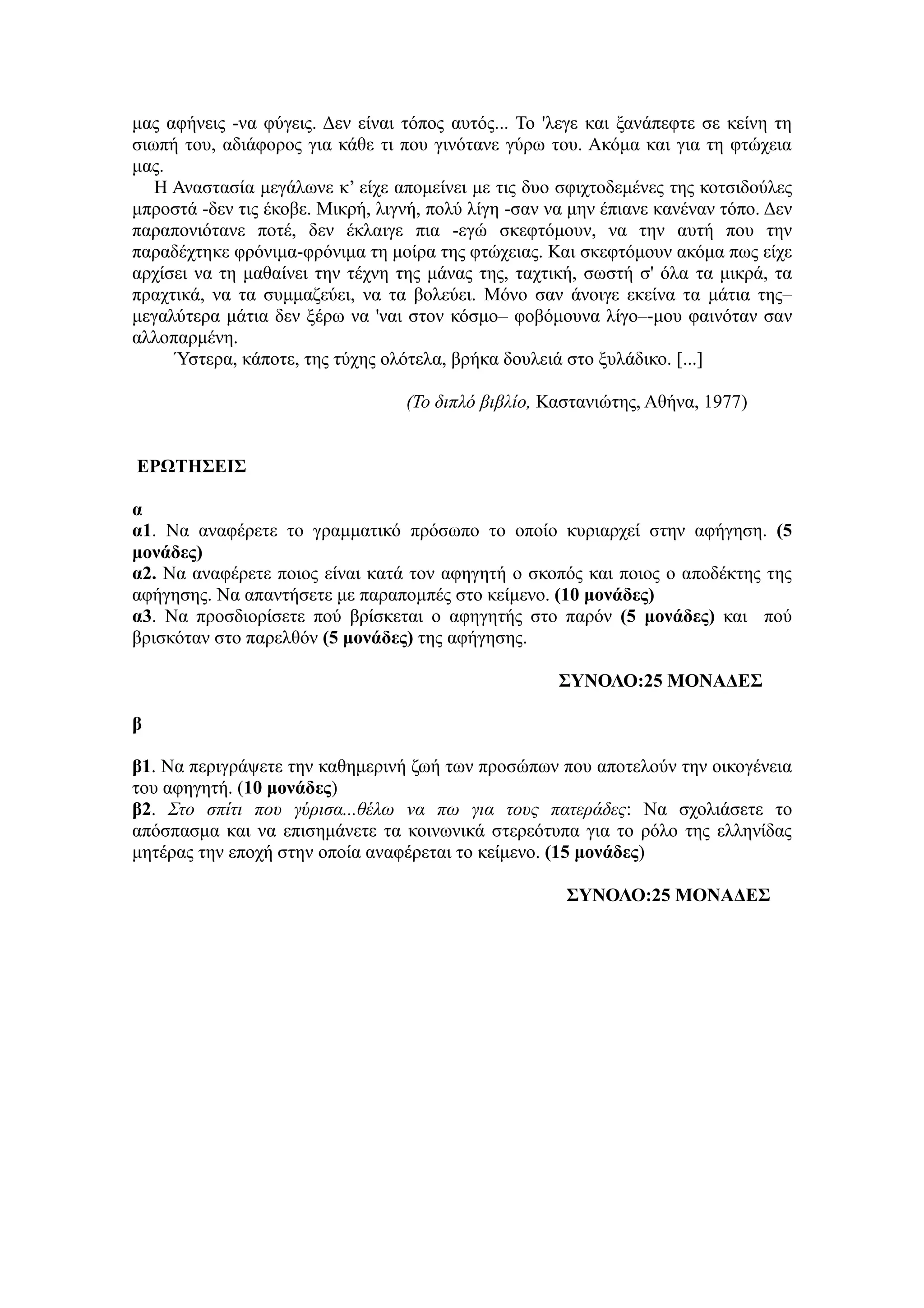 καο αθήλεηο -λα θύγεηο. Γελ είλαη ηόπνο απηόο... Τν 'ιεγε θαη μαλάπεθηε ζε θείλε ηε
ζησπή ηνπ, αδηάθνξνο γηα θάζε ηη πνπ γηλόηαλε γύξσ ηνπ. Αθόκα θαη γηα ηε θηώρεηα
καο.
Η Αλαζηαζία κεγάισλε θ’ είρε απνκείλεη κε ηηο δπν ζθηρηνδεκέλεο ηεο θνηζηδνύιεο
κπξνζηά -δελ ηηο έθνβε. Μηθξή, ιηγλή, πνιύ ιίγε -ζαλ λα κελ έπηαλε θαλέλαλ ηόπν. Γελ
παξαπνληόηαλε πνηέ, δελ έθιαηγε πηα -εγώ ζθεθηόκνπλ, λα ηελ απηή πνπ ηελ
παξαδέρηεθε θξόληκα-θξόληκα ηε κνίξα ηεο θηώρεηαο. Καη ζθεθηόκνπλ αθόκα πσο είρε
αξρίζεη λα ηε καζαίλεη ηελ ηέρλε ηεο κάλαο ηεο, ηαρηηθή, ζσζηή ζ' όια ηα κηθξά, ηα
πξαρηηθά, λα ηα ζπκκαδεύεη, λα ηα βνιεύεη. Μόλν ζαλ άλνηγε εθείλα ηα κάηηα ηεο–
κεγαιύηεξα κάηηα δελ μέξσ λα 'λαη ζηνλ θόζκν– θνβόκνπλα ιίγν–-κνπ θαηλόηαλ ζαλ
αιινπαξκέλε.
Ύζηεξα, θάπνηε, ηεο ηύρεο νιόηεια, βξήθα δνπιεηά ζην μπιάδηθν. [...]
(Το διπλό βιβλίο, Καζηαληώηεο, Αζήλα, 1977)
ΔΡΩΤΖΣΔΗΣ
α
α1. Να αλαθέξεηε ην γξακκαηηθό πξόζσπν ην νπνίν θπξηαξρεί ζηελ αθήγεζε. (5
μονάδερ)
α2. Να αλαθέξεηε πνηνο είλαη θαηά ηνλ αθεγεηή ν ζθνπόο θαη πνηνο ν απνδέθηεο ηεο
αθήγεζεο. Να απαληήζεηε κε παξαπνκπέο ζην θείκελν. (10 μονάδερ)
α3. Να πξνζδηνξίζεηε πνύ βξίζθεηαη ν αθεγεηήο ζην παξόλ (5 μονάδερ) θαη πνύ
βξηζθόηαλ ζην παξειζόλ (5 μονάδερ) ηεο αθήγεζεο.
ΣΥΝΟΛΟ:25 ΜΟΝΑΓΔΣ
β
β1. Να πεξηγξάςεηε ηελ θαζεκεξηλή δσή ησλ πξνζώπσλ πνπ απνηεινύλ ηελ νηθνγέλεηα
ηνπ αθεγεηή. (10 μονάδερ)
β2. Σηο ζπίηι ποσ γύριζα...θέλω να πω για ηοσς παηεράδες: Να ζρνιηάζεηε ην
απόζπαζκα θαη λα επηζεκάλεηε ηα θνηλσληθά ζηεξεόηππα γηα ην ξόιν ηεο ειιελίδαο
κεηέξαο ηελ επνρή ζηελ νπνία αλαθέξεηαη ην θείκελν. (15 μονάδερ)
ΣΥΝΟΛΟ:25 ΜΟΝΑΓΔΣ
 