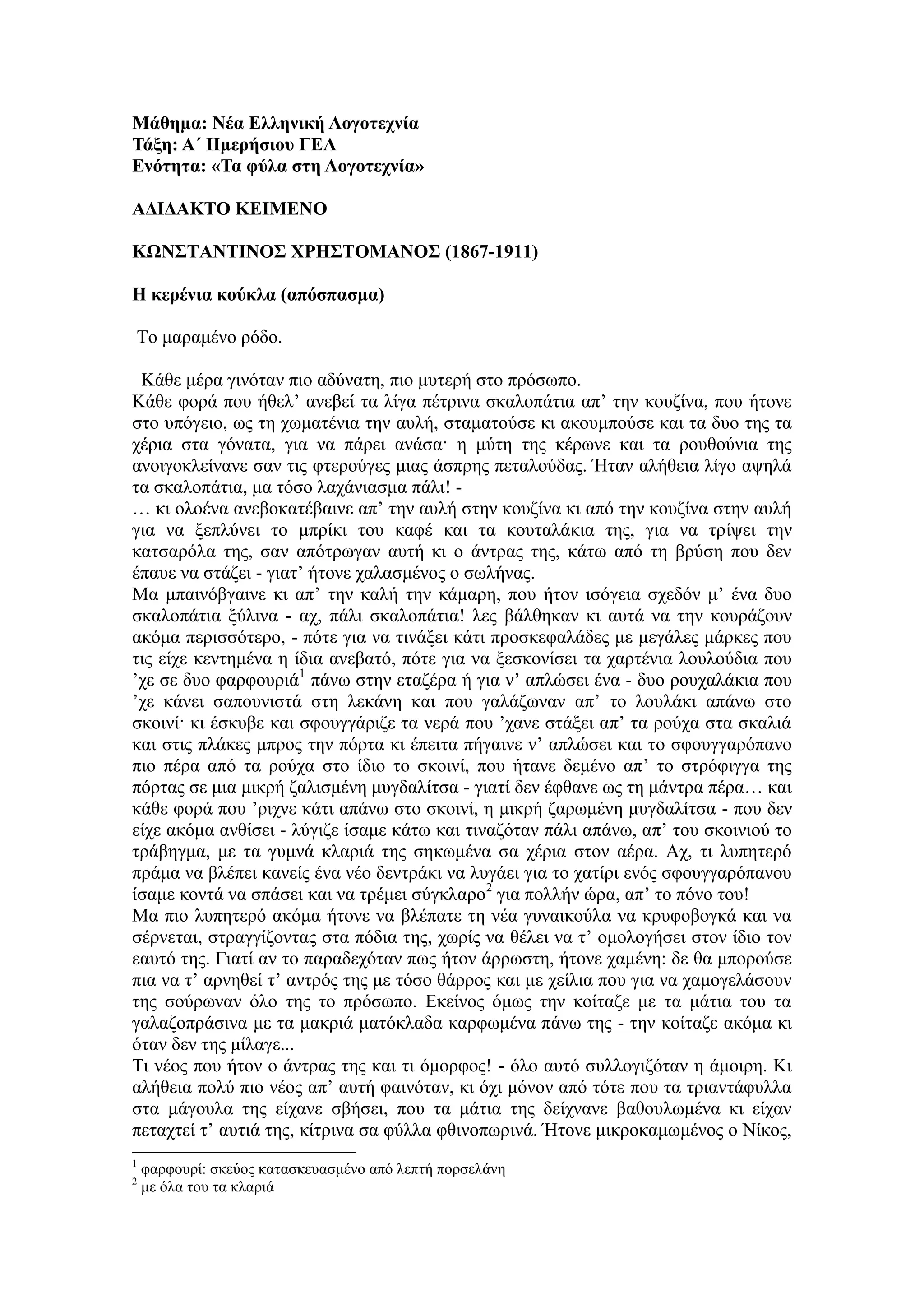 Μάθημα: Νέα Ελληνική Λογοηεσνία
Τάξη: Α΄ Ημεπήζιος ΓΕΛ
Ενόηηηα: «Τα θύλα ζηη Λογοηεσνία»
AΔΙΔΑΚΤΟ ΚΕΙΜΕΝΟ
ΚΩΝΣΤΑΝΤΙΝΟΣ ΦΡΗΣΤΟΜΑΝΟΣ (1867-1911)
Η κεπένια κούκλα (απόζπαζμα)
Τν καξακέλν ξόδν.
Κάζε κέξα γηλόηαλ πην αδύλαηε, πην κπηεξή ζην πξόζσπν.
Κάζε θνξά πνπ ήζει’ αλεβεί ηα ιίγα πέηξηλα ζθαινπάηηα απ’ ηελ θνπδίλα, πνπ ήηνλε
ζην ππόγεην, σο ηε ρσκαηέληα ηελ απιή, ζηακαηνύζε θη αθνπκπνύζε θαη ηα δπν ηεο ηα
ρέξηα ζηα γόλαηα, γηα λα πάξεη αλάζα· ε κύηε ηεο θέξσλε θαη ηα ξνπζνύληα ηεο
αλνηγνθιείλαλε ζαλ ηηο θηεξνύγεο κηαο άζπξεο πεηαινύδαο. Ήηαλ αιήζεηα ιίγν αςειά
ηα ζθαινπάηηα, κα ηόζν ιαράληαζκα πάιη! -
… θη νινέλα αλεβνθαηέβαηλε απ’ ηελ απιή ζηελ θνπδίλα θη από ηελ θνπδίλα ζηελ απιή
γηα λα μεπιύλεη ην κπξίθη ηνπ θαθέ θαη ηα θνπηαιάθηα ηεο, γηα λα ηξίςεη ηελ
θαηζαξόια ηεο, ζαλ απόηξσγαλ απηή θη ν άληξαο ηεο, θάησ από ηε βξύζε πνπ δελ
έπαπε λα ζηάδεη - γηαη’ ήηνλε ραιαζκέλνο ν ζσιήλαο.
Μα κπαηλόβγαηλε θη απ’ ηελ θαιή ηελ θάκαξε, πνπ ήηνλ ηζόγεηα ζρεδόλ κ’ έλα δπν
ζθαινπάηηα μύιηλα - αρ, πάιη ζθαινπάηηα! ιεο βάιζεθαλ θη απηά λα ηελ θνπξάδνπλ
αθόκα πεξηζζόηεξν, - πόηε γηα λα ηηλάμεη θάηη πξνζθεθαιάδεο κε κεγάιεο κάξθεο πνπ
ηηο είρε θεληεκέλα ε ίδηα αλεβαηό, πόηε γηα λα μεζθνλίζεη ηα ραξηέληα ινπινύδηα πνπ
’ρε ζε δπν θαξθνπξηά1
πάλσ ζηελ εηαδέξα ή γηα λ’ απιώζεη έλα - δπν ξνπραιάθηα πνπ
’ρε θάλεη ζαπνπληζηά ζηε ιεθάλε θαη πνπ γαιάδσλαλ απ’ ην ινπιάθη απάλσ ζην
ζθνηλί· θη έζθπβε θαη ζθνπγγάξηδε ηα λεξά πνπ ’ραλε ζηάμεη απ’ ηα ξνύρα ζηα ζθαιηά
θαη ζηηο πιάθεο κπξνο ηελ πόξηα θη έπεηηα πήγαηλε λ’ απιώζεη θαη ην ζθνπγγαξόπαλν
πην πέξα από ηα ξνύρα ζην ίδην ην ζθνηλί, πνπ ήηαλε δεκέλν απ’ ην ζηξόθηγγα ηεο
πόξηαο ζε κηα κηθξή δαιηζκέλε κπγδαιίηζα - γηαηί δελ έθζαλε σο ηε κάληξα πέξα… θαη
θάζε θνξά πνπ ’ξηρλε θάηη απάλσ ζην ζθνηλί, ε κηθξή δαξσκέλε κπγδαιίηζα - πνπ δελ
είρε αθόκα αλζίζεη - ιύγηδε ίζακε θάησ θαη ηηλαδόηαλ πάιη απάλσ, απ’ ηνπ ζθνηληνύ ην
ηξάβεγκα, κε ηα γπκλά θιαξηά ηεο ζεθσκέλα ζα ρέξηα ζηνλ αέξα. Αρ, ηη ιππεηεξό
πξάκα λα βιέπεη θαλείο έλα λέν δεληξάθη λα ιπγάεη γηα ην ραηίξη ελόο ζθνπγγαξόπαλνπ
ίζακε θνληά λα ζπάζεη θαη λα ηξέκεη ζύγθιαξν2
γηα πνιιήλ ώξα, απ’ ην πόλν ηνπ!
Μα πην ιππεηεξό αθόκα ήηνλε λα βιέπαηε ηε λέα γπλαηθνύια λα θξπθνβνγθά θαη λα
ζέξλεηαη, ζηξαγγίδνληαο ζηα πόδηα ηεο, ρσξίο λα ζέιεη λα η’ νκνινγήζεη ζηνλ ίδην ηνλ
εαπηό ηεο. Γηαηί αλ ην παξαδερόηαλ πσο ήηνλ άξξσζηε, ήηνλε ρακέλε: δε ζα κπνξνύζε
πηα λα η’ αξλεζεί η’ αληξόο ηεο κε ηόζν ζάξξνο θαη κε ρείιηα πνπ γηα λα ρακνγειάζνπλ
ηεο ζνύξσλαλ όιν ηεο ην πξόζσπν. Εθείλνο όκσο ηελ θνίηαδε κε ηα κάηηα ηνπ ηα
γαιαδνπξάζηλα κε ηα καθξηά καηόθιαδα θαξθσκέλα πάλσ ηεο - ηελ θνίηαδε αθόκα θη
όηαλ δελ ηεο κίιαγε...
Τη λένο πνπ ήηνλ ν άληξαο ηεο θαη ηη όκνξθνο! - όιν απηό ζπιινγηδόηαλ ε άκνηξε. Κη
αιήζεηα πνιύ πην λένο απ’ απηή θαηλόηαλ, θη όρη κόλνλ από ηόηε πνπ ηα ηξηαληάθπιια
ζηα κάγνπια ηεο είραλε ζβήζεη, πνπ ηα κάηηα ηεο δείρλαλε βαζνπισκέλα θη είραλ
πεηαρηεί η’ απηηά ηεο, θίηξηλα ζα θύιια θζηλνπσξηλά. Ήηνλε κηθξνθακσκέλνο ν Νίθνο,
1
θαξθνπξί: ζθεύνο θαηαζθεπαζκέλν από ιεπηή πνξζειάλε
2
κε όια ηνπ ηα θιαξηά
 