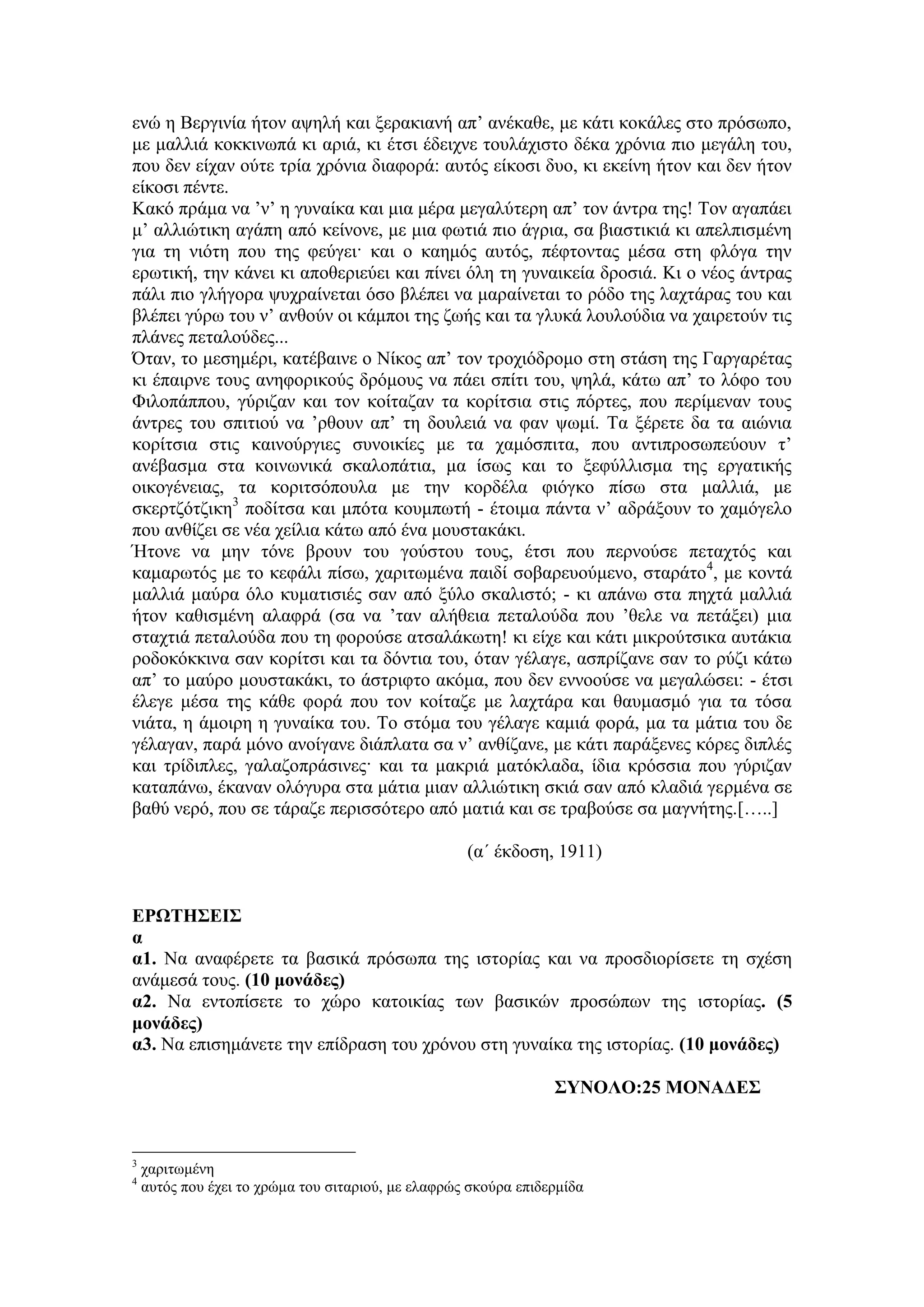 ελώ ε Βεξγηλία ήηνλ αςειή θαη μεξαθηαλή απ’ αλέθαζε, κε θάηη θνθάιεο ζην πξόζσπν,
κε καιιηά θνθθηλσπά θη αξηά, θη έηζη έδεηρλε ηνπιάρηζην δέθα ρξόληα πην κεγάιε ηνπ,
πνπ δελ είραλ νύηε ηξία ρξόληα δηαθνξά: απηόο είθνζη δπν, θη εθείλε ήηνλ θαη δελ ήηνλ
είθνζη πέληε.
Καθό πξάκα λα ’λ’ ε γπλαίθα θαη κηα κέξα κεγαιύηεξε απ’ ηνλ άληξα ηεο! Τνλ αγαπάεη
κ’ αιιηώηηθε αγάπε από θείλνλε, κε κηα θσηηά πην άγξηα, ζα βηαζηηθηά θη απειπηζκέλε
γηα ηε ληόηε πνπ ηεο θεύγεη· θαη ν θαεκόο απηόο, πέθηνληαο κέζα ζηε θιόγα ηελ
εξσηηθή, ηελ θάλεη θη απνζεξηεύεη θαη πίλεη όιε ηε γπλαηθεία δξνζηά. Κη ν λένο άληξαο
πάιη πην γιήγνξα ςπρξαίλεηαη όζν βιέπεη λα καξαίλεηαη ην ξόδν ηεο ιαρηάξαο ηνπ θαη
βιέπεη γύξσ ηνπ λ’ αλζνύλ νη θάκπνη ηεο δσήο θαη ηα γιπθά ινπινύδηα λα ραηξεηνύλ ηηο
πιάλεο πεηαινύδεο...
Όηαλ, ην κεζεκέξη, θαηέβαηλε ν Νίθνο απ’ ηνλ ηξνρηόδξνκν ζηε ζηάζε ηεο Γαξγαξέηαο
θη έπαηξλε ηνπο αλεθνξηθνύο δξόκνπο λα πάεη ζπίηη ηνπ, ςειά, θάησ απ’ ην ιόθν ηνπ
Φηινπάππνπ, γύξηδαλ θαη ηνλ θνίηαδαλ ηα θνξίηζηα ζηηο πόξηεο, πνπ πεξίκελαλ ηνπο
άληξεο ηνπ ζπηηηνύ λα ’ξζνπλ απ’ ηε δνπιεηά λα θαλ ςσκί. Τα μέξεηε δα ηα αηώληα
θνξίηζηα ζηηο θαηλνύξγηεο ζπλνηθίεο κε ηα ρακόζπηηα, πνπ αληηπξνζσπεύνπλ η’
αλέβαζκα ζηα θνηλσληθά ζθαινπάηηα, κα ίζσο θαη ην μεθύιιηζκα ηεο εξγαηηθήο
νηθνγέλεηαο, ηα θνξηηζόπνπια κε ηελ θνξδέια θηόγθν πίζσ ζηα καιιηά, κε
ζθεξηδόηδηθε3
πνδίηζα θαη κπόηα θνπκπσηή - έηνηκα πάληα λ’ αδξάμνπλ ην ρακόγειν
πνπ αλζίδεη ζε λέα ρείιηα θάησ από έλα κνπζηαθάθη.
Ήηνλε λα κελ ηόλε βξνπλ ηνπ γνύζηνπ ηνπο, έηζη πνπ πεξλνύζε πεηαρηόο θαη
θακαξσηόο κε ην θεθάιη πίζσ, ραξηησκέλα παηδί ζνβαξεπνύκελν, ζηαξάην4
, κε θνληά
καιιηά καύξα όιν θπκαηηζηέο ζαλ από μύιν ζθαιηζηό; - θη απάλσ ζηα περηά καιιηά
ήηνλ θαζηζκέλε αιαθξά (ζα λα ’ηαλ αιήζεηα πεηαινύδα πνπ ’ζειε λα πεηάμεη) κηα
ζηαρηηά πεηαινύδα πνπ ηε θνξνύζε αηζαιάθσηε! θη είρε θαη θάηη κηθξνύηζηθα απηάθηα
ξνδνθόθθηλα ζαλ θνξίηζη θαη ηα δόληηα ηνπ, όηαλ γέιαγε, αζπξίδαλε ζαλ ην ξύδη θάησ
απ’ ην καύξν κνπζηαθάθη, ην άζηξηθην αθόκα, πνπ δελ ελλννύζε λα κεγαιώζεη: - έηζη
έιεγε κέζα ηεο θάζε θνξά πνπ ηνλ θνίηαδε κε ιαρηάξα θαη ζαπκαζκό γηα ηα ηόζα
ληάηα, ε άκνηξε ε γπλαίθα ηνπ. Τν ζηόκα ηνπ γέιαγε θακηά θνξά, κα ηα κάηηα ηνπ δε
γέιαγαλ, παξά κόλν αλνίγαλε δηάπιαηα ζα λ’ αλζίδαλε, κε θάηη παξάμελεο θόξεο δηπιέο
θαη ηξίδηπιεο, γαιαδνπξάζηλεο· θαη ηα καθξηά καηόθιαδα, ίδηα θξόζζηα πνπ γύξηδαλ
θαηαπάλσ, έθαλαλ νιόγπξα ζηα κάηηα κηαλ αιιηώηηθε ζθηά ζαλ από θιαδηά γεξκέλα ζε
βαζύ λεξό, πνπ ζε ηάξαδε πεξηζζόηεξν από καηηά θαη ζε ηξαβνύζε ζα καγλήηεο.[…..]
(α΄ έθδνζε, 1911)
ΕΡΩΤΗΣΕΙΣ
α
α1. Να αλαθέξεηε ηα βαζηθά πξόζσπα ηεο ηζηνξίαο θαη λα πξνζδηνξίζεηε ηε ζρέζε
αλάκεζά ηνπο. (10 μονάδερ)
α2. Να εληνπίζεηε ην ρώξν θαηνηθίαο ησλ βαζηθώλ πξνζώπσλ ηεο ηζηνξίαο. (5
μονάδερ)
α3. Να επηζεκάλεηε ηελ επίδξαζε ηνπ ρξόλνπ ζηε γπλαίθα ηεο ηζηνξίαο. (10 μονάδερ)
ΣΥΝΟΛΟ:25 ΜΟΝΑΔΕΣ
3
ραξηησκέλε
4
απηόο πνπ έρεη ην ρξώκα ηνπ ζηηαξηνύ, κε ειαθξώο ζθνύξα επηδεξκίδα
 