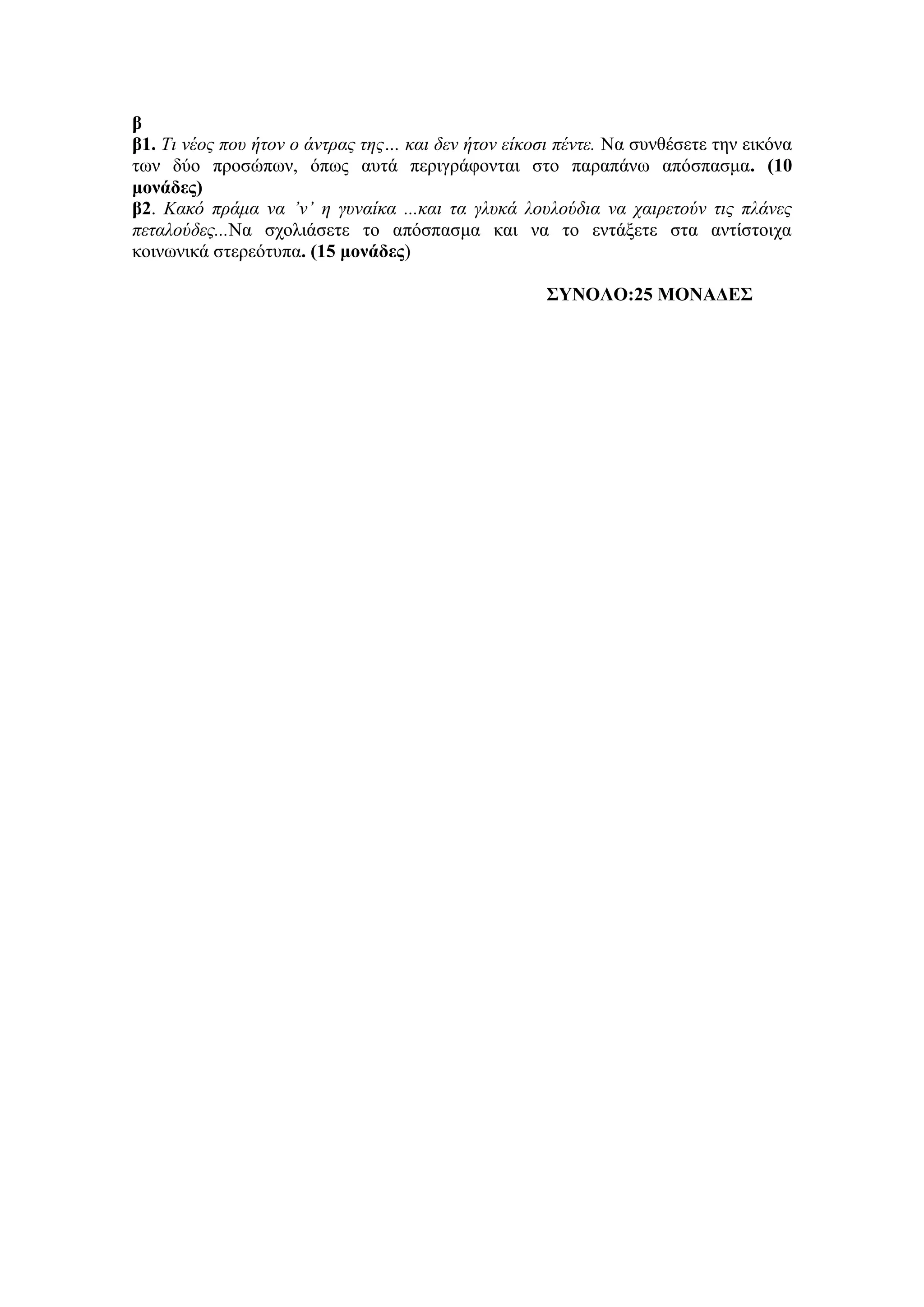 β
β1. Τι νέος ποσ ήηον ο άνηρας ηης… και δεν ήηον είκοζι πένηε. Να ζπλζέζεηε ηελ εηθόλα
ησλ δύν πξνζώπσλ, όπσο απηά πεξηγξάθνληαη ζην παξαπάλσ απόζπαζκα. (10
μονάδερ)
β2. Κακό πράμα να ’ν’ η γσναίκα ...και ηα γλσκά λοσλούδια να ταιρεηούν ηις πλάνες
πεηαλούδες...Να ζρνιηάζεηε ην απόζπαζκα θαη λα ην εληάμεηε ζηα αληίζηνηρα
θνηλσληθά ζηεξεόηππα. (15 μονάδερ)
ΣΥΝΟΛΟ:25 ΜΟΝΑΔΕΣ
 