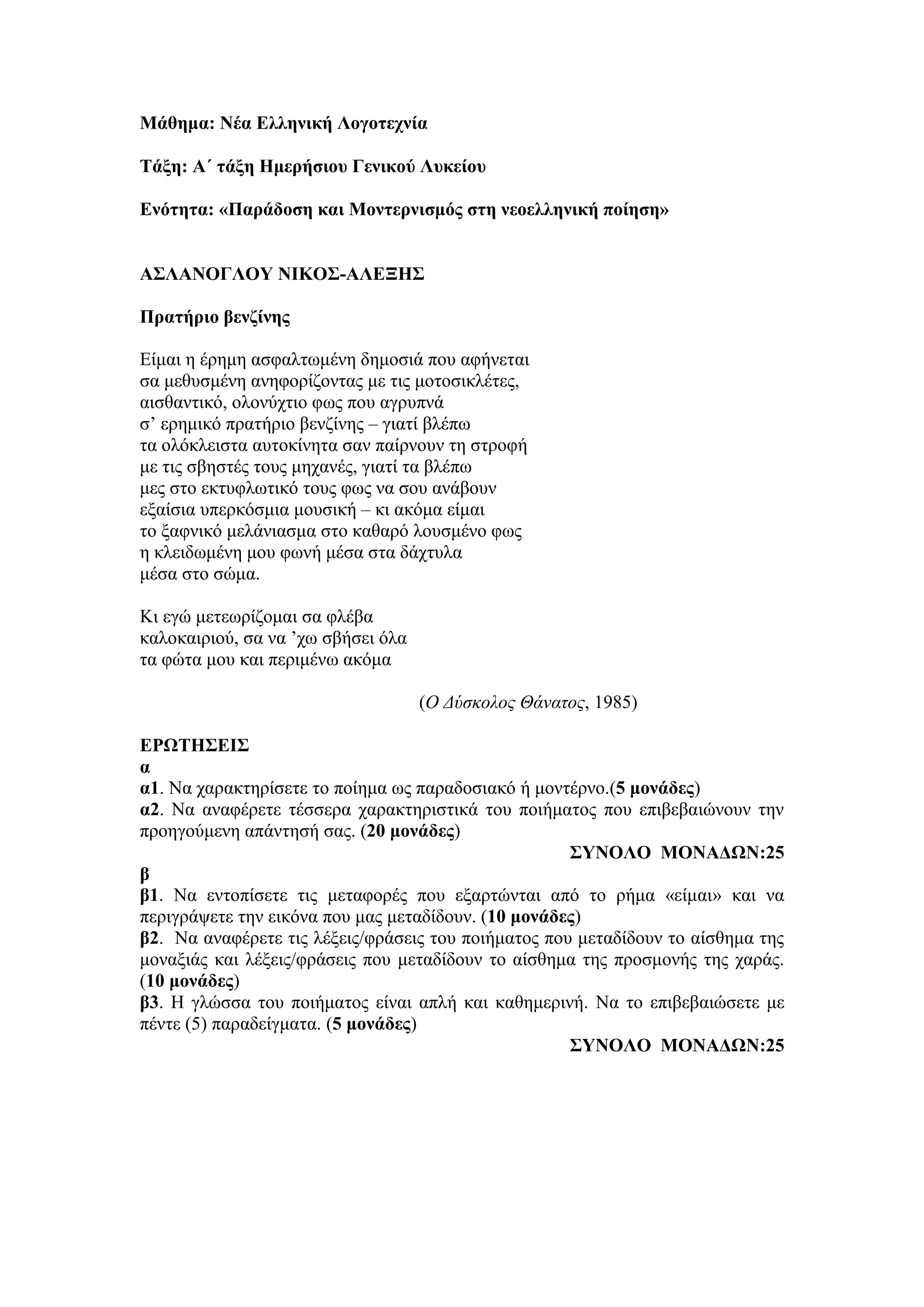 Μάθημα: Νέα Ελληνική Λογοτεχνία
Τάξη: Α΄ τάξη Ημερήσιου Γενικού Λυκείου
Ενότητα: «Παράδοση και Μοντερνισμός στη νεοελληνική ποίηση»
ΑΣΛΑΝΟΓΛΟΥ ΝΙΚΟΣ-ΑΛΕΞΗΣ
Πρατήριο βενζίνης
Είμαι η έρημη ασφαλτωμένη δημοσιά που αφήνεται
σα μεθυσμένη ανηφορίζοντας με τις μοτοσικλέτες,
αισθαντικό, ολονύχτιο φως που αγρυπνά
σ’ ερημικό πρατήριο βενζίνης – γιατί βλέπω
τα ολόκλειστα αυτοκίνητα σαν παίρνουν τη στροφή
με τις σβηστές τους μηχανές, γιατί τα βλέπω
μες στο εκτυφλωτικό τους φως να σου ανάβουν
εξαίσια υπερκόσμια μουσική – κι ακόμα είμαι
το ξαφνικό μελάνιασμα στο καθαρό λουσμένο φως
η κλειδωμένη μου φωνή μέσα στα δάχτυλα
μέσα στο σώμα.
Κι εγώ μετεωρίζομαι σα φλέβα
καλοκαιριού, σα να ’χω σβήσει όλα
τα φώτα μου και περιμένω ακόμα
(Ο Δύσκολος Θάνατος, 1985)
ΕΡΩΤΗΣΕΙΣ
α
α1. Να χαρακτηρίσετε το ποίημα ως παραδοσιακό ή μοντέρνο.(5 μονάδες)
α2. Να αναφέρετε τέσσερα χαρακτηριστικά του ποιήματος που επιβεβαιώνουν την
προηγούμενη απάντησή σας. (20 μονάδες)
ΣΥΝΟΛΟ ΜΟΝΑΔΩΝ:25
β
β1. Να εντοπίσετε τις μεταφορές που εξαρτώνται από το ρήμα «είμαι» και να
περιγράψετε την εικόνα που μας μεταδίδουν. (10 μονάδες)
β2. Να αναφέρετε τις λέξεις/φράσεις του ποιήματος που μεταδίδουν το αίσθημα της
μοναξιάς και λέξεις/φράσεις που μεταδίδουν το αίσθημα της προσμονής της χαράς.
(10 μονάδες)
β3. Η γλώσσα του ποιήματος είναι απλή και καθημερινή. Να το επιβεβαιώσετε με
πέντε (5) παραδείγματα. (5 μονάδες)
ΣΥΝΟΛΟ ΜΟΝΑΔΩΝ:25
 