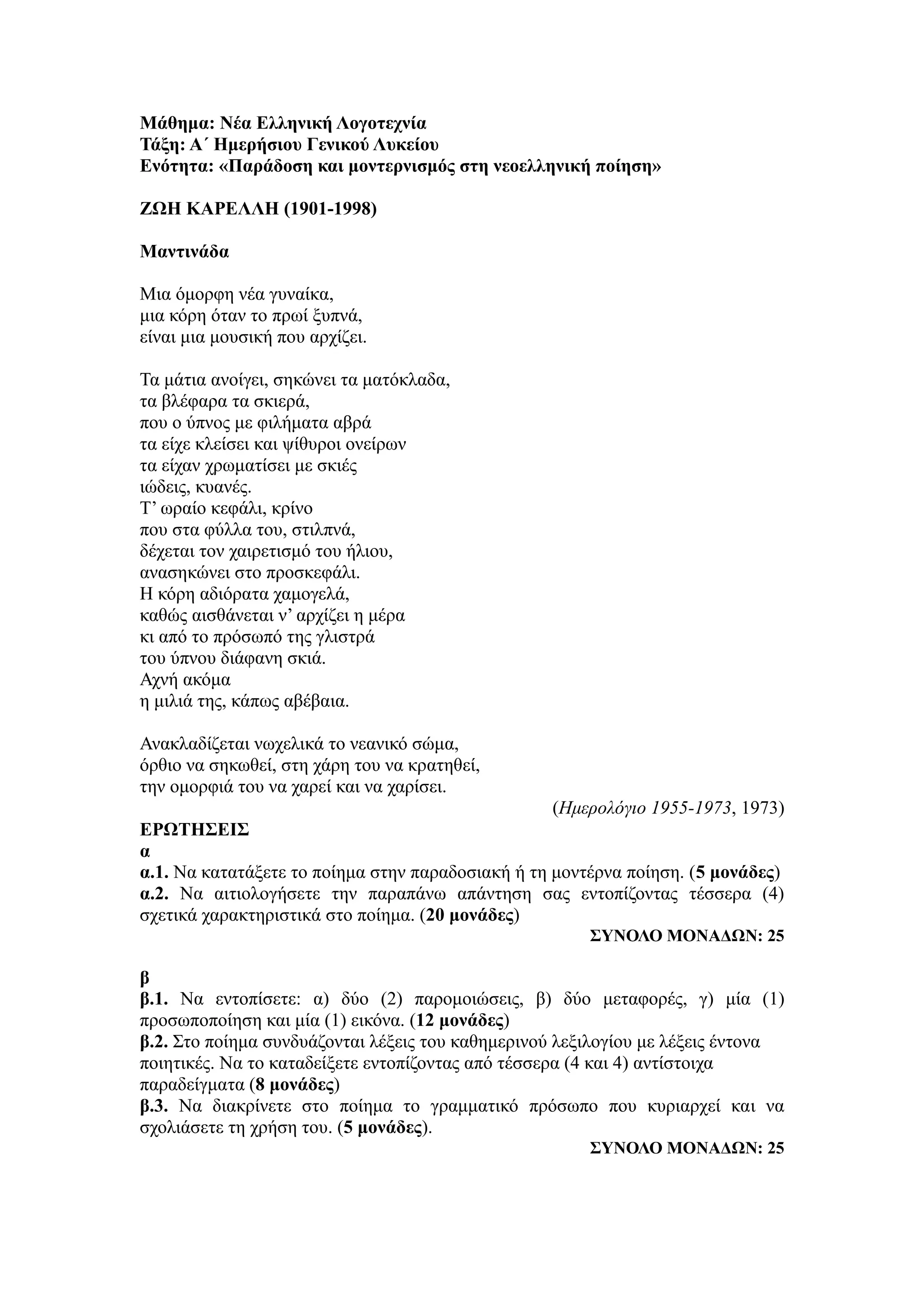 Μάθημα: Νέα Ελληνική Λογοτεχνία
Τάξη: Α΄ Ημερήσιου Γενικού Λυκείου
Ενότητα: «Παράδοση και μοντερνισμός στη νεοελληνική ποίηση»
ΖΩΗ ΚΑΡΕΛΛΗ (1901-1998)
Μαντινάδα
Μια όμορφη νέα γυναίκα,
μια κόρη όταν το πρωί ξυπνά,
είναι μια μουσική που αρχίζει.
Τα μάτια ανοίγει, σηκώνει τα ματόκλαδα,
τα βλέφαρα τα σκιερά,
που ο ύπνος με φιλήματα αβρά
τα είχε κλείσει και ψίθυροι ονείρων
τα είχαν χρωματίσει με σκιές
ιώδεις, κυανές.
Τ’ ωραίο κεφάλι, κρίνο
που στα φύλλα του, στιλπνά,
δέχεται τον χαιρετισμό του ήλιου,
ανασηκώνει στο προσκεφάλι.
Η κόρη αδιόρατα χαμογελά,
καθώς αισθάνεται ν’ αρχίζει η μέρα
κι από το πρόσωπό της γλιστρά
του ύπνου διάφανη σκιά.
Αχνή ακόμα
η μιλιά της, κάπως αβέβαια.
Ανακλαδίζεται νωχελικά το νεανικό σώμα,
όρθιο να σηκωθεί, στη χάρη του να κρατηθεί,
την ομορφιά του να χαρεί και να χαρίσει.
(Ημερολόγιο 1955-1973, 1973)
ΕΡΩΤΗΣΕΙΣ
α
α.1. Να κατατάξετε το ποίημα στην παραδοσιακή ή τη μοντέρνα ποίηση. (5 μονάδες)
α.2. Να αιτιολογήσετε την παραπάνω απάντηση σας εντοπίζοντας τέσσερα (4)
σχετικά χαρακτηριστικά στο ποίημα. (20 μονάδες)
ΣΥΝΟΛΟ ΜΟΝΑΔΩΝ: 25
β
β.1. Να εντοπίσετε: α) δύο (2) παρομοιώσεις, β) δύο μεταφορές, γ) μία (1)
προσωποποίηση και μία (1) εικόνα. (12 μονάδες)
β.2. Στο ποίημα συνδυάζονται λέξεις του καθημερινού λεξιλογίου με λέξεις έντονα
ποιητικές. Να το καταδείξετε εντοπίζοντας από τέσσερα (4 και 4) αντίστοιχα
παραδείγματα (8 μονάδες)
β.3. Να διακρίνετε στο ποίημα το γραμματικό πρόσωπο που κυριαρχεί και να
σχολιάσετε τη χρήση του. (5 μονάδες).
ΣΥΝΟΛΟ ΜΟΝΑΔΩΝ: 25
 