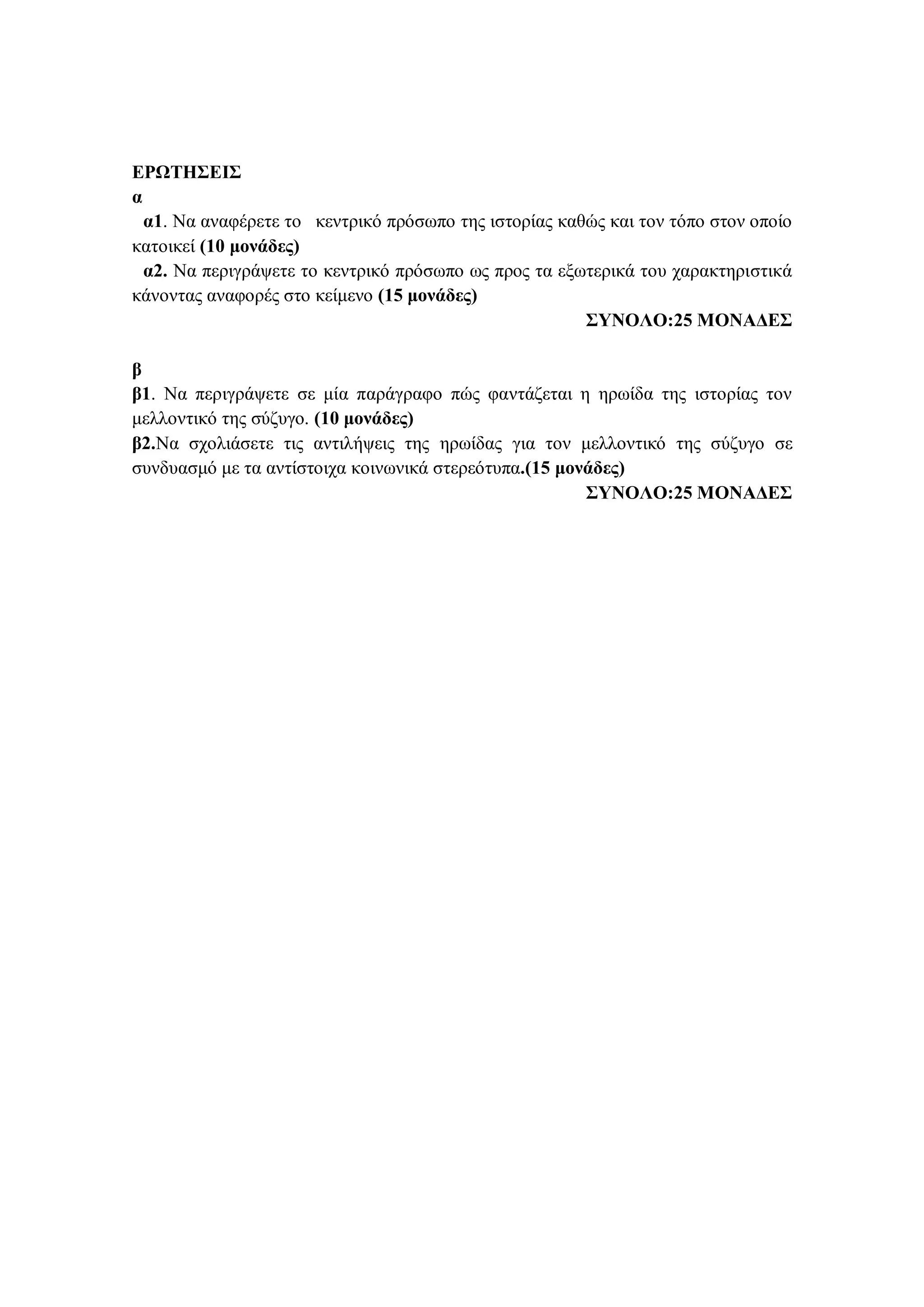 ΕΡΩΤΗΣΕΙΣ
α
α1. Να αναφέρετε το κεντρικό πρόσωπο της ιστορίας καθώς και τον τόπο στον οποίο
κατοικεί (10 μονάδες)
α2. Να περιγράψετε το κεντρικό πρόσωπο ως προς τα εξωτερικά του χαρακτηριστικά
κάνοντας αναφορές στο κείμενο (15 μονάδες)
ΣΥΝΟΛΟ:25 ΜΟΝΑΔΕΣ
β
β1. Να περιγράψετε σε μία παράγραφο πώς φαντάζεται η ηρωίδα της ιστορίας τον
μελλοντικό της σύζυγο. (10 μονάδες)
β2.Να σχολιάσετε τις αντιλήψεις της ηρωίδας για τον μελλοντικό της σύζυγο σε
συνδυασμό με τα αντίστοιχα κοινωνικά στερεότυπα.(15 μονάδες)
ΣΥΝΟΛΟ:25 ΜΟΝΑΔΕΣ
 