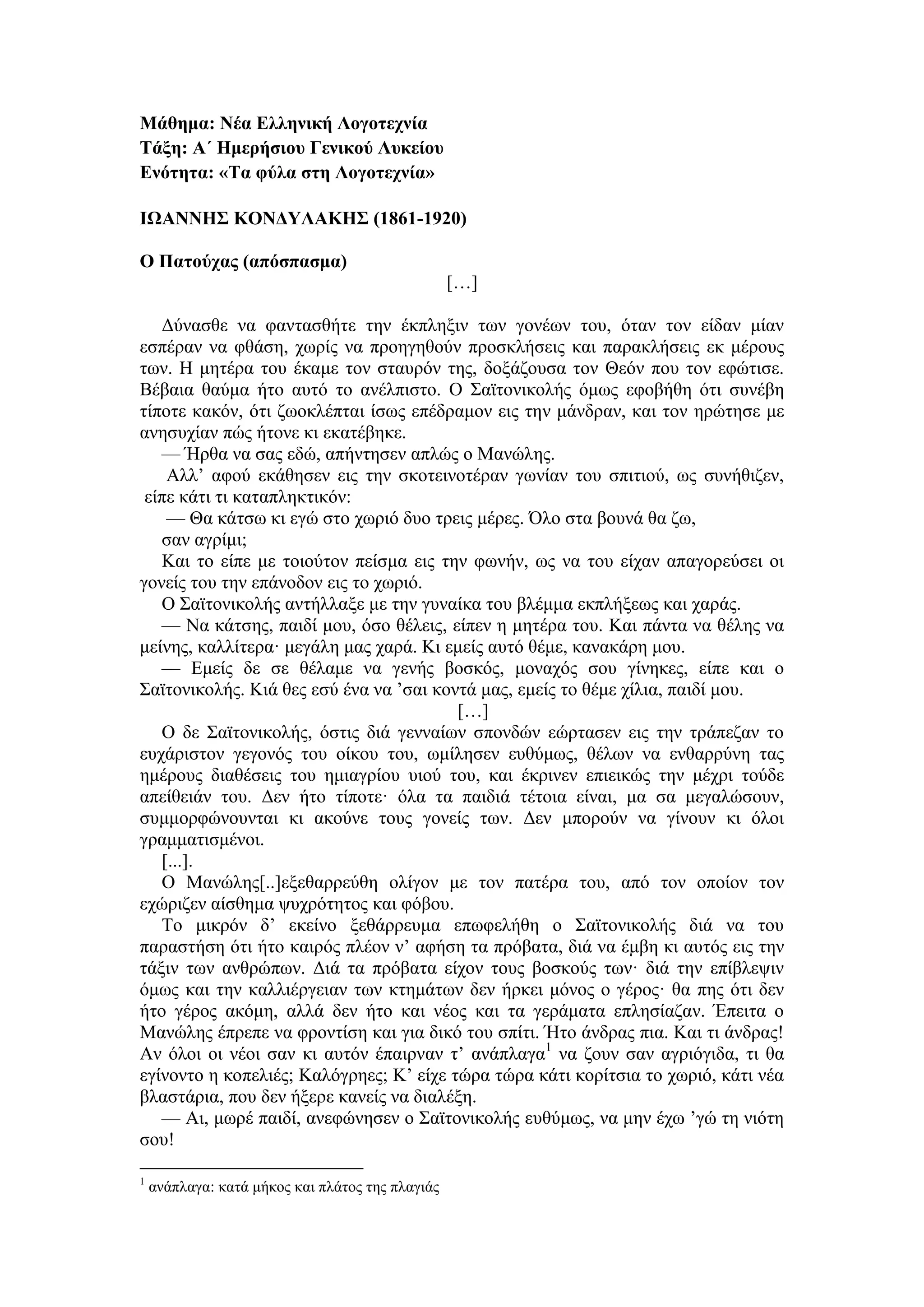 Μάθημα: Νέα Ελληνική Λογοτεχνία
Τάξη: Α΄ Ημερήσιου Γενικού Λυκείου
Ενότητα: «Τα φύλα στη Λογοτεχνία»
ΙΩΑΝΝΗΣ ΚΟΝΔΥΛΑΚΗΣ (1861-1920)
Ο Πατούχας (απόσπασμα)
[…]
Δύνασθε να φαντασθήτε την έκπληξιν των γονέων του, όταν τον είδαν μίαν
εσπέραν να φθάση, χωρίς να προηγηθούν προσκλήσεις και παρακλήσεις εκ μέρους
των. Η μητέρα του έκαμε τον σταυρόν της, δοξάζουσα τον Θεόν που τον εφώτισε.
Βέβαια θαύμα ήτο αυτό το ανέλπιστο. Ο Σαϊτονικολής όμως εφοβήθη ότι συνέβη
τίποτε κακόν, ότι ζωοκλέπται ίσως επέδραμον εις την μάνδραν, και τον ηρώτησε με
ανησυχίαν πώς ήτονε κι εκατέβηκε.
— Ήρθα να σας εδώ, απήντησεν απλώς ο Μανώλης.
Αλλ’ αφού εκάθησεν εις την σκοτεινοτέραν γωνίαν του σπιτιού, ως συνήθιζεν,
είπε κάτι τι καταπληκτικόν:
— Θα κάτσω κι εγώ στο χωριό δυο τρεις μέρες. Όλο στα βουνά θα ζω,
σαν αγρίμι;
Και το είπε με τοιούτον πείσμα εις την φωνήν, ως να του είχαν απαγορεύσει οι
γονείς του την επάνοδον εις το χωριό.
Ο Σαϊτονικολής αντήλλαξε με την γυναίκα του βλέμμα εκπλήξεως και χαράς.
— Να κάτσης, παιδί μου, όσο θέλεις, είπεν η μητέρα του. Και πάντα να θέλης να
μείνης, καλλίτερα· μεγάλη μας χαρά. Κι εμείς αυτό θέμε, κανακάρη μου.
— Εμείς δε σε θέλαμε να γενής βοσκός, μοναχός σου γίνηκες, είπε και ο
Σαϊτονικολής. Κιά θες εσύ ένα να ’σαι κοντά μας, εμείς το θέμε χίλια, παιδί μου.
[…]
Ο δε Σαϊτονικολής, όστις διά γενναίων σπονδών εώρτασεν εις την τράπεζαν το
ευχάριστον γεγονός του οίκου του, ωμίλησεν ευθύμως, θέλων να ενθαρρύνη τας
ημέρους διαθέσεις του ημιαγρίου υιού του, και έκρινεν επιεικώς την μέχρι τούδε
απείθειάν του. Δεν ήτο τίποτε· όλα τα παιδιά τέτοια είναι, μα σα μεγαλώσουν,
συμμορφώνουνται κι ακούνε τους γονείς των. Δεν μπορούν να γίνουν κι όλοι
γραμματισμένοι.
[...].
Ο Μανώλης[..]εξεθαρρεύθη ολίγον με τον πατέρα του, από τον οποίον τον
εχώριζεν αίσθημα ψυχρότητος και φόβου.
Το μικρόν δ’ εκείνο ξεθάρρευμα επωφελήθη ο Σαϊτονικολής διά να του
παραστήση ότι ήτο καιρός πλέον ν’ αφήση τα πρόβατα, διά να έμβη κι αυτός εις την
τάξιν των ανθρώπων. Διά τα πρόβατα είχον τους βοσκούς των· διά την επίβλεψιν
όμως και την καλλιέργειαν των κτημάτων δεν ήρκει μόνος ο γέρος· θα πης ότι δεν
ήτο γέρος ακόμη, αλλά δεν ήτο και νέος και τα γεράματα επλησίαζαν. Έπειτα ο
Μανώλης έπρεπε να φροντίση και για δικό του σπίτι. Ήτο άνδρας πια. Και τι άνδρας!
Αν όλοι οι νέοι σαν κι αυτόν έπαιρναν τ’ ανάπλαγα1
να ζουν σαν αγριόγιδα, τι θα
εγίνοντο η κοπελιές; Καλόγρηες; Κ’ είχε τώρα τώρα κάτι κορίτσια το χωριό, κάτι νέα
βλαστάρια, που δεν ήξερε κανείς να διαλέξη.
— Αι, μωρέ παιδί, ανεφώνησεν ο Σαϊτονικολής ευθύμως, να μην έχω ’γώ τη νιότη
σου!
1
ανάπλαγα: κατά μήκος και πλάτος της πλαγιάς
 