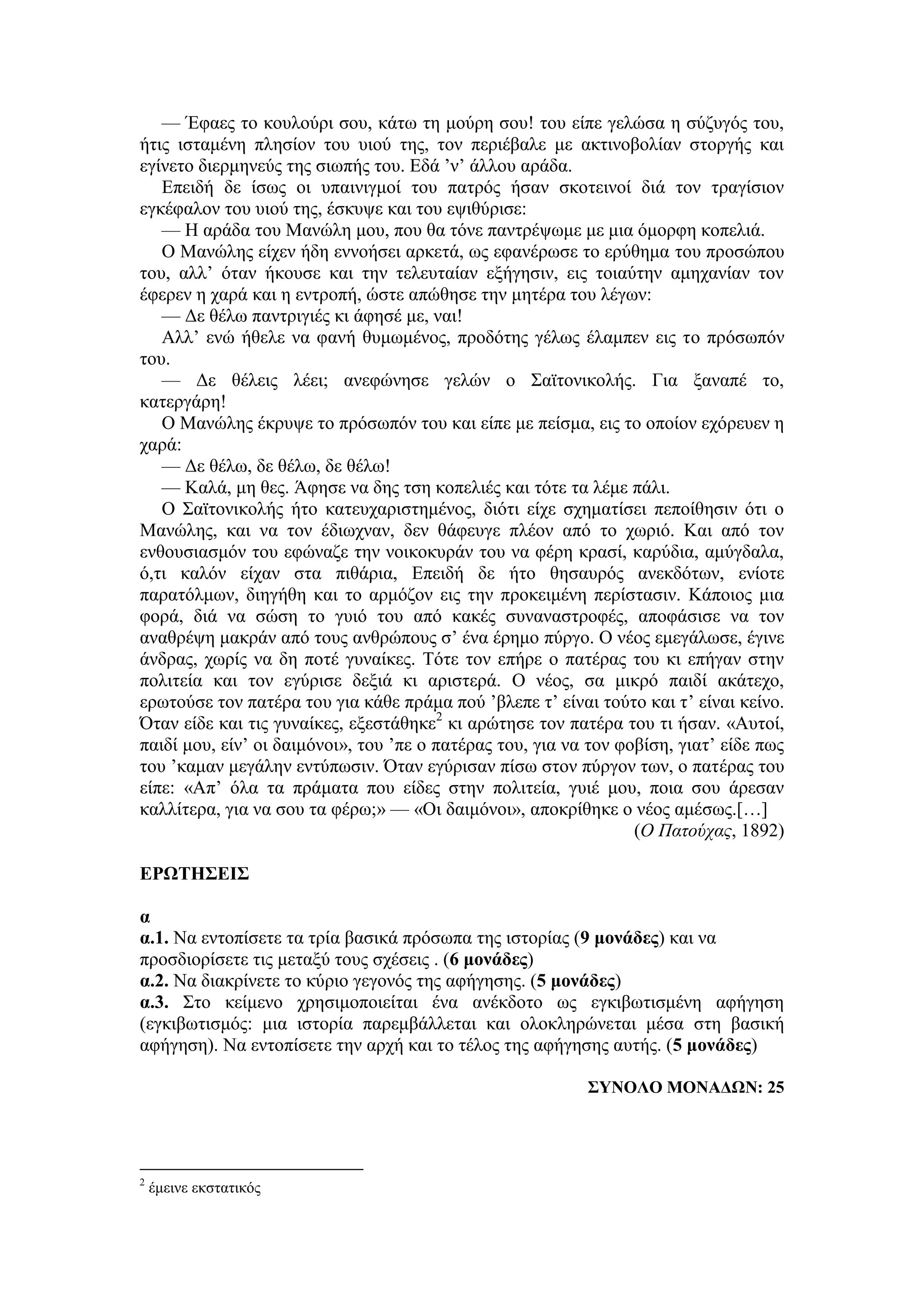 — Έφαες το κουλούρι σου, κάτω τη μούρη σου! του είπε γελώσα η σύζυγός του,
ήτις ισταμένη πλησίον του υιού της, τον περιέβαλε με ακτινοβολίαν στοργής και
εγίνετο διερμηνεύς της σιωπής του. Εδά ’ν’ άλλου αράδα.
Επειδή δε ίσως οι υπαινιγμοί του πατρός ήσαν σκοτεινοί διά τον τραγίσιον
εγκέφαλον του υιού της, έσκυψε και του εψιθύρισε:
— Η αράδα του Μανώλη μου, που θα τόνε παντρέψωμε με μια όμορφη κοπελιά.
Ο Μανώλης είχεν ήδη εννοήσει αρκετά, ως εφανέρωσε το ερύθημα του προσώπου
του, αλλ’ όταν ήκουσε και την τελευταίαν εξήγησιν, εις τοιαύτην αμηχανίαν τον
έφερεν η χαρά και η εντροπή, ώστε απώθησε την μητέρα του λέγων:
— Δε θέλω παντριγιές κι άφησέ με, ναι!
Αλλ’ ενώ ήθελε να φανή θυμωμένος, προδότης γέλως έλαμπεν εις το πρόσωπόν
του.
— Δε θέλεις λέει; ανεφώνησε γελών ο Σαϊτονικολής. Για ξαναπέ το,
κατεργάρη!
Ο Μανώλης έκρυψε το πρόσωπόν του και είπε με πείσμα, εις το οποίον εχόρευεν η
χαρά:
— Δε θέλω, δε θέλω, δε θέλω!
— Καλά, μη θες. Άφησε να δης τση κοπελιές και τότε τα λέμε πάλι.
Ο Σαϊτονικολής ήτο κατευχαριστημένος, διότι είχε σχηματίσει πεποίθησιν ότι ο
Μανώλης, και να τον έδιωχναν, δεν θάφευγε πλέον από το χωριό. Και από τον
ενθουσιασμόν του εφώναζε την νοικοκυράν του να φέρη κρασί, καρύδια, αμύγδαλα,
ό,τι καλόν είχαν στα πιθάρια, Επειδή δε ήτο θησαυρός ανεκδότων, ενίοτε
παρατόλμων, διηγήθη και το αρμόζον εις την προκειμένη περίστασιν. Κάποιος μια
φορά, διά να σώση το γυιό του από κακές συναναστροφές, αποφάσισε να τον
αναθρέψη μακράν από τους ανθρώπους σ’ ένα έρημο πύργο. Ο νέος εμεγάλωσε, έγινε
άνδρας, χωρίς να δη ποτέ γυναίκες. Τότε τον επήρε ο πατέρας του κι επήγαν στην
πολιτεία και τον εγύρισε δεξιά κι αριστερά. Ο νέος, σα μικρό παιδί ακάτεχο,
ερωτούσε τον πατέρα του για κάθε πράμα πού ’βλεπε τ’ είναι τούτο και τ’ είναι κείνο.
Όταν είδε και τις γυναίκες, εξεστάθηκε2
κι αρώτησε τον πατέρα του τι ήσαν. «Αυτοί,
παιδί μου, είν’ οι δαιμόνοι», του ’πε ο πατέρας του, για να τον φοβίση, γιατ’ είδε πως
του ’καμαν μεγάλην εντύπωσιν. Όταν εγύρισαν πίσω στον πύργον των, ο πατέρας του
είπε: «Απ’ όλα τα πράματα που είδες στην πολιτεία, γυιέ μου, ποια σου άρεσαν
καλλίτερα, για να σου τα φέρω;» — «Οι δαιμόνοι», αποκρίθηκε ο νέος αμέσως.[…]
(Ο Πατούχας, 1892)
ΕΡΩΤΗΣΕΙΣ
α
α.1. Να εντοπίσετε τα τρία βασικά πρόσωπα της ιστορίας (9 μονάδες) και να
προσδιορίσετε τις μεταξύ τους σχέσεις . (6 μονάδες)
α.2. Να διακρίνετε το κύριο γεγονός της αφήγησης. (5 μονάδες)
α.3. Στο κείμενο χρησιμοποιείται ένα ανέκδοτο ως εγκιβωτισμένη αφήγηση
(εγκιβωτισμός: μια ιστορία παρεμβάλλεται και ολοκληρώνεται μέσα στη βασική
αφήγηση). Να εντοπίσετε την αρχή και το τέλος της αφήγησης αυτής. (5 μονάδες)
ΣΥΝΟΛΟ ΜΟΝΑΔΩΝ: 25
2
έμεινε εκστατικός
 