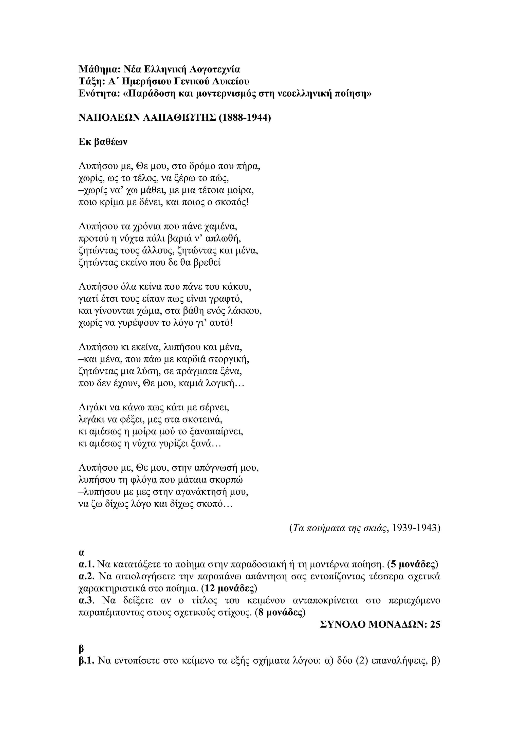Μάθημα: Νέα Ελληνική Λογοτεχνία
Τάξη: Α΄ Ημερήσιου Γενικού Λυκείου
Ενότητα: «Παράδοση και μοντερνισμός στη νεοελληνική ποίηση»
ΝΑΠΟΛΕΩΝ ΛΑΠΑΘΙΩΤΗΣ (1888-1944)
Εκ βαθέων
Λυπήσου με, Θε μου, στο δρόμο που πήρα,
χωρίς, ως το τέλος, να ξέρω το πώς,
–χωρίς να’ χω μάθει, με μια τέτοια μοίρα,
ποιο κρίμα με δένει, και ποιος ο σκοπός!
Λυπήσου τα χρόνια που πάνε χαμένα,
προτού η νύχτα πάλι βαριά ν’ απλωθή,
ζητώντας τους άλλους, ζητώντας και μένα,
ζητώντας εκείνο που δε θα βρεθεί
Λυπήσου όλα κείνα που πάνε του κάκου,
γιατί έτσι τους είπαν πως είναι γραφτό,
και γίνουνται χώμα, στα βάθη ενός λάκκου,
χωρίς να γυρέψουν το λόγο γι’ αυτό!
Λυπήσου κι εκείνα, λυπήσου και μένα,
–και μένα, που πάω με καρδιά στοργική,
ζητώντας μια λύση, σε πράγματα ξένα,
που δεν έχουν, Θε μου, καμιά λογική…
Λιγάκι να κάνω πως κάτι με σέρνει,
λιγάκι να φέξει, μες στα σκοτεινά,
κι αμέσως η μοίρα μού το ξαναπαίρνει,
κι αμέσως η νύχτα γυρίζει ξανά…
Λυπήσου με, Θε μου, στην απόγνωσή μου,
λυπήσου τη φλόγα που μάταια σκορπώ
–λυπήσου με μες στην αγανάκτησή μου,
να ζω δίχως λόγο και δίχως σκοπό…
(Τα ποιήματα της σκιάς, 1939-1943)
α
α.1. Να κατατάξετε το ποίημα στην παραδοσιακή ή τη μοντέρνα ποίηση. (5 μονάδες)
α.2. Να αιτιολογήσετε την παραπάνω απάντηση σας εντοπίζοντας τέσσερα σχετικά
χαρακτηριστικά στο ποίημα. (12 μονάδες)
α.3. Να δείξετε αν ο τίτλος του κειμένου ανταποκρίνεται στο περιεχόμενο
παραπέμποντας στους σχετικούς στίχους. (8 μονάδες)
ΣΥΝΟΛΟ ΜΟΝΑΔΩΝ: 25
β
β.1. Να εντοπίσετε στο κείμενο τα εξής σχήματα λόγου: α) δύο (2) επαναλήψεις, β)
 