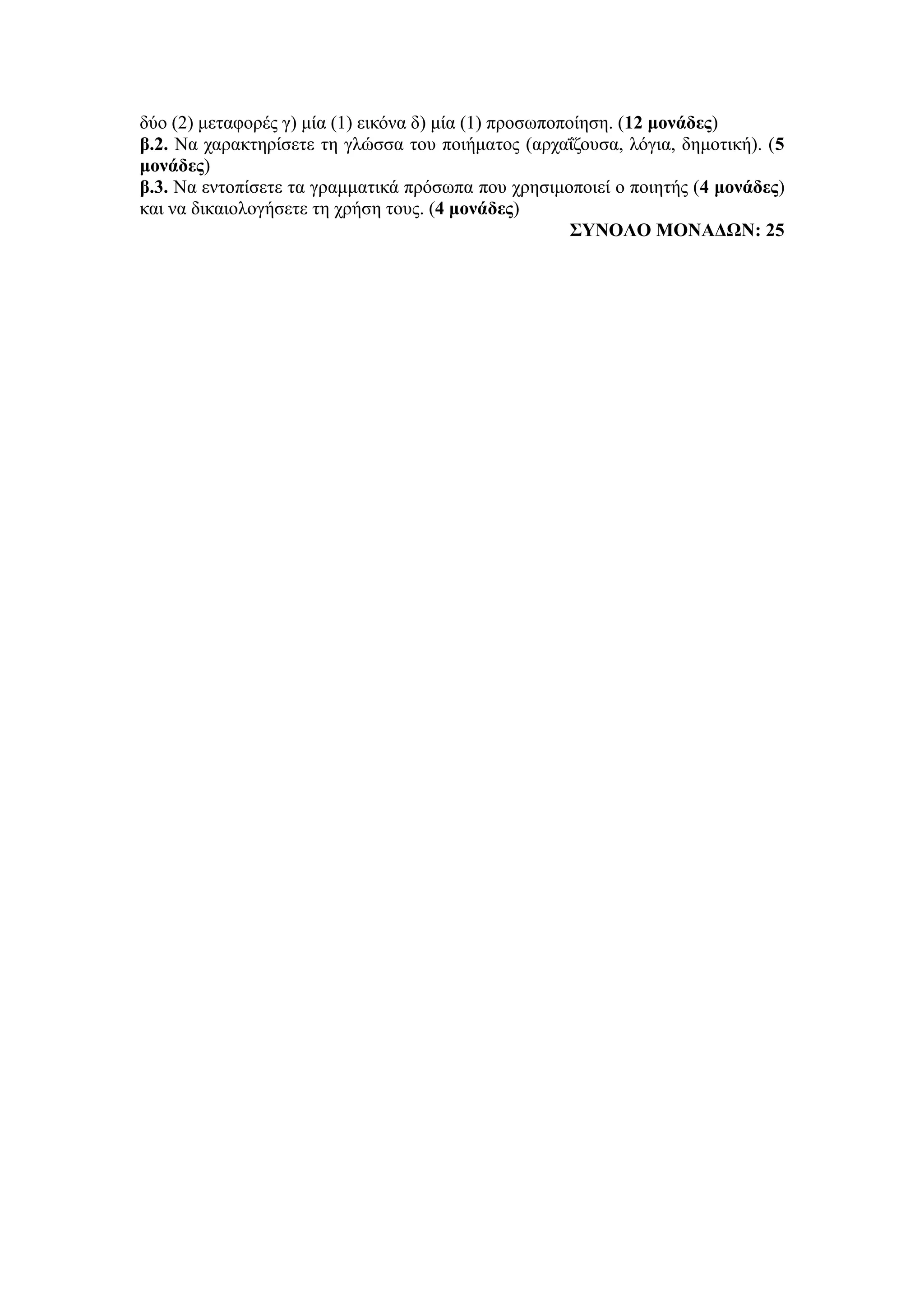 δύο (2) μεταφορές γ) μία (1) εικόνα δ) μία (1) προσωποποίηση. (12 μονάδες)
β.2. Να χαρακτηρίσετε τη γλώσσα του ποιήματος (αρχαΐζουσα, λόγια, δημοτική). (5
μονάδες)
β.3. Να εντοπίσετε τα γραμματικά πρόσωπα που χρησιμοποιεί ο ποιητής (4 μονάδες)
και να δικαιολογήσετε τη χρήση τους. (4 μονάδες)
ΣΥΝΟΛΟ ΜΟΝΑΔΩΝ: 25
 