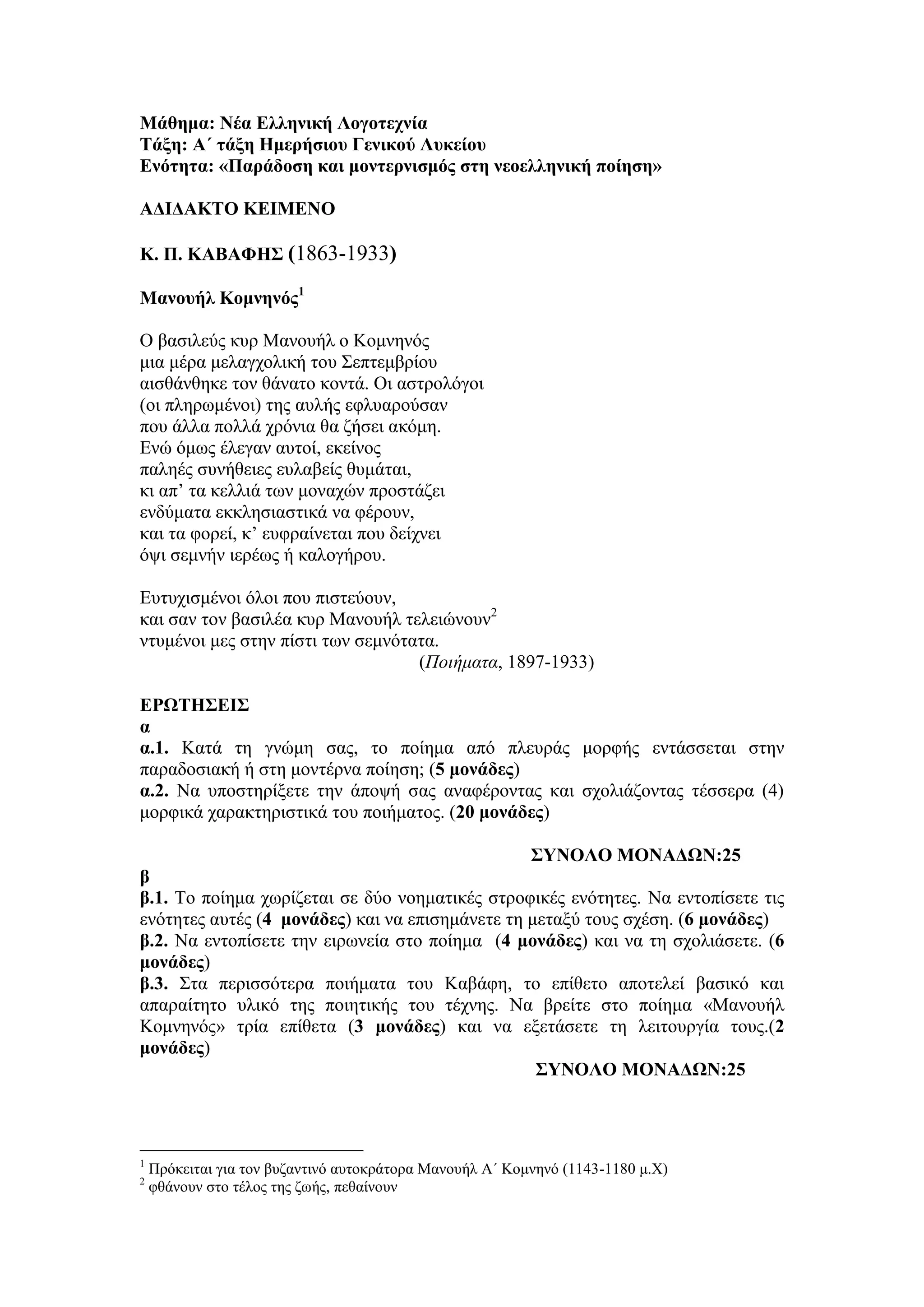 Μάθημα: Νέα Δλληνική Λογοηεσνία
Σάξη: Α΄ ηάξη Ημεπήζιος Γενικού Λςκείος
Δνόηηηα: «Παπάδοζη και μονηεπνιζμόρ ζηη νεοελληνική ποίηζη»
ΑΓΙΓΑΚΣΟ ΚΔΙΜΔΝΟ
Κ. Π. ΚΑΒΑΦΗ΢ (1863-1933)
Μανοςήλ Κομνηνόρ1
Ο βαζηιεύο θπξ Μαλνπήι ν Κνκλελόο
κηα κέξα κειαγρνιηθή ηνπ Σεπηεκβξίνπ
αηζζάλζεθε ηνλ ζάλαην θνληά. Οη αζηξνιόγνη
(νη πιεξσκέλνη) ηεο απιήο εθιπαξνύζαλ
πνπ άιια πνιιά ρξόληα ζα δήζεη αθόκε.
Ελώ όκσο έιεγαλ απηνί, εθείλνο
παιεέο ζπλήζεηεο επιαβείο ζπκάηαη,
θη απ’ ηα θειιηά ησλ κνλαρώλ πξνζηάδεη
ελδύκαηα εθθιεζηαζηηθά λα θέξνπλ,
θαη ηα θνξεί, θ’ επθξαίλεηαη πνπ δείρλεη
όςη ζεκλήλ ηεξέσο ή θαινγήξνπ.
Επηπρηζκέλνη όινη πνπ πηζηεύνπλ,
θαη ζαλ ηνλ βαζηιέα θπξ Μαλνπήι ηειεηώλνπλ2
ληπκέλνη κεο ζηελ πίζηη ησλ ζεκλόηαηα.
(Ποιήματα, 1897-1933)
ΔΡΩΣΗ΢ΔΙ΢
α
α.1. Καηά ηε γλώκε ζαο, ην πνίεκα από πιεπξάο κνξθήο εληάζζεηαη ζηελ
παξαδνζηαθή ή ζηε κνληέξλα πνίεζε; (5 μονάδερ)
α.2. Να ππνζηεξίμεηε ηελ άπνςή ζαο αλαθέξνληαο θαη ζρνιηάδνληαο ηέζζεξα (4)
κνξθηθά ραξαθηεξηζηηθά ηνπ πνηήκαηνο. (20 μονάδερ)
΢ΤΝΟΛΟ ΜΟΝΑΓΩΝ:25
β
β.1. Τν πνίεκα ρσξίδεηαη ζε δύν λνεκαηηθέο ζηξνθηθέο ελόηεηεο. Να εληνπίζεηε ηηο
ελόηεηεο απηέο (4 μονάδερ) θαη λα επηζεκάλεηε ηε κεηαμύ ηνπο ζρέζε. (6 μονάδερ)
β.2. Να εληνπίζεηε ηελ εηξσλεία ζην πνίεκα (4 μονάδερ) θαη λα ηε ζρνιηάζεηε. (6
μονάδερ)
β.3. Σηα πεξηζζόηεξα πνηήκαηα ηνπ Καβάθε, ην επίζεην απνηειεί βαζηθό θαη
απαξαίηεην πιηθό ηεο πνηεηηθήο ηνπ ηέρλεο. Να βξείηε ζην πνίεκα «Μαλνπήι
Kνκλελόο» ηξία επίζεηα (3 μονάδερ) θαη λα εμεηάζεηε ηε ιεηηνπξγία ηνπο.(2
μονάδερ)
΢ΤΝΟΛΟ ΜΟΝΑΓΩΝ:25
1
Πξόθεηηαη γηα ηνλ βπδαληηλό απηνθξάηνξα Μαλνπήι Α΄ Κνκλελό (1143-1180 κ.Χ)
2
θζάλνπλ ζην ηέινο ηεο δσήο, πεζαίλνπλ
 