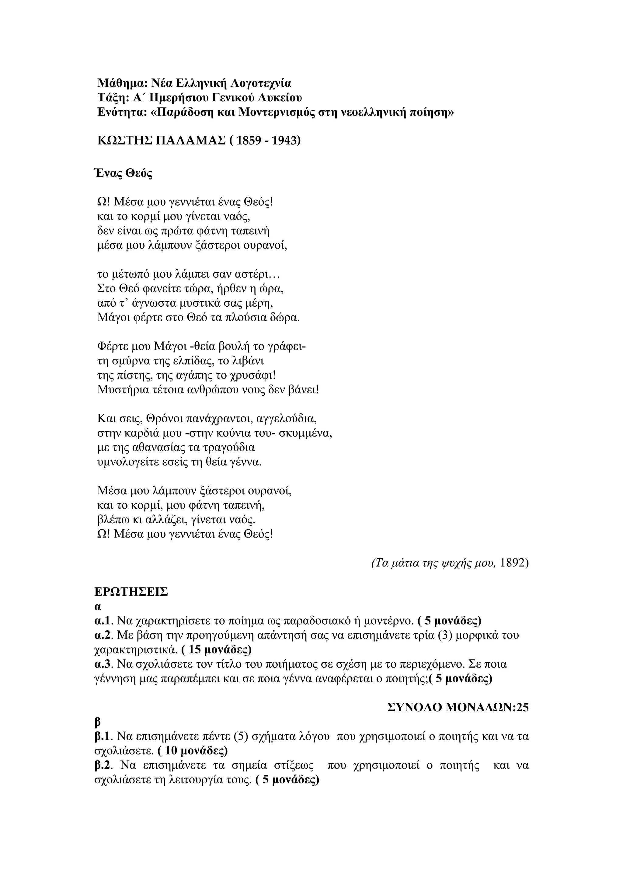 Μάθημα: Νέα Ελληνική Λογοτεχνία
Τάξη: Α΄ Ημερήσιου Γενικού Λυκείου
Ενότητα: «Παράδοση και Μοντερνισμός στη νεοελληνική ποίηση»
ΚΩΣΤΗΣ ΠΑΛΑΜΑΣ ( 1859 - 1943)
Ένας Θεός
Ω! Μέσα μου γεννιέται ένας Θεός!
και το κορμί μου γίνεται ναός,
δεν είναι ως πρώτα φάτνη ταπεινή
μέσα μου λάμπουν ξάστεροι ουρανοί,
το μέτωπό μου λάμπει σαν αστέρι…
Στο Θεό φανείτε τώρα, ήρθεν η ώρα,
από τ’ άγνωστα μυστικά σας μέρη,
Μάγοι φέρτε στο Θεό τα πλούσια δώρα.
Φέρτε μου Μάγοι -θεία βουλή το γράφει-
τη σμύρνα της ελπίδας, το λιβάνι
της πίστης, της αγάπης το χρυσάφι!
Μυστήρια τέτοια ανθρώπου νους δεν βάνει!
Και σεις, Θρόνοι πανάχραντοι, αγγελούδια,
στην καρδιά μου -στην κούνια του- σκυμμένα,
με της αθανασίας τα τραγούδια
υμνολογείτε εσείς τη θεία γέννα.
Μέσα μου λάμπουν ξάστεροι ουρανοί,
και το κορμί, μου φάτνη ταπεινή,
βλέπω κι αλλάζει, γίνεται ναός.
Ω! Μέσα μου γεννιέται ένας Θεός!
(Τα μάτια της ψυχής μου, 1892)
ΕΡΩΤΗΣΕΙΣ
α
α.1. Να χαρακτηρίσετε το ποίημα ως παραδοσιακό ή μοντέρνο. ( 5 μονάδες)
α.2. Με βάση την προηγούμενη απάντησή σας να επισημάνετε τρία (3) μορφικά του
χαρακτηριστικά. ( 15 μονάδες)
α.3. Να σχολιάσετε τον τίτλο του ποιήματος σε σχέση με το περιεχόμενο. Σε ποια
γέννηση μας παραπέμπει και σε ποια γέννα αναφέρεται ο ποιητής;( 5 μονάδες)
ΣΥΝΟΛΟ ΜΟΝΑΔΩΝ:25
β
β.1. Να επισημάνετε πέντε (5) σχήματα λόγου που χρησιμοποιεί ο ποιητής και να τα
σχολιάσετε. ( 10 μονάδες)
β.2. Να επισημάνετε τα σημεία στίξεως που χρησιμοποιεί ο ποιητής και να
σχολιάσετε τη λειτουργία τους. ( 5 μονάδες)
 