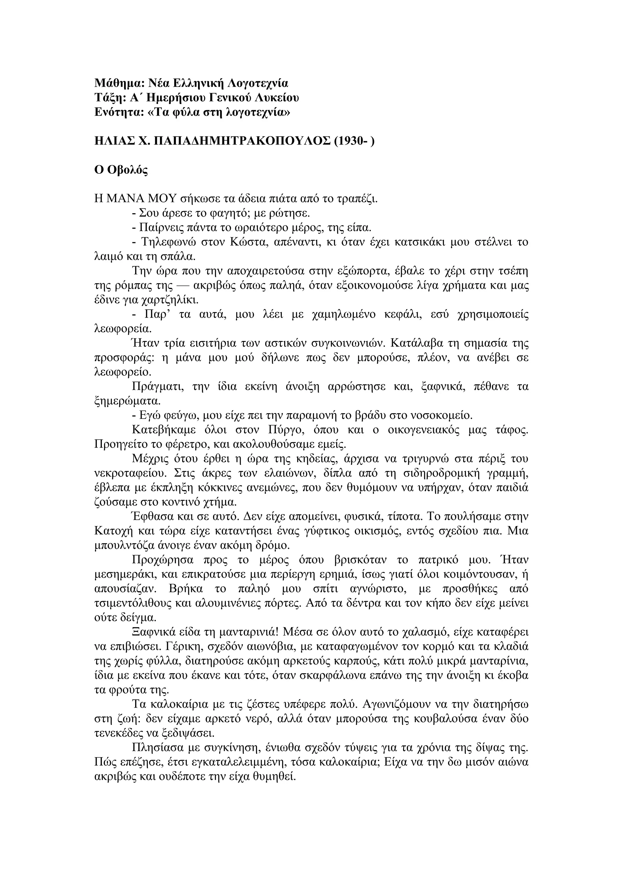 Μάθημα: Νέα Ελληνική Λογοτεχνία
Τάξη: Α΄ Ημερήσιου Γενικού Λυκείου
Ενότητα: «Τα φύλα στη λογοτεχνία»
ΗΛΙΑΣ Χ. ΠΑΠΑΔΗΜΗΤΡΑΚΟΠΟΥΛΟΣ (1930- )
Ο Οβολός
Η ΜΑΝΑ ΜΟΥ σήκωσε τα άδεια πιάτα από το τραπέζι.
- Σου άρεσε το φαγητό; με ρώτησε.
- Παίρνεις πάντα το ωραιότερο μέρος, της είπα.
- Τηλεφωνώ στον Κώστα, απέναντι, κι όταν έχει κατσικάκι μου στέλνει το
λαιμό και τη σπάλα.
Την ώρα που την αποχαιρετούσα στην εξώπορτα, έβαλε το χέρι στην τσέπη
της ρόμπας της — ακριβώς όπως παληά, όταν εξοικονομούσε λίγα χρήματα και μας
έδινε για χαρτζηλίκι.
- Παρ’ τα αυτά, μου λέει με χαμηλωμένο κεφάλι, εσύ χρησιμοποιείς
λεωφορεία.
Ήταν τρία εισιτήρια των αστικών συγκοινωνιών. Κατάλαβα τη σημασία της
προσφοράς: η μάνα μου μού δήλωνε πως δεν μπορούσε, πλέον, να ανέβει σε
λεωφορείο.
Πράγματι, την ίδια εκείνη άνοιξη αρρώστησε και, ξαφνικά, πέθανε τα
ξημερώματα.
- Εγώ φεύγω, μου είχε πει την παραμονή το βράδυ στο νοσοκομείο.
Κατεβήκαμε όλοι στον Πύργο, όπου και ο οικογενειακός μας τάφος.
Προηγείτο το φέρετρο, και ακολουθούσαμε εμείς.
Μέχρις ότου έρθει η ώρα της κηδείας, άρχισα να τριγυρνώ στα πέριξ του
νεκροταφείου. Στις άκρες των ελαιώνων, δίπλα από τη σιδηροδρομική γραμμή,
έβλεπα με έκπληξη κόκκινες ανεμώνες, που δεν θυμόμουν να υπήρχαν, όταν παιδιά
ζούσαμε στο κοντινό χτήμα.
Έφθασα και σε αυτό. Δεν είχε απομείνει, φυσικά, τίποτα. Το πουλήσαμε στην
Κατοχή και τώρα είχε καταντήσει ένας γύφτικος οικισμός, εντός σχεδίου πια. Μια
μπουλντόζα άνοιγε έναν ακόμη δρόμο.
Προχώρησα προς το μέρος όπου βρισκόταν το πατρικό μου. Ήταν
μεσημεράκι, και επικρατούσε μια περίεργη ερημιά, ίσως γιατί όλοι κοιμόντουσαν, ή
απουσίαζαν. Βρήκα το παληό μου σπίτι αγνώριστο, με προσθήκες από
τσιμεντόλιθους και αλουμινένιες πόρτες. Από τα δέντρα και τον κήπο δεν είχε μείνει
ούτε δείγμα.
Ξαφνικά είδα τη μανταρινιά! Μέσα σε όλον αυτό το χαλασμό, είχε καταφέρει
να επιβιώσει. Γέρικη, σχεδόν αιωνόβια, με καταφαγωμένον τον κορμό και τα κλαδιά
της χωρίς φύλλα, διατηρούσε ακόμη αρκετούς καρπούς, κάτι πολύ μικρά μανταρίνια,
ίδια με εκείνα που έκανε και τότε, όταν σκαρφάλωνα επάνω της την άνοιξη κι έκοβα
τα φρούτα της.
Τα καλοκαίρια με τις ζέστες υπέφερε πολύ. Αγωνιζόμουν να την διατηρήσω
στη ζωή: δεν είχαμε αρκετό νερό, αλλά όταν μπορούσα της κουβαλούσα έναν δύο
τενεκέδες να ξεδιψάσει.
Πλησίασα με συγκίνηση, ένιωθα σχεδόν τύψεις για τα χρόνια της δίψας της.
Πώς επέζησε, έτσι εγκαταλελειμμένη, τόσα καλοκαίρια; Είχα να την δω μισόν αιώνα
ακριβώς και ουδέποτε την είχα θυμηθεί.
 