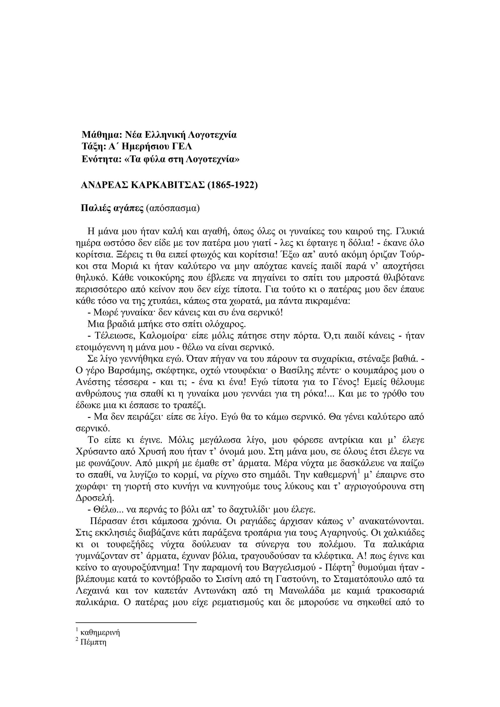Μάθημα: Νέα Δλληνική Λογοηεσνία
Σάξη: Α΄ Ημεπήζιος ΓΔΛ
Δνόηηηα: «Σα θύλα ζηη Λογοηεσνία»
ΑΝΓΡΔΑ΢ ΚΑΡΚΑΒΙΣ΢Α΢ (1865-1922)
Παλιέρ αγάπερ (απόζπαζκα)
Η κάλα κνπ ήηαλ θαιή θαη αγαζή, όπσο όιεο νη γπλαίθεο ηνπ θαηξνύ ηεο. Γιπθηά
εκέξα σζηόζν δελ είδε κε ηνλ παηέξα κνπ γηαηί - ιεο θη έθηαηγε ε δόιηα! - έθαλε όιν
θνξίηζηα. Ξέξεηο ηη ζα εηπεί θησρόο θαη θνξίηζηα! Έμσ απ’ απηό αθόκε όξηδαλ Τνύξ-
θνη ζηα Μνξηά θη ήηαλ θαιύηεξν λα κελ απόρηαε θαλείο παηδί παξά λ’ απνρηήζεη
ζειπθό. Κάζε λνηθνθύξεο πνπ έβιεπε λα πεγαίλεη ην ζπίηη ηνπ κπξνζηά ζιηβόηαλε
πεξηζζόηεξν από θείλνλ πνπ δελ είρε ηίπνηα. Γηα ηνύην θη ν παηέξαο κνπ δελ έπαπε
θάζε ηόζν λα ηεο ρηππάεη, θάπσο ζηα ρσξαηά, κα πάληα πηθξακέλα:
- Μσξέ γπλαίθα· δελ θάλεηο θαη ζπ έλα ζεξληθό!
Μηα βξαδηά κπήθε ζην ζπίηη νιόραξνο.
- Τέιεησζε, Καινκνίξα· είπε κόιηο πάηεζε ζηελ πόξηα. Ό,ηη παηδί θάλεηο - ήηαλ
εηνηκόγελλε ε κάλα κνπ - ζέισ λα είλαη ζεξληθό.
Σε ιίγν γελλήζεθα εγώ. Όηαλ πήγαλ λα ηνπ πάξνπλ ηα ζπραξίθηα, ζηέλαμε βαζηά. -
Ο γέξν Βαξζάκεο, ζθέθηεθε, νρηώ ληνπθέθηα· ν Βαζίιεο πέληε· ν θνπκπάξνο κνπ ν
Αλέζηεο ηέζζεξα - θαη ηη; - έλα θη έλα! Δγώ ηίπνηα γηα ην Γέλνο! Δκείο ζέινπκε
αλζξώπνπο γηα ζπαζί θη ε γπλαίθα κνπ γελλάεη γηα ηε ξόθα!... Καη κε ην γξόζν ηνπ
έδσθε κηα θη έζπαζε ην ηξαπέδη.
- Μα δελ πεηξάδεη· είπε ζε ιίγν. Δγώ ζα ην θάκσ ζεξληθό. Θα γέλεη θαιύηεξν από
ζεξληθό.
Τν είπε θη έγηλε. Μόιηο κεγάισζα ιίγν, κνπ θόξεζε αληξίθηα θαη κ’ έιεγε
Χξύζαλην από Χξπζή πνπ ήηαλ η’ όλνκά κνπ. Σηε κάλα κνπ, ζε όινπο έηζη έιεγε λα
κε θσλάδνπλ. Από κηθξή κε έκαζε ζη’ άξκαηα. Μέξα λύρηα κε δαζθάιεπε λα παίδσ
ην ζπαζί, λα ιπγίδσ ην θνξκί, λα ξίρλσ ζην ζεκάδη. Τελ θαζεκεξλή1
κ’ έπαηξλε ζην
ρσξάθη· ηε γηνξηή ζην θπλήγη λα θπλεγνύκε ηνπο ιύθνπο θαη η’ αγξηνγνύξνπλα ζηε
Γξνζειή.
- Θέισ... λα πεξλάο ην βόιη απ’ ην δαρηπιίδη· κνπ έιεγε.
Πέξαζαλ έηζη θάκπνζα ρξόληα. Οη ξαγηάδεο άξρηζαλ θάπσο λ’ αλαθαηώλνληαη.
Σηηο εθθιεζηέο δηαβάδαλε θάηη παξάμελα ηξνπάξηα γηα ηνπο Αγαξελνύο. Οη ραιθηάδεο
θη νη ηνπθεμήδεο λύρηα δνύιεπαλ ηα ζύλεξγα ηνπ πνιέκνπ. Τα παιηθάξηα
γπκλάδνληαλ ζη’ άξκαηα, έρπλαλ βόιηα, ηξαγνπδνύζαλ ηα θιέθηηθα. Α! πσο έγηλε θαη
θείλν ην αγνπξνμύπλεκα! Τελ παξακνλή ηνπ Βαγγειηζκνύ - Πέθηε2
ζπκνύκαη ήηαλ -
βιέπνπκε θαηά ην θνληόβξαδν ην Σηζίλε από ηε Γαζηνύλε, ην Σηακαηόπνπιν από ηα
Λεραηλά θαη ηνλ θαπεηάλ Αλησλάθε από ηε Μαλσιάδα κε θακηά ηξαθνζαξηά
παιηθάξηα. Ο παηέξαο κνπ είρε ξεκαηηζκνύο θαη δε κπνξνύζε λα ζεθσζεί από ην
1
θαζεκεξηλή
2
Πέκπηε
 