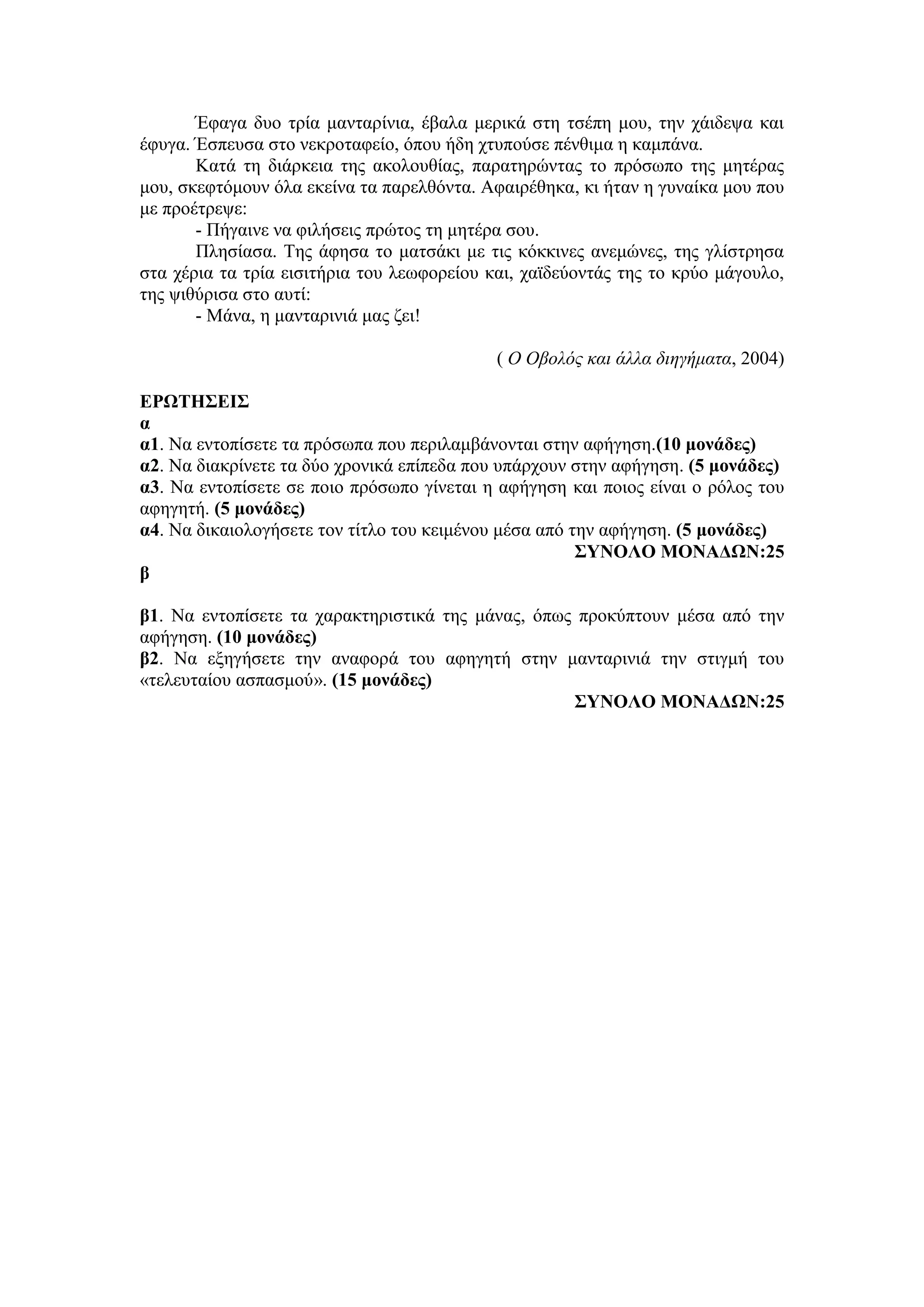 Έφαγα δυο τρία μανταρίνια, έβαλα μερικά στη τσέπη μου, την χάιδεψα και
έφυγα. Έσπευσα στο νεκροταφείο, όπου ήδη χτυπούσε πένθιμα η καμπάνα.
Κατά τη διάρκεια της ακολουθίας, παρατηρώντας το πρόσωπο της μητέρας
μου, σκεφτόμουν όλα εκείνα τα παρελθόντα. Αφαιρέθηκα, κι ήταν η γυναίκα μου που
με προέτρεψε:
- Πήγαινε να φιλήσεις πρώτος τη μητέρα σου.
Πλησίασα. Της άφησα το ματσάκι με τις κόκκινες ανεμώνες, της γλίστρησα
στα χέρια τα τρία εισιτήρια του λεωφορείου και, χαϊδεύοντάς της το κρύο μάγουλο,
της ψιθύρισα στο αυτί:
- Μάνα, η μανταρινιά μας ζει!
( Ο Οβολός και άλλα διηγήματα, 2004)
ΕΡΩΤΗΣΕΙΣ
α
α1. Να εντοπίσετε τα πρόσωπα που περιλαμβάνονται στην αφήγηση.(10 μονάδες)
α2. Να διακρίνετε τα δύο χρονικά επίπεδα που υπάρχουν στην αφήγηση. (5 μονάδες)
α3. Να εντοπίσετε σε ποιο πρόσωπο γίνεται η αφήγηση και ποιος είναι ο ρόλος του
αφηγητή. (5 μονάδες)
α4. Να δικαιολογήσετε τον τίτλο του κειμένου μέσα από την αφήγηση. (5 μονάδες)
ΣΥΝΟΛΟ ΜΟΝΑΔΩΝ:25
β
β1. Να εντοπίσετε τα χαρακτηριστικά της μάνας, όπως προκύπτουν μέσα από την
αφήγηση. (10 μονάδες)
β2. Να εξηγήσετε την αναφορά του αφηγητή στην μανταρινιά την στιγμή του
«τελευταίου ασπασμού». (15 μονάδες)
ΣΥΝΟΛΟ ΜΟΝΑΔΩΝ:25
 
