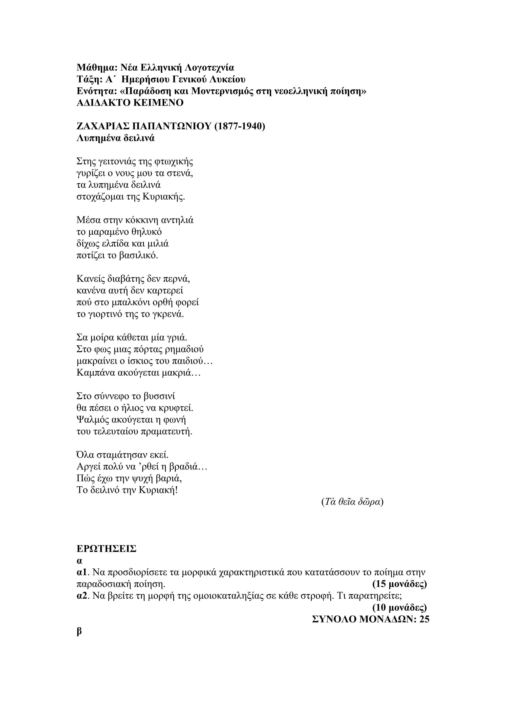 Μάθημα: Νέα Ελληνική Λογοτεχνία
Τάξη: Α΄ Ημερήσιου Γενικού Λυκείου
Ενότητα: «Παράδοση και Μοντερνισμός στη νεοελληνική ποίηση»
ΑΔΙΔΑΚΤΟ ΚΕΙΜΕΝΟ
ΖΑΧΑΡΙΑΣ ΠΑΠΑΝΤΩΝΙΟΥ (1877-1940)
Λυπημένα δειλινά
Στης γειτονιάς της φτωχικής
γυρίζει ο νους μου τα στενά,
τα λυπημένα δειλινά
στοχάζομαι της Κυριακής.
Μέσα στην κόκκινη αντηλιά
το μαραμένο θηλυκό
δίχως ελπίδα και μιλιά
ποτίζει το βασιλικό.
Κανείς διαβάτης δεν περνά,
κανένα αυτή δεν καρτερεί
πού στο μπαλκόνι ορθή φορεί
το γιορτινό της το γκρενά.
Σα μοίρα κάθεται μία γριά.
Στο φως μιας πόρτας ρημαδιού
μακραίνει ο ίσκιος του παιδιού…
Καμπάνα ακούγεται μακριά…
Στο σύννεφο το βυσσινί
θα πέσει ο ήλιος να κρυφτεί.
Ψαλμός ακούγεται η φωνή
του τελευταίου πραματευτή.
Όλα σταμάτησαν εκεί.
Αργεί πολύ να ’ρθεί η βραδιά…
Πώς έχω την ψυχή βαριά,
Το δειλινό την Κυριακή!
(Τὰ θεῖα δῶρα)
ΕΡΩΤΗΣΕΙΣ
α
α1. Να προσδιορίσετε τα μορφικά χαρακτηριστικά που κατατάσσουν το ποίημα στην
παραδοσιακή ποίηση. (15 μονάδες)
α2. Να βρείτε τη μορφή της ομοιοκαταληξίας σε κάθε στροφή. Τι παρατηρείτε;
(10 μονάδες)
ΣΥΝΟΛΟ ΜΟΝΑΔΩΝ: 25
β
 