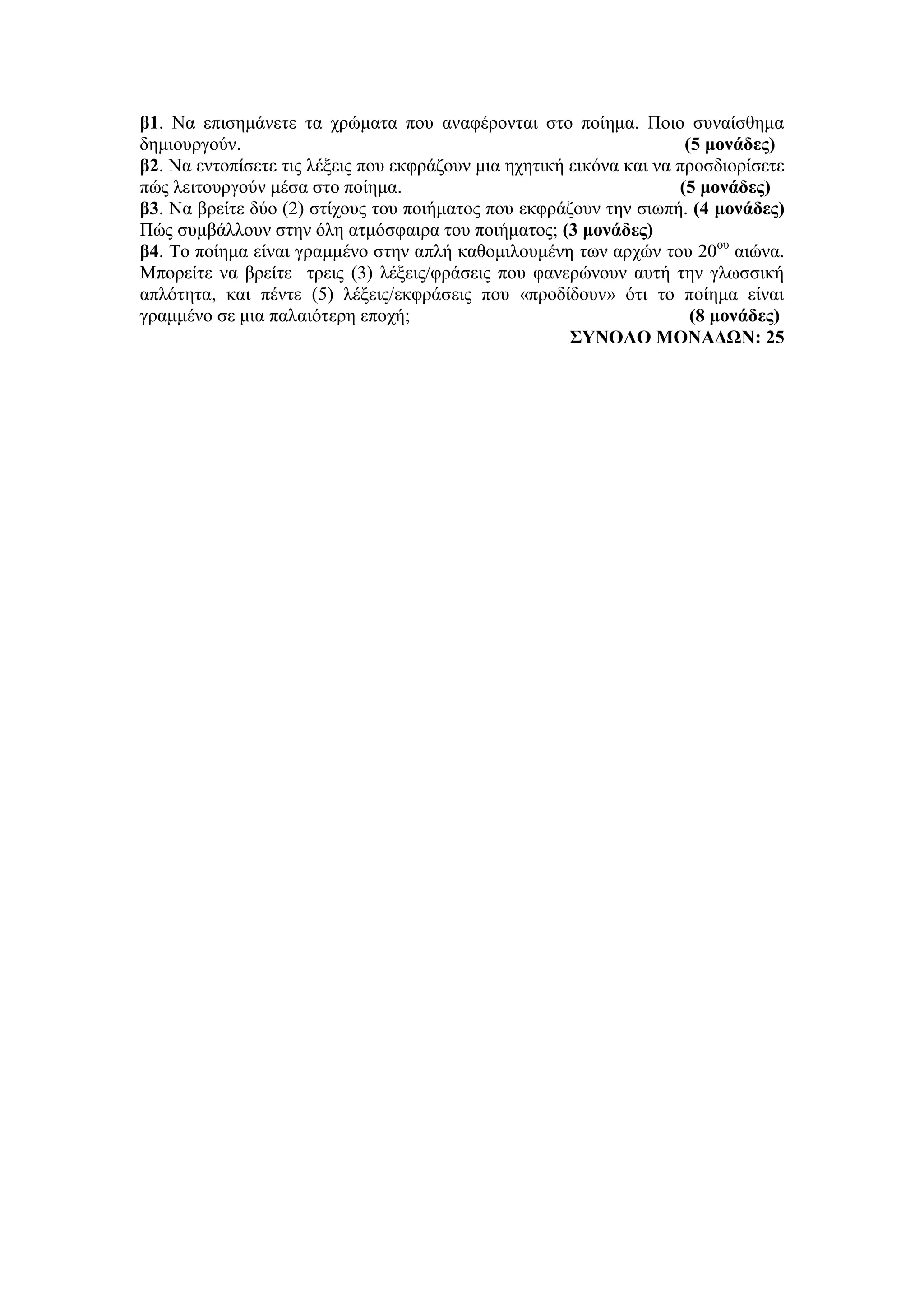 β1. Να επισημάνετε τα χρώματα που αναφέρονται στο ποίημα. Ποιο συναίσθημα
δημιουργούν. (5 μονάδες)
β2. Να εντοπίσετε τις λέξεις που εκφράζουν μια ηχητική εικόνα και να προσδιορίσετε
πώς λειτουργούν μέσα στο ποίημα. (5 μονάδες)
β3. Να βρείτε δύο (2) στίχους του ποιήματος που εκφράζουν την σιωπή. (4 μονάδες)
Πώς συμβάλλουν στην όλη ατμόσφαιρα του ποιήματος; (3 μονάδες)
β4. Το ποίημα είναι γραμμένο στην απλή καθομιλουμένη των αρχών του 20ου
αιώνα.
Μπορείτε να βρείτε τρεις (3) λέξεις/φράσεις που φανερώνουν αυτή την γλωσσική
απλότητα, και πέντε (5) λέξεις/εκφράσεις που «προδίδουν» ότι το ποίημα είναι
γραμμένο σε μια παλαιότερη εποχή; (8 μονάδες)
ΣΥΝΟΛΟ ΜΟΝΑΔΩΝ: 25
 