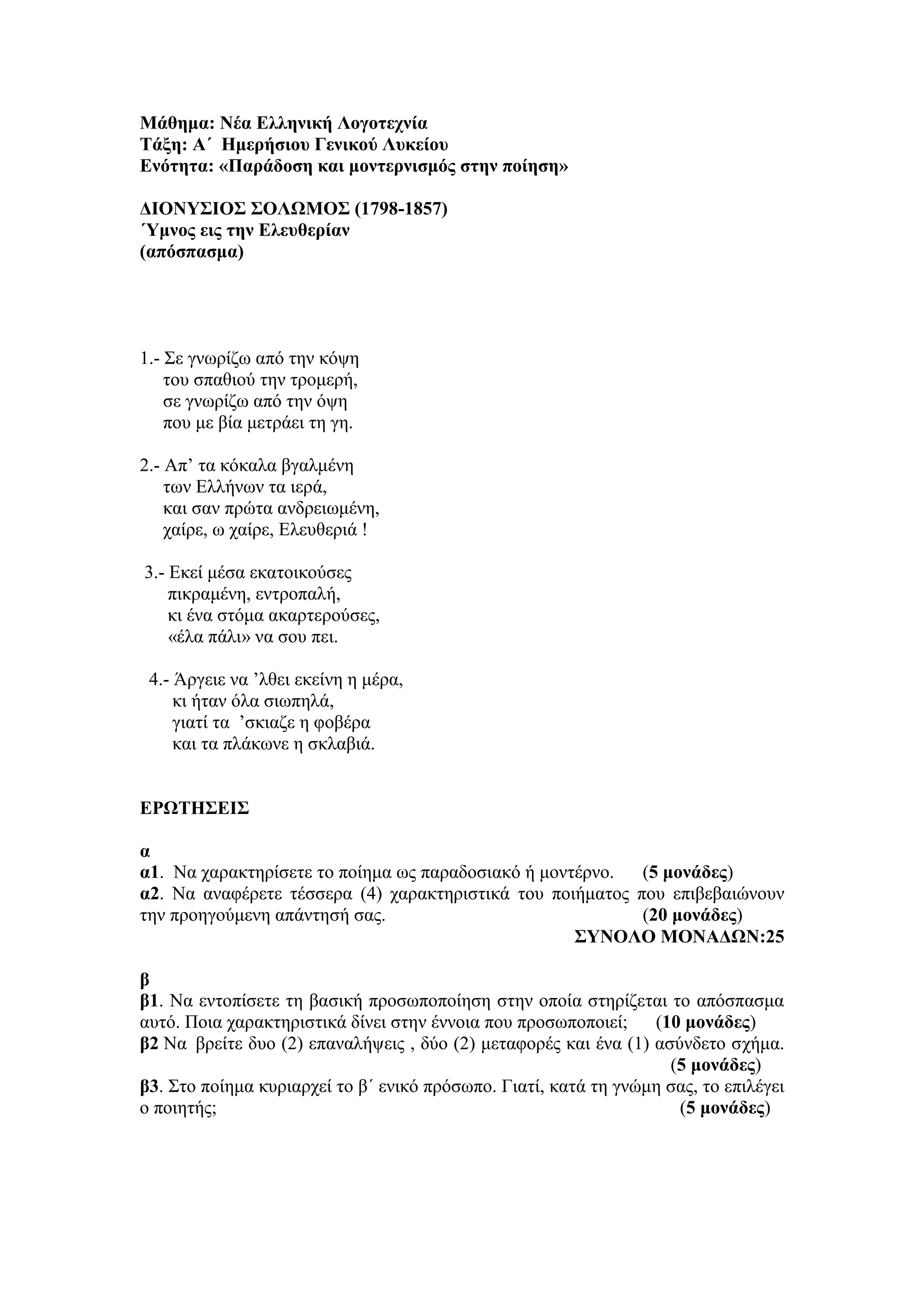 Μάθημα: Νέα Ελληνική Λογοτεχνία
Τάξη: Α΄ Ημερήσιου Γενικού Λυκείου
Ενότητα: «Παράδοση και μοντερνισμός στην ποίηση»
ΔΙΟΝΥΣΙΟΣ ΣΟΛΩΜΟΣ (1798-1857)
΄Υμνος εις την Ελευθερίαν
(απόσπασμα)
1.- Σε γνωρίζω από την κόψη
του σπαθιού την τρομερή,
σε γνωρίζω από την όψη
που με βία μετράει τη γη.
2.- Απ’ τα κόκαλα βγαλμένη
των Ελλήνων τα ιερά,
και σαν πρώτα ανδρειωμένη,
χαίρε, ω χαίρε, Ελευθεριά !
3.- Εκεί μέσα εκατοικούσες
πικραμένη, εντροπαλή,
κι ένα στόμα ακαρτερούσες,
«έλα πάλι» να σου πει.
4.- Άργειε να ’λθει εκείνη η μέρα,
κι ήταν όλα σιωπηλά,
γιατί τα ’σκιαζε η φοβέρα
και τα πλάκωνε η σκλαβιά.
ΕΡΩΤΗΣΕΙΣ
α
α1. Να χαρακτηρίσετε το ποίημα ως παραδοσιακό ή μοντέρνο. (5 μονάδες)
α2. Να αναφέρετε τέσσερα (4) χαρακτηριστικά του ποιήματος που επιβεβαιώνουν
την προηγούμενη απάντησή σας. (20 μονάδες)
ΣΥΝΟΛΟ ΜΟΝΑΔΩΝ:25
β
β1. Να εντοπίσετε τη βασική προσωποποίηση στην οποία στηρίζεται το απόσπασμα
αυτό. Ποια χαρακτηριστικά δίνει στην έννοια που προσωποποιεί; (10 μονάδες)
β2 Να βρείτε δυο (2) επαναλήψεις , δύο (2) μεταφορές και ένα (1) ασύνδετο σχήμα.
(5 μονάδες)
β3. Στο ποίημα κυριαρχεί το β΄ ενικό πρόσωπο. Γιατί, κατά τη γνώμη σας, το επιλέγει
ο ποιητής; (5 μονάδες)
 