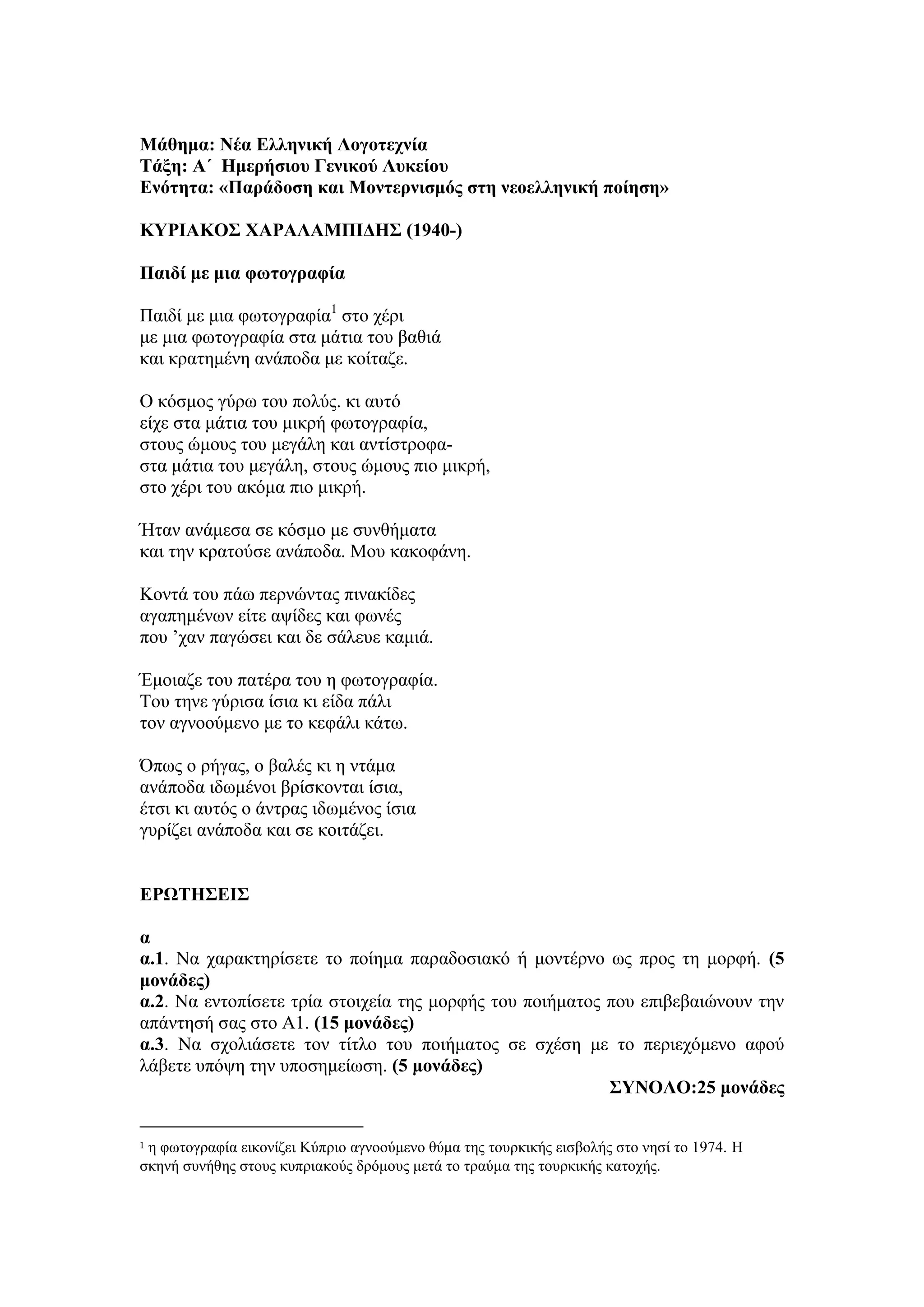 Μάθημα: Νέα Ελληνική Λογοτεχνία
Τάξη: Α΄ Ημερήσιου Γενικού Λυκείου
Ενότητα: «Παράδοση και Μοντερνισμός στη νεοελληνική ποίηση»
ΚΥΡΙΑΚΟΣ ΧΑΡΑΛΑΜΠΙΔΗΣ (1940-)
Παιδί με μια φωτογραφία
Παιδί με μια φωτογραφία1
στο χέρι
με μια φωτογραφία στα μάτια του βαθιά
και κρατημένη ανάποδα με κοίταζε.
O κόσμος γύρω του πολύς. κι αυτό
είχε στα μάτια του μικρή φωτογραφία,
στους ώμους του μεγάλη και αντίστροφα-
στα μάτια του μεγάλη, στους ώμους πιο μικρή,
στο χέρι του ακόμα πιο μικρή.
Ήταν ανάμεσα σε κόσμο με συνθήματα
και την κρατούσε ανάποδα. Μου κακοφάνη.
Κοντά του πάω περνώντας πινακίδες
αγαπημένων είτε αψίδες και φωνές
που ’χαν παγώσει και δε σάλευε καμιά.
Έμοιαζε του πατέρα του η φωτογραφία.
Του τηνε γύρισα ίσια κι είδα πάλι
τον αγνοούμενο με το κεφάλι κάτω.
Όπως ο ρήγας, ο βαλές κι η ντάμα
ανάποδα ιδωμένοι βρίσκονται ίσια,
έτσι κι αυτός ο άντρας ιδωμένος ίσια
γυρίζει ανάποδα και σε κοιτάζει.
ΕΡΩΤΗΣΕΙΣ
α
α.1. Να χαρακτηρίσετε το ποίημα παραδοσιακό ή μοντέρνο ως προς τη μορφή. (5
μονάδες)
α.2. Να εντοπίσετε τρία στοιχεία της μορφής του ποιήματος που επιβεβαιώνουν την
απάντησή σας στο Α1. (15 μονάδες)
α.3. Να σχολιάσετε τον τίτλο του ποιήματος σε σχέση με το περιεχόμενο αφού
λάβετε υπόψη την υποσημείωση. (5 μονάδες)
ΣΥΝΟΛΟ:25 μονάδες
1 η φωτογραφία εικονίζει Κύπριο αγνοούμενο θύμα της τουρκικής εισβολής στο νησί το 1974. Η
σκηνή συνήθης στους κυπριακούς δρόμους μετά το τραύμα της τουρκικής κατοχής.
 