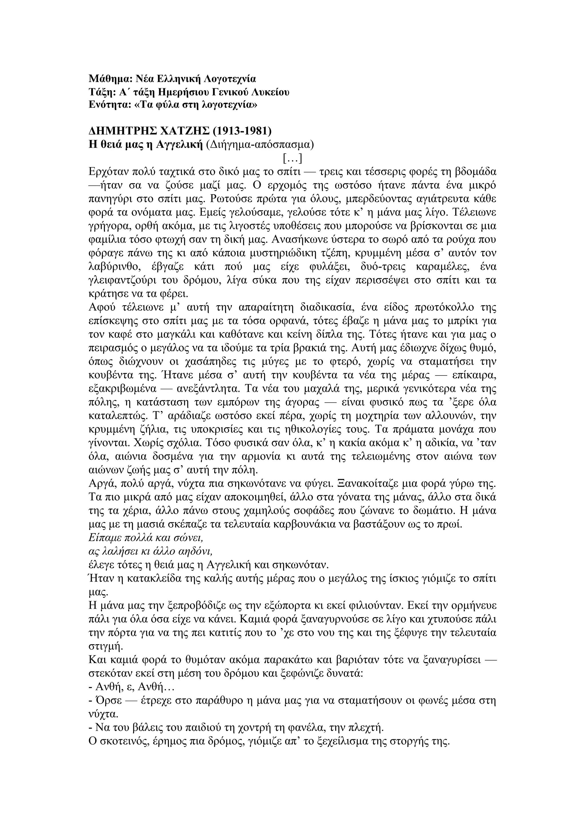 Μάθημα: Νέα Ελληνική Λογοτεχνία
Τάξη: Α΄ τάξη Ημερήσιου Γενικού Λυκείου
Ενότητα: «Τα φύλα στη λογοτεχνία»
ΔΗΜΗΤΡΗΣ ΧΑΤΖΗΣ (1913-1981)
Η θειά μας η Αγγελική (Διήγημα-απόσπασμα)
[…]
Ερχόταν πολύ ταχτικά στο δικό μας το σπίτι — τρεις και τέσσερις φορές τη βδομάδα
—ήταν σα να ζούσε μαζί μας. Ο ερχομός της ωστόσο ήτανε πάντα ένα μικρό
πανηγύρι στο σπίτι μας. Ρωτούσε πρώτα για όλους, μπερδεύοντας αγιάτρευτα κάθε
φορά τα ονόματα μας. Εμείς γελούσαμε, γελούσε τότε κ’ η μάνα μας λίγο. Τέλειωνε
γρήγορα, ορθή ακόμα, με τις λιγοστές υποθέσεις που μπορούσε να βρίσκονται σε μια
φαμίλια τόσο φτωχή σαν τη δική μας. Ανασήκωνε ύστερα το σωρό από τα ρούχα που
φόραγε πάνω της κι από κάποια μυστηριώδικη τζέπη, κρυμμένη μέσα σ’ αυτόν τον
λαβύρινθο, έβγαζε κάτι πού μας είχε φυλάξει, δυό-τρεις καραμέλες, ένα
γλειφαντζούρι του δρόμου, λίγα σύκα που της είχαν περισσέψει στο σπίτι και τα
κράτησε να τα φέρει.
Αφού τέλειωνε μ’ αυτή την απαραίτητη διαδικασία, ένα είδος πρωτόκολλο της
επίσκεψης στο σπίτι μας με τα τόσα ορφανά, τότες έβαζε η μάνα μας το μπρίκι για
τον καφέ στο μαγκάλι και καθότανε και κείνη δίπλα της. Τότες ήτανε και για μας ο
πειρασμός ο μεγάλος να τα ιδούμε τα τρία βρακιά της. Αυτή μας έδιωχνε δίχως θυμό,
όπως διώχνουν οι χασάπηδες τις μύγες με το φτερό, χωρίς να σταματήσει την
κουβέντα της. Ήτανε μέσα σ’ αυτή την κουβέντα τα νέα της μέρας — επίκαιρα,
εξακριβωμένα — ανεξάντλητα. Τα νέα του μαχαλά της, μερικά γενικότερα νέα της
πόλης, η κατάσταση των εμπόρων της άγορας — είναι φυσικό πως τα ’ξερε όλα
καταλεπτώς. Τ’ αράδιαζε ωστόσο εκεί πέρα, χωρίς τη μοχτηρία των αλλουνών, την
κρυμμένη ζήλια, τις υποκρισίες και τις ηθικολογίες τους. Τα πράματα μονάχα που
γίνονται. Χωρίς σχόλια. Τόσο φυσικά σαν όλα, κ’ η κακία ακόμα κ’ η αδικία, να ’ταν
όλα, αιώνια δοσμένα για την αρμονία κι αυτά της τελειωμένης στον αιώνα των
αιώνων ζωής μας σ’ αυτή την πόλη.
Αργά, πολύ αργά, νύχτα πια σηκωνότανε να φύγει. Ξανακοίταζε μια φορά γύρω της.
Τα πιο μικρά από μας είχαν αποκοιμηθεί, άλλο στα γόνατα της μάνας, άλλο στα δικά
της τα χέρια, άλλο πάνω στους χαμηλούς σοφάδες που ζώνανε το δωμάτιο. Η μάνα
μας με τη μασιά σκέπαζε τα τελευταία καρβουνάκια να βαστάξουν ως το πρωί.
Είπαμε πολλά και σώνει,
ας λαλήσει κι άλλο αηδόνι,
έλεγε τότες η θειά μας η Αγγελική και σηκωνόταν.
Ήταν η κατακλείδα της καλής αυτής μέρας που ο μεγάλος της ίσκιος γιόμιζε το σπίτι
μας.
Η μάνα μας την ξεπροβόδιζε ως την εξώπορτα κι εκεί φιλιούνταν. Εκεί την ορμήνευε
πάλι για όλα όσα είχε να κάνει. Καμιά φορά ξαναγυρνούσε σε λίγο και χτυπούσε πάλι
την πόρτα για να της πει κατιτίς που το ’χε στο νου της και της ξέφυγε την τελευταία
στιγμή.
Και καμιά φορά το θυμόταν ακόμα παρακάτω και βαριόταν τότε να ξαναγυρίσει —
στεκόταν εκεί στη μέση του δρόμου και ξεφώνιζε δυνατά:
- Ανθή, ε, Ανθή…
- Όρσε — έτρεχε στο παράθυρο η μάνα μας για να σταματήσουν οι φωνές μέσα στη
νύχτα.
- Να του βάλεις του παιδιού τη χοντρή τη φανέλα, την πλεχτή.
Ο σκοτεινός, έρημος πια δρόμος, γιόμιζε απ’ το ξεχείλισμα της στοργής της.
 