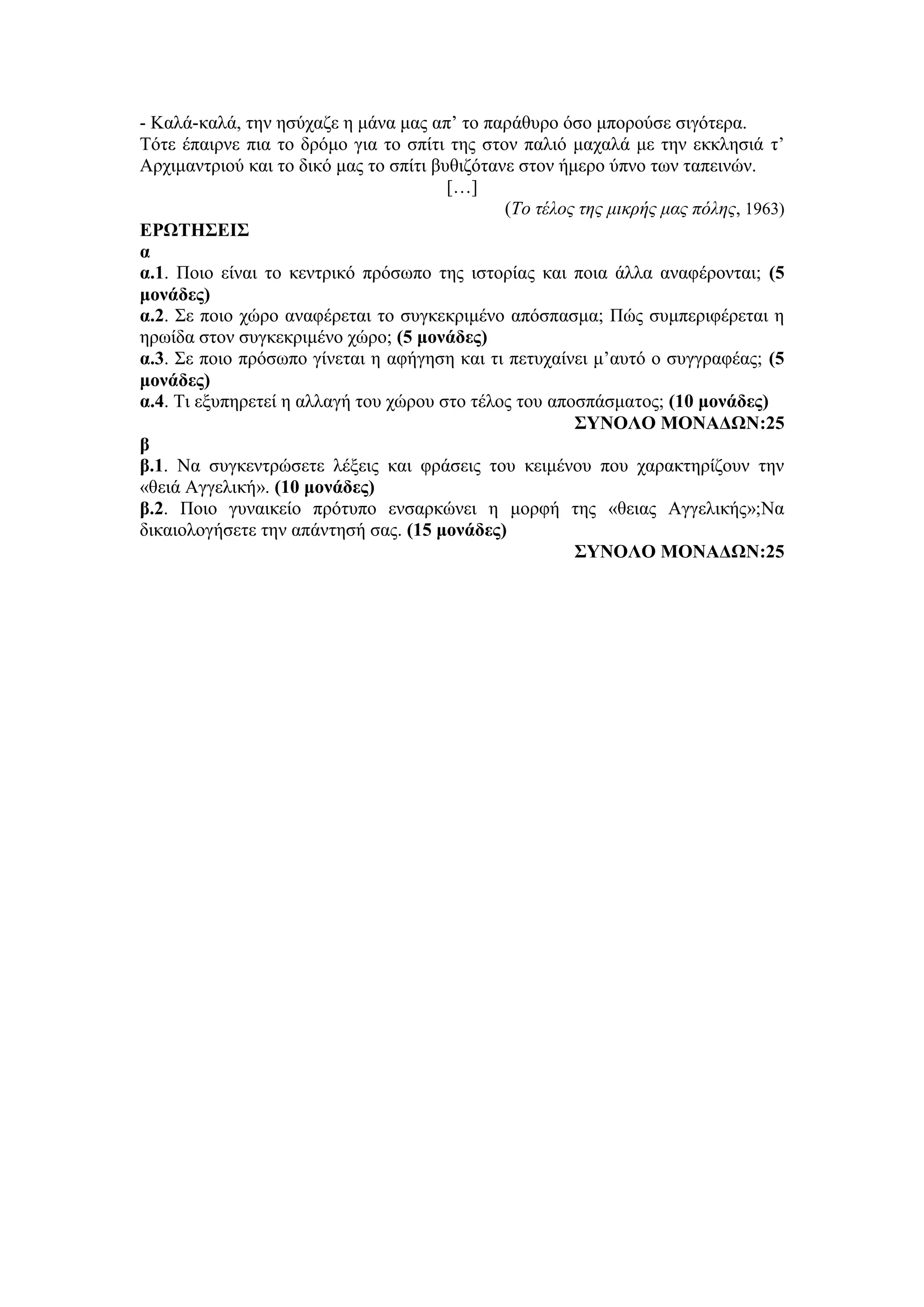 - Καλά-καλά, την ησύχαζε η μάνα μας απ’ το παράθυρο όσο μπορούσε σιγότερα.
Τότε έπαιρνε πια το δρόμο για το σπίτι της στον παλιό μαχαλά με την εκκλησιά τ’
Αρχιμαντριού και το δικό μας το σπίτι βυθιζότανε στον ήμερο ύπνο των ταπεινών.
[…]
(Το τέλος της μικρής μας πόλης, 1963)
ΕΡΩΤΗΣΕΙΣ
α
α.1. Ποιο είναι το κεντρικό πρόσωπο της ιστορίας και ποια άλλα αναφέρονται; (5
μονάδες)
α.2. Σε ποιο χώρο αναφέρεται το συγκεκριμένο απόσπασμα; Πώς συμπεριφέρεται η
ηρωίδα στον συγκεκριμένο χώρο; (5 μονάδες)
α.3. Σε ποιο πρόσωπο γίνεται η αφήγηση και τι πετυχαίνει μ’αυτό ο συγγραφέας; (5
μονάδες)
α.4. Τι εξυπηρετεί η αλλαγή του χώρου στο τέλος του αποσπάσματος; (10 μονάδες)
ΣΥΝΟΛΟ ΜΟΝΑΔΩΝ:25
β
β.1. Να συγκεντρώσετε λέξεις και φράσεις του κειμένου που χαρακτηρίζουν την
«θειά Αγγελική». (10 μονάδες)
β.2. Ποιο γυναικείο πρότυπο ενσαρκώνει η μορφή της «θειας Αγγελικής»;Να
δικαιολογήσετε την απάντησή σας. (15 μονάδες)
ΣΥΝΟΛΟ ΜΟΝΑΔΩΝ:25
 