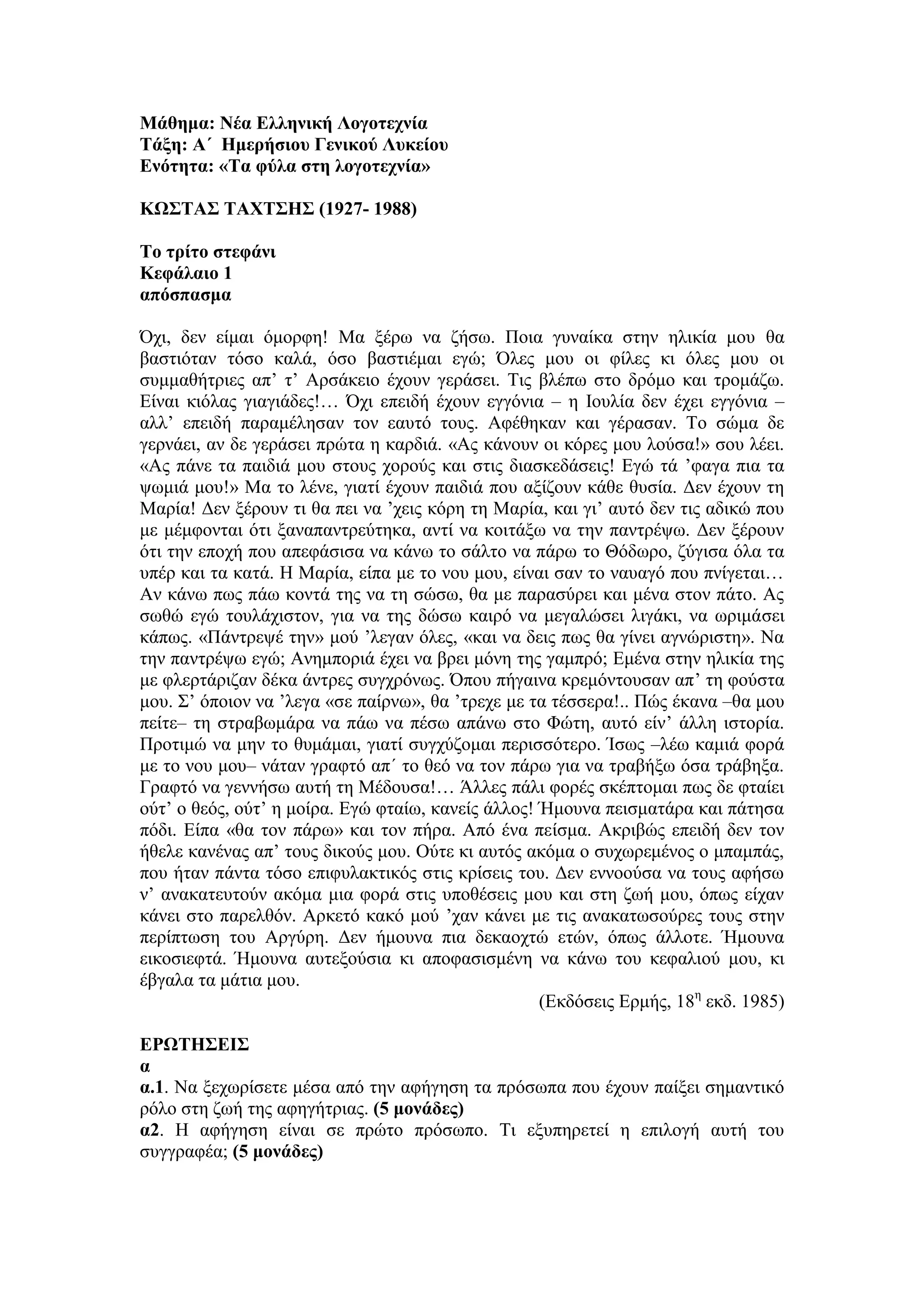 Μάθημα: Νέα Ελληνική Λογοτεχνία
Τάξη: Α΄ Ημερήσιου Γενικού Λυκείου
Ενότητα: «Τα φύλα στη λογοτεχνία»
ΚΩΣΤΑΣ ΤΑΧΤΣΗΣ (1927- 1988)
Το τρίτο στεφάνι
Κεφάλαιο 1
απόσπασμα
Όχι, δεν είμαι όμορφη! Μα ξέρω να ζήσω. Ποια γυναίκα στην ηλικία μου θα
βαστιόταν τόσο καλά, όσο βαστιέμαι εγώ; Όλες μου οι φίλες κι όλες μου οι
συμμαθήτριες απ’ τ’ Αρσάκειο έχουν γεράσει. Τις βλέπω στο δρόμο και τρομάζω.
Είναι κιόλας γιαγιάδες!… Όχι επειδή έχουν εγγόνια – η Ιουλία δεν έχει εγγόνια –
αλλ’ επειδή παραμέλησαν τον εαυτό τους. Αφέθηκαν και γέρασαν. Το σώμα δε
γερνάει, αν δε γεράσει πρώτα η καρδιά. «Ας κάνουν οι κόρες μου λούσα!» σου λέει.
«Ας πάνε τα παιδιά μου στους χορούς και στις διασκεδάσεις! Εγώ τά ’φαγα πια τα
ψωμιά μου!» Μα το λένε, γιατί έχουν παιδιά που αξίζουν κάθε θυσία. Δεν έχουν τη
Μαρία! Δεν ξέρουν τι θα πει να ’χεις κόρη τη Μαρία, και γι’ αυτό δεν τις αδικώ που
με μέμφονται ότι ξαναπαντρεύτηκα, αντί να κοιτάξω να την παντρέψω. Δεν ξέρουν
ότι την εποχή που απεφάσισα να κάνω το σάλτο να πάρω το Θόδωρο, ζύγισα όλα τα
υπέρ και τα κατά. Η Μαρία, είπα με το νου μου, είναι σαν το ναυαγό που πνίγεται…
Αν κάνω πως πάω κοντά της να τη σώσω, θα με παρασύρει και μένα στον πάτο. Ας
σωθώ εγώ τουλάχιστον, για να της δώσω καιρό να μεγαλώσει λιγάκι, να ωριμάσει
κάπως. «Πάντρεψέ την» μού ’λεγαν όλες, «και να δεις πως θα γίνει αγνώριστη». Να
την παντρέψω εγώ; Ανημποριά έχει να βρει μόνη της γαμπρό; Εμένα στην ηλικία της
με φλερτάριζαν δέκα άντρες συγχρόνως. Όπου πήγαινα κρεμόντουσαν απ’ τη φούστα
μου. Σ’ όποιον να ’λεγα «σε παίρνω», θα ’τρεχε με τα τέσσερα!.. Πώς έκανα –θα μου
πείτε– τη στραβωμάρα να πάω να πέσω απάνω στο Φώτη, αυτό είν’ άλλη ιστορία.
Προτιμώ να μην το θυμάμαι, γιατί συγχύζομαι περισσότερο. Ίσως –λέω καμιά φορά
με το νου μου– νάταν γραφτό απ΄ το θεό να τον πάρω για να τραβήξω όσα τράβηξα.
Γραφτό να γεννήσω αυτή τη Μέδουσα!… Άλλες πάλι φορές σκέπτομαι πως δε φταίει
ούτ’ ο θεός, ούτ’ η μοίρα. Εγώ φταίω, κανείς άλλος! Ήμουνα πεισματάρα και πάτησα
πόδι. Είπα «θα τον πάρω» και τον πήρα. Από ένα πείσμα. Ακριβώς επειδή δεν τον
ήθελε κανένας απ’ τους δικούς μου. Ούτε κι αυτός ακόμα ο συχωρεμένος ο μπαμπάς,
που ήταν πάντα τόσο επιφυλακτικός στις κρίσεις του. Δεν εννοούσα να τους αφήσω
ν’ ανακατευτούν ακόμα μια φορά στις υποθέσεις μου και στη ζωή μου, όπως είχαν
κάνει στο παρελθόν. Αρκετό κακό μού ’χαν κάνει με τις ανακατωσούρες τους στην
περίπτωση του Αργύρη. Δεν ήμουνα πια δεκαοχτώ ετών, όπως άλλοτε. Ήμουνα
εικοσιεφτά. Ήμουνα αυτεξούσια κι αποφασισμένη να κάνω του κεφαλιού μου, κι
έβγαλα τα μάτια μου.
(Εκδόσεις Ερμής, 18η
εκδ. 1985)
ΕΡΩΤΗΣΕΙΣ
α
α.1. Να ξεχωρίσετε μέσα από την αφήγηση τα πρόσωπα που έχουν παίξει σημαντικό
ρόλο στη ζωή της αφηγήτριας. (5 μονάδες)
α2. Η αφήγηση είναι σε πρώτο πρόσωπο. Τι εξυπηρετεί η επιλογή αυτή του
συγγραφέα; (5 μονάδες)
 