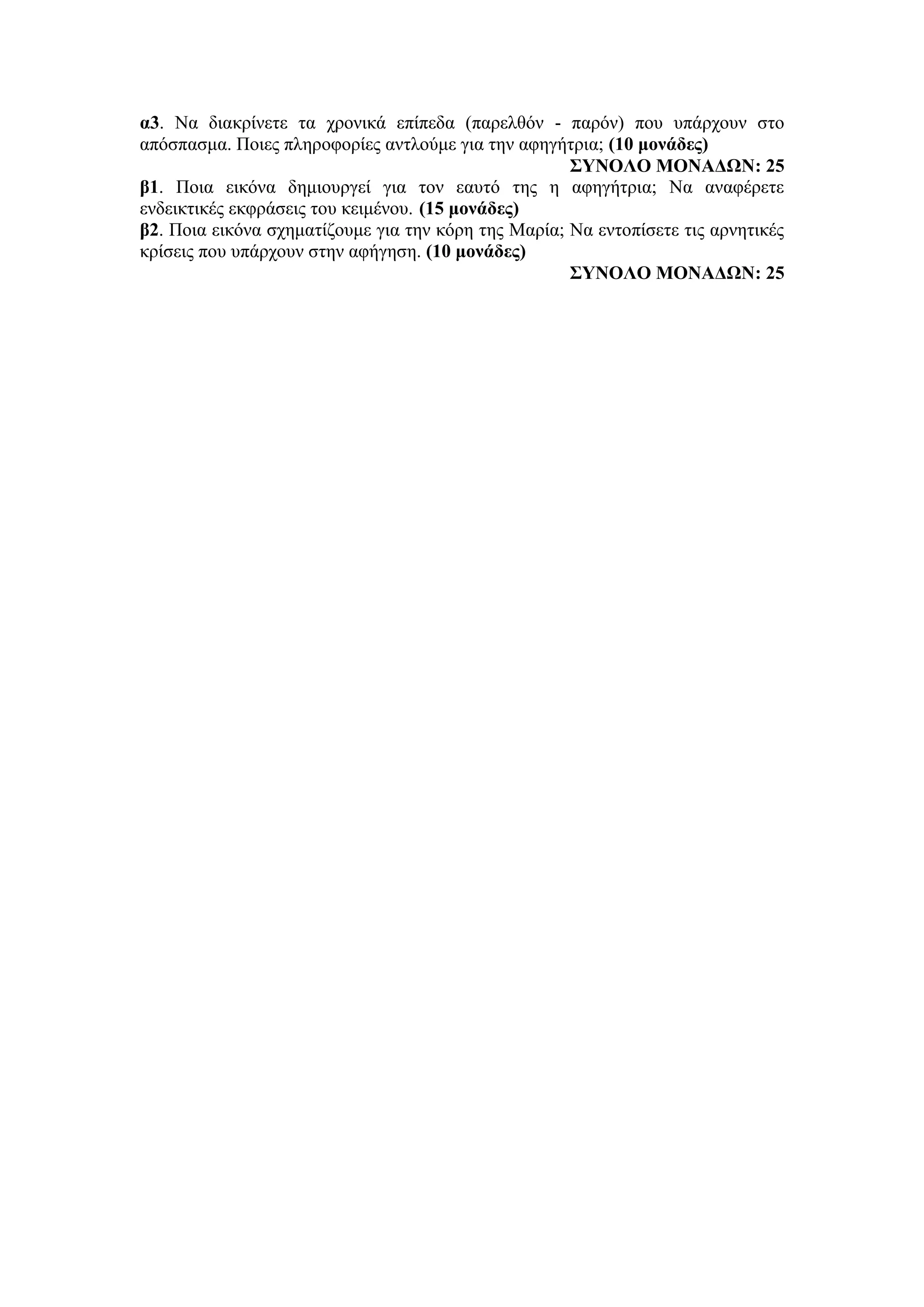 α3. Να διακρίνετε τα χρονικά επίπεδα (παρελθόν - παρόν) που υπάρχουν στο
απόσπασμα. Ποιες πληροφορίες αντλούμε για την αφηγήτρια; (10 μονάδες)
ΣΥΝΟΛΟ ΜΟΝΑΔΩΝ: 25
β1. Ποια εικόνα δημιουργεί για τον εαυτό της η αφηγήτρια; Να αναφέρετε
ενδεικτικές εκφράσεις του κειμένου. (15 μονάδες)
β2. Ποια εικόνα σχηματίζουμε για την κόρη της Μαρία; Να εντοπίσετε τις αρνητικές
κρίσεις που υπάρχουν στην αφήγηση. (10 μονάδες)
ΣΥΝΟΛΟ ΜΟΝΑΔΩΝ: 25
 