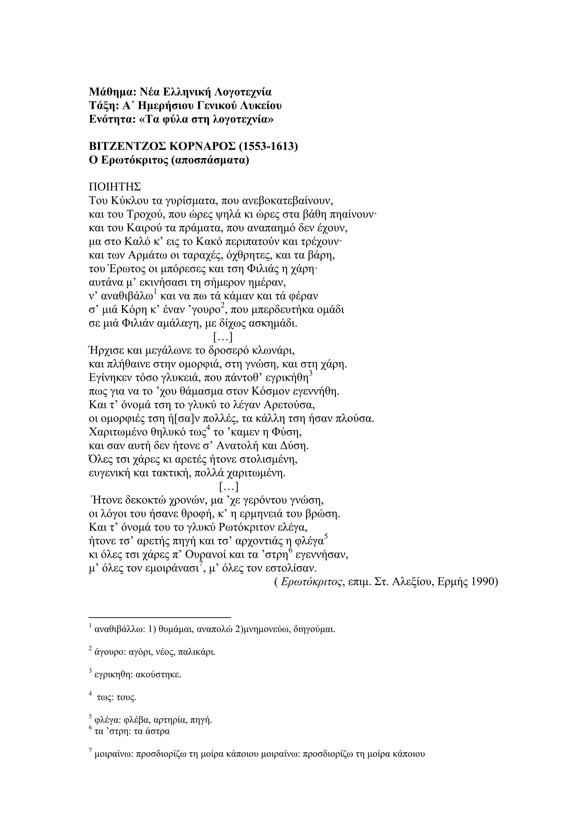 Μάθημα: Νέα Ελληνική Λογοτεχνία
Τάξη: Α΄ Ημερήσιου Γενικού Λυκείου
Ενότητα: «Τα φύλα στη λογοτεχνία»
ΒΙΤΖΕΝΤΖΟΣ ΚΟΡΝΑΡΟΣ (1553-1613)
Ο Ερωτόκριτος (αποσπάσματα)
ΠΟΙΗΤΗΣ
Tου Κύκλου τα γυρίσματα, που ανεβοκατεβαίνουν,
και του Τροχού, που ώρες ψηλά κι ώρες στα βάθη πηαίνουν·
και του Καιρού τα πράματα, που αναπαημό δεν έχουν,
μα στο Kαλό κ’ εις το Kακό περιπατούν και τρέχουν·
και των Αρμάτω οι ταραχές, όχθρητες, και τα βάρη,
του Έρωτος οι μπόρεσες και τση Φιλιάς η χάρη·
αυτάνα μ’ εκινήσασι τη σήμερον ημέραν,
ν’ αναθιβάλω1
και να πω τά κάμαν και τά φέραν
σ’ μιά Κόρη κ’ έναν ’γουρο2
, που μπερδευτήκα ομάδι
σε μιά Φιλιάν αμάλαγη, με δίχως ασκημάδι.
[…]
Ήρχισε και μεγάλωνε το δροσερό κλωνάρι,
και πλήθαινε στην ομορφιά, στη γνώση, και στη χάρη.
Eγίνηκεν τόσο γλυκειά, που πάντοθ’ εγρικήθη3
πως για να το ’χου θάμασμα στον Kόσμον εγεννήθη.
Kαι τ’ όνομά τση το γλυκύ το λέγαν Aρετούσα,
οι ομορφιές τση ή[σα]ν πολλές, τα κάλλη τση ήσαν πλούσα.
Xαριτωμένο θηλυκό τως4
το ’καμεν η Φύση,
και σαν αυτή δεν ήτονε σ’ Aνατολή και Δύση.
Όλες τσι χάρες κι αρετές ήτονε στολισμένη,
ευγενική και τακτική, πολλά χαριτωμένη.
[…]
Ήτονε δεκοκτώ χρονών, μα ’χε γερόντου γνώση,
οι λόγοι του ήσανε θροφή, κ’ η ερμηνειά του βρώση.
Kαι τ’ όνομά του το γλυκύ Pωτόκριτον ελέγα,
ήτονε τσ’ αρετής πηγή και τσ’ αρχοντιάς η φλέγα5
κι όλες τσι χάρες π’ Oυρανοί και τα ’στρη6
εγεννήσαν,
μ’ όλες τον εμοιράνασι7
, μ’ όλες τον εστολίσαν.
( Ερωτόκριτος, επιμ. Στ. Αλεξίου, Ερμής 1990)
1
αναθιβάλλω: 1) θυμάμαι, αναπολώ 2)μνημονεύω, διηγούμαι.
2
άγουρο: αγόρι, νέος, παλικάρι.
3
εγρικηθη: ακούστηκε.
4
τως: τους.
5
φλέγα: φλέβα, αρτηρία, πηγή.
6
τα ’στρη: τα άστρα
7
μοιραίνω: προσδιορίζω τη μοίρα κάποιου μοιραίνω: προσδιορίζω τη μοίρα κάποιου
 