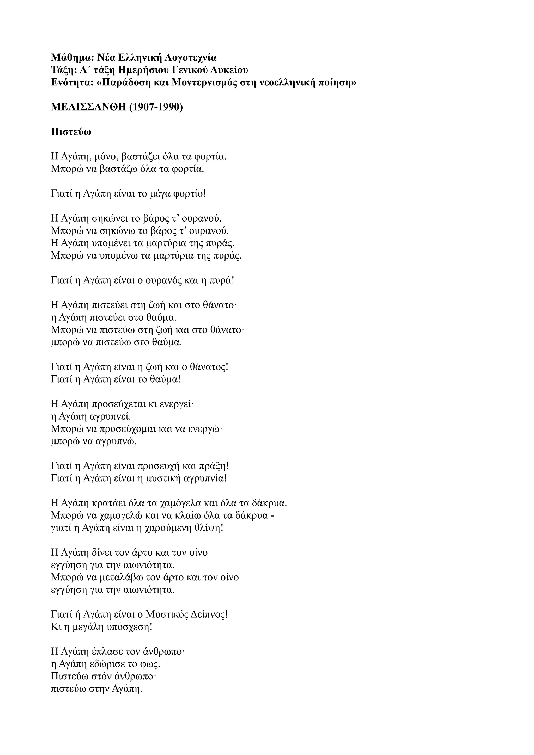 Μάθημα: Νέα Ελληνική Λογοτεχνία
Τάξη: Α΄ τάξη Ημερήσιου Γενικού Λυκείου
Ενότητα: «Παράδοση και Μοντερνισμός στη νεοελληνική ποίηση»
ΜΕΛΙΣΣΑΝΘΗ (1907-1990)
Πιστεύω
Η Αγάπη, μόνο, βαστάζει όλα τα φορτία.
Μπορώ να βαστάζω όλα τα φορτία.
Γιατί η Αγάπη είναι το μέγα φορτίο!
Η Αγάπη σηκώνει το βάρος τ’ ουρανού.
Μπορώ να σηκώνω το βάρος τ’ ουρανού.
Η Αγάπη υπομένει τα μαρτύρια της πυράς.
Μπορώ να υπομένω τα μαρτύρια της πυράς.
Γιατί η Αγάπη είναι ο ουρανός και η πυρά!
Η Αγάπη πιστεύει στη ζωή και στο θάνατο·
η Αγάπη πιστεύει στο θαύμα.
Μπορώ να πιστεύω στη ζωή και στο θάνατο·
μπορώ να πιστεύω στο θαύμα.
Γιατί η Αγάπη είναι η ζωή και ο θάνατος!
Γιατί η Αγάπη είναι το θαύμα!
Η Αγάπη προσεύχεται κι ενεργεί·
η Αγάπη αγρυπνεί.
Μπορώ να προσεύχoμαι και να ενεργώ·
μπορώ να αγρυπνώ.
Γιατί η Αγάπη είναι προσευχή και πράξη!
Γιατί η Αγάπη είναι η μυστική αγρυπνία!
Η Αγάπη κρατάει όλα τα χαμόγελα και όλα τα δάκρυα.
Μπορώ να χαμογελώ και να κλαiω όλα τα δάκρυα -
γιατί η Αγάπη είναι η χαρούμενη θλίψη!
Η Αγάπη δίνει τον άρτο και τον οίνο
εγγύηση για την αιωνιότητα.
Μπορώ να μεταλάβω τον άρτο και τον oίνo
εγγύηση για την αιωνιότητα.
Γιατί ή Αγάπη είναι ο Μυστικός Δείπνος!
Κι η μεγάλη υπόσχεση!
Η Αγάπη έπλασε τον άνθρωπο·
η Αγάπη εδώρισε το φως.
Πιστεύω στόν άνθρωπο·
πιστεύω στην Αγάπη.
 